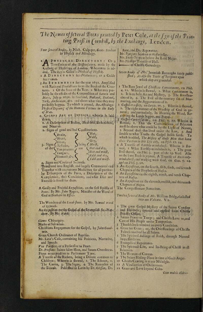 Ihc'Hcmesojjiyeial SccKspintcdIj Peter Cole^^itih fomjtle ting ^rej^in Qornhill, h) the txthenge, Louden. Four fivcral Books, ijNich. CdpcperjCt;?/. Sindtm ifi Fhyfick o/jd Afliolcgy. » A P H Y s1c A 1 Directory: Or a jr\ Trar.flaticn cf the T>ijpc7ifalo'iy, made by the Colledg oi FhyCtians of Loftdvtu V\ htTcimto is ad¬ ded, The lycy to Galen’i <^hihcd vf Thyfitk’ 2 A D I R E c T o R Y for fFilidyph'CS j or a Guide for omtn- 3 An Ephemeris for the year 1651. Amplified with Rational F'ledidiions from the Bock of the Crea- turci. 1 Of the State of the Year. 2 VV hat may pro¬ bably betheefitdts of the Cenjundfionof Sa-Utrn and Ma'is, July 5>. 1650. m Scotland, Holland, Zealand, Te’l'k.') ArrdU'idarn, and about what time they m.ay probably happen. To which is joyned, An^Aftrologo- FhyJhalVijcou'if of the Humane Vertues in the Body ojitl an. 4. Gaeens Art oe Physickj wherein is laid down, 1. A Dtferiptien of Bodies, Healthful,Unhealthful, and Neutral. a. Signs of good and bad Conflitutiens. CHot, JCold, ^,T)yy, I being { Mcijf too CHot and dry, ^Hot and mot (I, “Scold and diy, CCeld and moift. 5. Signs of the* .Brain, 'Heart, ) Liver, :Tc(ficles, dTcmpe'iaturc. ' Lungues, )Stomach^&i .' 4. Signs and Caufts of Steknefs. Tranflated into Englilh_ and laigely Commented cnl' ! Together w ith convenient Medicines for all particu¬ lar Diftempers of the Pans, a Deferiptien of the Complexion, their Conditions, and what Diet and Exercife is fittefl for them. A Godly and Fruitful Expeftion, on the firfi Epifllc of Teter^ By Mr. John Biegers, Minifter of the Word of God at Dedham in Effex- The Wonders of the Lo/rc/-y?ow, by Mr. Samuel M'ard of Ipjwich. An Expofitmi ©Atke Gofpel of the Evangelift St. ihew’. %Mr. ... - CloTvs Chirurgery. Marks ©f Salvation. Chriftians Engagement for the Gofpel, by John Good¬ win. Great Church Ordinance of Baptifm. Mr. Lo-ue’s Cafe, containing his Petitions, Narrative, and Speech. Vox Pacifica, or a Perfwafive to Peace. Dr. Preftons Saints fubmifTion, and Satans Overthrew. Pious macs practice in Parliament Time. A Treatife of the Rickets, being a Difeaie common to Children; Wherein is ftiewed, i. The Eflence, 2. The Caufes, 3. The Signs, 4* The Remedies of the Dileafe. Publifbed in Latin by Dr. Glijfen, Dr. I Bate, and Dr. Kegemorter. I Mr. Symjens Seim on at Wtfiminflcr. j Mr. Peaks Stinicn before the Lord Major. I Phillips Treatife of Elell. i—-of Chrifis Geneolcgy. Seven B ooks of Jeremiah Burroughs lately publi- fited'. As alfo the Texts of Scripture upon which they arc grounded. 1 The Rare Jewel of Chriflian Contentment, cn Phil. 4. 11. Whciin is fhcw'cd, i. VV hat Contentment is, 2; Itisaiiholv Artand Myflery, 3. Tlic Excellen¬ cies of it, 4. The Evil of the contrary lin of Alur- muring, and the Aggravations of it. ^ Ge^el-noffnp, on Levit. to. z- Wherin is flicwed, I. The right manner of the Woifliip of God in ge- neialj and particularly, Jn Hearing the Word, Re¬ ceiving the Lords Supper, and Prayer. S Cojpel-Converfation,, cn Phil. i. 17. Wherin js Ihcwed, I. That the Converfations of Belecvcrs mult be above what could be by the Light of Nature 2 Beyond thefe that lived under the Law, 3. And futable to what Truths the Gofpel holds forth. To vv'hkh is added. The Mifery of thofe Men that have their Tertionm this Life cnly, cn Pfal. 17. 14. 4 A Trcatik of Parthiy-mindtdnef. Wherin is ll’c- wee, I VVhat Earthly-mindcdnefs is, 2 The great Evilthercf, on Phil. i. part of tbe 157. Verf. Alio to the Irme Beck is joyned, A Treatife of HcavenN- mindcdnef?, and walking with God, cn Gen. 5. 24. ,-Sna cn Phil. 3.20. 5r An Sxpofition, cn the feurth, fifth, fixth, and ftventh v-liaptcis of the Prcphefic ct Hofea. 6 An Expofition bn the eighth, ninth, and tenth Chap¬ ters of Hofea. ^ 7 An Expofmon cn the clcvcnih,twclfth,and thiiteenth Chapters of Ho/c(7. The Ccinpaflionate ^Samaritan. Twelve f everal Bocks of Mr. William Bridg, ColUacd into one Volirmn. Vii. 1 The great Gofpel-My fiery of the Saints Comfort and Holinefs, opened and applied from Civrifls ■ Priefily Office, 2 Satans Powcf to Tempt 3 and Chrifis Love to,and Care of His People under Temptation. 3 Thankfulnefs required in every Condition. 4 Grace ioi Grace ; or, the Overflowings of Chrifis Ev.lncfs received by all Saints. 5 1 he Spiiitunl Actings cf Faith, through Natural Impcfiibilitics. 6 Evangelical Repentance. 7 The Spiritual-Life, and In-Being of Chrift in all Ecleevers. 8 The Woman of Canaan. 9 The Saints Hiding-Place in time cf Gods Anger, ip Chrifis Coming is at cur Midnight. 11 A Vindicaticii cf Ordinances. 12 Grace and Love leycnd Gifts. Cum mult is all is—