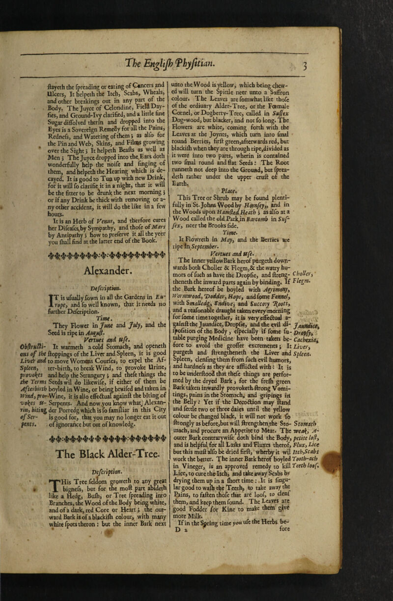 ftayeth the fpreading or eating of Cancers and Ulcersj It helpeth the Itch, Scabs, Wheals, and other breakings out in any Body, The Juyce of Celondine, Fiela Day- fics, and Ground-Ivy clarified, and a little fine Sugar diflblvcd therm and dropped into the Eyes is a Sovereign Remedy for all the Pains, Rednefs, and Watering of them > as alfo for the Pin and Web, Skins, and Films growing over the Sight J It helpeth Beafts as well as Men j The Juyce dropped into thc.Ears doth wonderfully help the noife and finging of them, and helpeth the Hearing which is de¬ cayed. It is good to Tun up with new Drink, for it will fo clarifie it in a night, that it will be the fitter to be Srunk the next morning 5 or if any Drink be thick with removing or a- ny other accident, it will do the like in a few houi:s> It is an Herb of VenuSi and therfore cures her Difeafes,by Sympathy, and thofe of Mars by Antipathy j how to preferve it all the yeer you ftnll find at the latter end of the Book. Alexander. Defiription- IT is ufually fown in all the Gardens in Eti~ rope, and fo well known, that it needs no further Defcription. Tim. They Flower in June and July, and the Seed is ripe in Venues and ufe* Oh^rutii- It warmcth a cold Stomach, and opcneth ms of the Hoppings of the Liver and Spleen, it is good Liv^f and to move Womens Courfes, to expel the Af- Spleen, ter-birth, to break Wind, to provoke Urine, provokes and help the Strangury j and thefe things the ehe Terms Seeds wil do likewife, if cither of them be Afterbirth boyled in Wine, or being bruifed and taken in wind, pro-Wine, it is alio efFeftuaiagainft the biting of vo^es U- Serpents. And now .you know whatj Alexan- n«, der Porredg which is fo familiar in this City of Ser- is good for, that you may no longer eat it out fents, of ignorance but out of knowledg. The Black Alder-Tree. Defcription. THis Tree feldom groweth to any ^eat bignefs, but for the moft part abideth like a Hedg, Bufh, or Tree fprcj^ng into Branches, the Wood of the Body being white, and of a dark, red Core or Heart j the out¬ ward Bark is of a bUckiih colour, with many white fpots theron: but the inner Bark next I unto the Wood is yellow, which being cjiew- ed will turn the Spittle neer unto a Saffron colour. The Leaves are fomwhat like thofe of the ordinary Alder-Tree, or the Fcemale Cornel, or Dogberry-Tree, called in Sufjtx Dog-wood, but blacker, and not fo long. The Flowers are white, coming forth with the Leaves at the Joynts, which turn into final round Berries, firft grcen,afterwards red, but blackifh when they are through ripe,divided as it were into two parts, wherin is contained two final round and flat Seeds: The Root runneth not deep into the Ground, but fprea- deth rather under the upper cruft of the Earth, Place. This Tree or Shrub may be found plenti¬ fully in St. Johns Wood by Hornfey,, and in the Woods upon Hamfled.Heath j as alfo at a Wood called the old Park.in Sarcomb in Suf- fex, neer the Brooks fide. Time. It Flowreth in May, and the Berries are ripe inSeptember. Vertues andufe. The inner yellowBark herof pnrgeth down¬ wards both Choller & Flegm,& the watry hu¬ mors of fuch as have the Dropfie, andftreng- C holler, theneth the inward parts again by binding. If Plegjn. the Bark hereof be boyled with Aerimony, JVormwood, Ttodder, Hops, and feme Fennel, with Smalledg, Sndive, and Succory T(oots, and a reafonable draught taken every morning for fome time.together, it is veryeffe^hial a- . \ gainft the Jaundice, Dropfie, and the evil di- JauAdicei Ipofition of the Body, efpecially if fome fu- Dropfy, table purging Medicine have been taken be- Cachexia^ fore to avoid the groffer excrements j It Liver, purgeth and ftrengthencth the Liver and Spleen. Spleen, clenfing them from fuch evil humors, and hardnefs as they are afflicted with: It is to be underftood that thefe things are perfor¬ med by the dryed Bark, for the frefh green Bark taken inwardly provoketh-ftrong Vomi¬ tings, pains in the Stomach, and gripings iit the Belly: Yet if the Decoftion may Hand and fettle two or three dales until the yellow colour be changed black, it will not work fo Hrongly asbcforCjbutwillHrengthcnthe Sto- Stomath mach, and procure an Appetite to Meat. The A-' outer Bark contrarywife doth bind the Body, petite le[l, and is helpful for ail Lasks and Fluxes therof, Flux, Lice but this muH alfo be dried firH, wherlw it wil Itch,Scabs work the better. The inner Bark herot boyled Tooth-ach in Vineger, is an approved remedy to VlM Teeth loo f. Lice, to cure the ltch, and take away Scabs by drying them up in a fhort time: Tt is fingu- lar good to wafh the Teeth, to take away the Pains, to faHen tSofe that are loof, to denf them, and keep them found. The Leaves are good Fodder for Kine to make them giv^ more Milk. If in the %>ring time you ufc the Herbs be- D i ^ fore