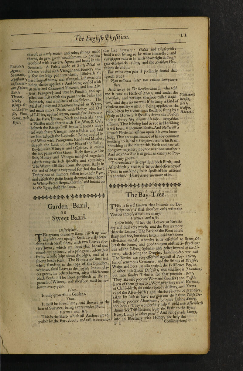 The EngUJh^hyJiticiH, therof, as Barly-voater and othei; therofj do give great nounfhment^ .Jin the troubled with leavers, Agues,and heats m leavers. Stomach. A Pultis made of Ag^esy boyled with Vinegar ^nd j Stomach, ^ few dry Figs put into them, diffolveth an | inp’Ijfthuml and afwaK* 1®™“ ufimm- tifeno applied ; And being boyled w ms^^ken ^nd Chamomel Flowers, and wm reed. Fenugreek and T{tie in Pouder, and ap- rhroat, -Liied warm,it eafeth the pains in the Sides and Stomach, andwindinefsofthe peen. Kjngs-E- EarlysniFleawonhoykd in Wa^r, vil,Lep-fo- and made into a Pultis with Honey and Oyl fie. Flux, of Lillies, applied warm, curethfwellmgs un- Gom, Itch jbe Ears,Throat, Neck and fuch lik .and a Plaifter made therof with Tar. Wax 5c Oyl, helpeth the Kings-Evil in the Throat: boy- led with fharp Vinegar into a Pultis and la d on hot helpeth the Leprofie : Being ted Wine with Pomgranat Rinds ^^d ftayeth the Task or other Flux of the Belly . Boyled with Vinegar andaQiimce, it eafeth the\ot pains of the Gout, Barly Hower,white Salt, Honey and Vinegar mingled together, taketh away the Itch fpeedily and cenainly . The Water diftilled irom the green Bailym the end of May is very good for thof that have Defluxions of humors fallen into their Eyes, and eafeth the pains being dropped into them, or White-Bread fteeped therein and bound on to tHe Eyes, doth the fame. ther like Lawyers: Galen and Vlafcorides hold it not fitting to be taken inwardly ; and Chryfippus rails at it with downright BiUingf- gatc-Rhetorick. ■ Vliny, and the Arabian Phy- fitians defend it. For mine own part I prefently foimd that fpeech true ‘, V ‘^on no ftrim inter nos tanus componere lites. L ' ij ' And away to Dr went I, who told me it was an Herb of Mars, and under the Scorpion, and perhaps therfore called B 4/1- con, and then no racrvail if it carry a kind of virulent.quality with it: Being applied to the place bitten by a venemous Beaft, or flung by a Wafp or Hornet, it fpeedily draws the Poyfon to it; Every like draws his like- My\aldus affirms. That it being laid to rot in Horfdung it wil breed Venemous Beafls.And Hoderim a French Phyfitlan affirms upon his own know- ledg, That an acquaintance of his by common fmelling to it,had a Scorpion bred- in hisBrain. Somthing is the matter this Herb and Rue wil not*^row together, no, nor near one another: And^weknow Rue is as great an enemy to Poy¬ fon as any grows. To conclude : It expclleth both Birth, and After-birth i and as it helps the deficiencyjof in one kind, fo it fpoilsal her anions in anothef. 1 dare write ho more of it. Garden Bazil, OR Sweet Bazil- Defcriptidh, ... . •-r»He greater ordimiy Ba^l rifeth up ulu- ; I ally with one upright Stalk diyerfly bran¬ ching forth on all fidcs, with two Leaves at e- very loynt, which are fomewhat broad ^d round, yet pointed, of a pale green coloui,but fre^, a little fnipt about the edges, and of a ftrong heady feent: The Flowers are fmal and white {landing at the tops of the Branches, with two fmai Leavs at the Joynt, m lorn pla¬ ces green, in others brown, after which come black Seed. The Root perifheth at the ap¬ proach of Winter, and-therfore mutt be new fowen every year. Vlacc. It only groweth in Gardens. T ime. It mull be fowcdlate, and flowers in the heat of Summer, being a very tender Plant. Vermes and Ufe. This is the Herb which all Authors arc to gether by jhe Ears about, and rail it one ano- TheBay-Tred. 'T’His is fo wel known that it needs no De- **■ feription'; I fhal therfore only write the Vertucs therof, which arc many. Vertucs and ufe- faith. That the Leaves or Bark do ^ dry and heal very much, and the Berries more than the Leaves; The Bark of the Root is lefs fharp and hot, but rhore bitter, and hath fomc afliidion withal, whereby it is effeaual to Stone,Ob- break the Stone, and good to open obflrufti- ftrucltons ons of the Liver, Spleen, and other inward oftheLi- parts, which bring the Drop^e, Jaundice,8cc. w and The Berries are very effeftual againft al Poy- Spleen, fon of venemous Creatures, and the Stings of Dropfe, Wafps and Bees, as alfo againft the Peftilence Poyjon, or other infe^ious Difeafes, and, therfore is Jaundice, put into fuudry Triacles for that They likewife proarre Womens Courfes J and wajps, feven of them given to aWomartinforeflave of Child-birth, do caufe a fpeedy deliveiy, and expel the After-birth 5 and taken by fuch as have notgonout i left'they procure Abortment, or cau c jftllwtU toofoon. They wonderfully help al foUand.^^rtob rhumatickDlftiilations from rhr B™n to the gej, Eyes, Lungs or other parrs •• AndEemg made Umgs, il an Eleauary whh Honcyj^d^ap,^,