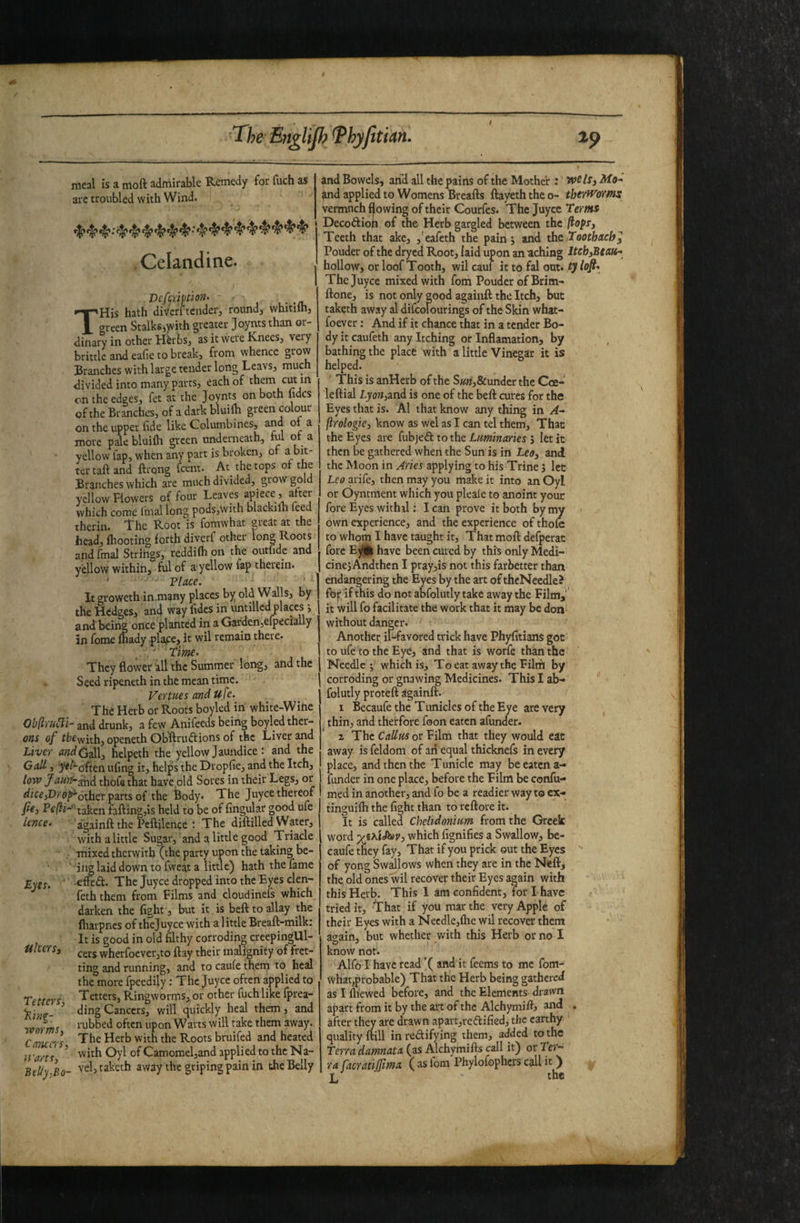 meal is a moft admirable Remedy for fuch as are troubled with Wind. Celandine. Defmftion- - - THis hath divcrftender, round, whitilh, green Stalks,yvnh greater Joyntsthan or¬ dinary in other Hirbs, as it were Knees, very brittle and eafie to break, from whence grow Branches with large tender long Leavs, much divided into many parts, each of them cut m on the edges, fet at the Joynts on both lidcs of the Branches, of a dark bluilb green colour on the upper fide like Columbines, and oi a more pale bluilh green underneath, ful of a yellow fap, when any part is broken, of a bit¬ ter tail and ffrong feent. At_ the tops of the Branches which are much divided, grow gold yellow Flowers of four Leaves apiece , after which come fmal long pods,with blackiih feed therin. fhe Root is fomwhat great at the head, {hooting forth divcrf other long Roots and final Strings, reddifh on the outfidc and ydlow within, ful of a yellow fap therein. ' Tlace. It groweth in.many places by old Walls, by the Hedges, an4 way fides in untillcd places j and being once planted in a Garden,efpecially in feme feady .plaice, it wil remain there. . Time. They flower all the Summer long, and the Seed ripeneth in the mean time. Vertties and u fe. The Herb or Roots boyled in white-Wihe Oblli'u^i- and drunk, a few Anifeeds being boyled ther- ons of ffcewith,openeth ObRruftions of the Liver and Liver andC^ hclpeth the yellow Jaundice: and the GaU, ye/^often ufing it, helps the Dropfie, and the Itch, low Jaurf-g^^ thofethat have old Sores in their Legs, or «{ice,Dyo^^other parts of the Body. The juyee thereof fie, Pe/?j- taken falling,is held to be of Angular good ufc a’gainft the Peftilence : The diftilled Water, withalittle Sugar, and a little good Triacle mixed therwith (the party upon the taking be- ii^ laid down to fweat a little) hath the fame e&d. The Juyee dropped into the Eyes clen- feth them from Films and cloudinefs which darken the fight , but it is bell to allay the fharpnes of thejuyee with a little Breaft-milk: It is good in old fflthy corroding creepingUl- cers wherfocver,to flay their malignity of fret¬ ting and running, and to caufe them to heal the more fpeedily: The Juyee often applied to Tetters, Ringworms,, or other fuch like fprea- ding Cancers, will c^uickly heal them, and laibbed often upon Warts will take them away. The Herb with the Roots bruifed and heated with Oyl of Camomel,and applied to the Na- lence. Lyes. ulcers. Tetters, 'Ring¬ worms, Casiccrs warts, Belly-Bo- vel,taketh away the griping pain in the Belly and Bowels, arid all the pains of the Mother; we Is, and applied to Womens Brealls llayeth the o- therWorms vermuch flowing of their Courfes. The Juyee Terms Decoftion of the Herb gargled between the flops. Teeth that ake, ,'eafeth the pain j and ths. Toothache Pouder of the dryed Root, laid upon an aching ltch,Beati* hollow, or loof Tooth, wil caul it to fal out. ty loft. Thejuyee mixed with fom Pouder of Brim- Hone, is not only good againft the Itch, but taketh away al difcolourings of the Skin what- foever: And if it chance that in a tender Bo¬ dy it caufeth any Itching or Inflamation, by bathing the place with a little Vinegar it is helped. This is anHerb of the S««i,&under the Coe- lellial Lyon,ini is one of the bell cures for the Eyes that is. Al that know any thing in A-, ftrologie, know as wcl as I can tel them. That the Eyes are fubjeft to the Luminaries j let it then be gathered when the Sun is in Leg, and the Moon in Aries applying to his Trine ', let Leo arife, then may you make it into an Oyl or Oyntment which you pleale to anoint your fore Eyes withil: I caii prove it both by my own experience, and the experience of thole to whom I have taught it. That moll defperat fore Ey® have been cured by thh only Medi- cinejAndthen I pray,is not this farbetter than endangering the Eyes by the art of theNecdle? fbr lfthis do not abfolutly take away the Film,’ it will fo facilitate the work that it may be don without danger. Another il-favored trick have Phyfitians got to ufe to the Eye, and that is worfe than the Needle; which is, Toeat awaythe Filriil by corroding or gnawing Medicines. This I ab¬ folutly protell againft. 1 Becaufe the Tunicles of the Eye are very thin, and therfore foon eaten afunder. 2 The Callus or Film that they would cat away is feldom of an equal thicknefs in every place, and then the T unicle may be eaten a- funder in one place, before the Film be confu- med in another, and fo be a readier way to ex- tinguilh the fight than to reftore it. It is called Chelidonium from the Greek word which fignifies a Swallow, be¬ caufe they fay. That if you prick out the Eyes of yong Swilows when they are in the Nell, the old ones wil recover their Eyes again with this Herb. This I am confident, for I have tried it. That if you mar the very Apple of their Eyes with a Necdle,lhe wil recover them attain, but whether with this Herb or no I know not. Alfd I have read ’( and it feems to me fom- Whatprobable) That the Herb being gathered asllliewed before, and the Elements drawn apart from it by the art of the Alchymift^ and , after they are drawn apart,redified, the earthy ' quality Hill in redifying them, added to the Terra damnata (as Alchymifts call it) or Ter¬ ra facratilfima ( as fom Phylofophers call it ) L tlie