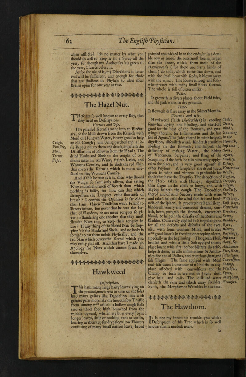 when ’tis no matter by what you ftiould do well to keep it in a Syrup all the ycer, for though my Author fay ’tis green all the yeer, I fcarce belecv it. As for the ufe of it^ my Diredlions at latter end will be fufficienc, and’ enough for thofe that are ftudious in Phyfick) to whet their Brains upon for one year or two. i The Hazel Nut. t THefe arc fo well known to every Boy, that they need no Defcriptlon. Vcrtues and Vfe. The parched Kernels made into an Elcftu- ary, or the Milk drawn from the Kernels with Mead or Honeyed Water, is very good to help Cough, an^ildCoughj and being parched and alit- Fhtifick, tie Pepper put to them and drunkjdigefteth the Flux, Diftillations of Rhewm frdm the Head: The Terms dried Husks and Shels to the weight of two (lops, drams taken in red Wine, ftaiethLasks, and Womens Courfcs, and fo doth the red Skin that covers the Kernels which is more effe- ftual to ftay Womens Courfes. And if this be true as it is, then why fhould the Vulgar ib familiarly affirm, that eating Nuts caufeth fhortncfs of Breath than which nothing is falfer, for how can that which flrengthens the Lungues caufe fhortncfs of breath ? I confefs the Opinion is far older than I am, I knew Tradition was a Friend to Errors before, but never that he was the Fa¬ ther of Slanders, or are mens tongues fo gi¬ ven to flandcring one another that they muft flander Nuts too, to keep rheir tongues in ure ? If any thing of the I^zel Nut be flop¬ ping ’tis the Husks and Shels, and no body is fo mad to eat them unlefs Phyfically, and the red Skin which covers the Kernel which you may eafily pull off. And thus have I made an Apology for Nuts which cannot fpcak for chcmfelves. Hawkweed Dejxriptwn- This hath many large hairy leaves lying on the ground,much rent or torn on the udes into many gafhes like Dandelion but with greater parts more like the fmooth fow Thiflle from among w*^^ arifeth a hollow rough flalk two or three foot high branched from the middle upward, wherin are fet at every Joynt longer leaves, little or nothing rent or cut in, bearing at their top fundrypale,yellow Flowers confifting of many fmall narrow leavs, broad pointed and nicked in at the ends,fet in a dou¬ ble row dr more, the outermofl beeing larger than the inner, which form mofl of the Hawliweeds ( for there are many kinds of them ) do hold, which turne into down, and with the fmall brownifli feeds, is blown away with the wind: The Roote is long and fom- what greater with many fmall fibres thereat. The whole is full of bitter milke. ^ Tlace. It growethin divers places about Field fides, and the path waies in dry grounds. Time- It flowreth & flies away in the SumerMonths. Venues and ufe- Uawkweed (faith Diofeorides) is cooling Cools, fomwhat drying and binding, and therfore T)ries, good for the heat of the flomach, and gna- Finds, wings therein, for Inflamations and the hot Gnawing fits of Agues.The Juice therof in wine helpeth in the digeflion, difeuffeth wind, hindreth cradities abiding in the flomack, and helpeth the Inflama- , difficulty of making Water, the biting of Venemous Seipents, and fling of ihc^^nes,i Scorpion, if the herb be alfo outwardly apply- Critdity, ed to the place, and is very good againfl all Oifury, other Pdyfons. A fcruple of the dryed juyee enemous- givefi in wine and vinegar is profitable for Beafts, thofe that have the Dropfe. The dccodion of Poyfon, the Herb taken with Honey, digeifteth Oropfie, thin flegm in the cheft or lungs, and with Flegm, Hyfop helpeth the cough. The Decoftion CboUicli, therof and of wild Succory made ivith wine Spleen, and taken helpeth the wind chollkk and hard- watching, nds of the fpleen, it procureth refl and fleep, Fufi flops, hindereth venery and venereous dreams, coo- Venerious Icth, heats, purgeth the flomach, tncxed.kth l^nams, blood, & helpeth the difeafes of the Reins and Reins, Bladder. Outwardly applied it is Angular good Bladder, for all the defeds and difeafes of the eyes, Ry^^, ufed with fome womens Milke, and is ufed Ulcers, w‘^ good fuccefs in fretting or creeping ulcers, Burnings, elpecially in the beginning. The green Herb Inflama- bruifed and with a little Salt applyed to any tions, St. place burnt with fire before bliflers do arife, Anthonies helpeth them, as alfo inflamations St Antho- Fire,Heat, nies fire and d Pufhes, and cn\pxloT\s,hta.t,snifnltFlegm, fal't Flegm. The fame applyed with Meal Convulflon and fair water in manner of a Poultis to any Cramp, place aft'eded with convulfions and the Freclfles, Cramp or fuch as are out of Joynt doth Spots, give help and eafe. The diftillcd water Morphew, clenfeth the skin and taketh away freckles, Wrinifles. Spots, the Morphew or Wrinkles in the face. The Hawthorn. It is not my intent to trouble you with a Defeription of this Tree which is fo well known that it ncedeth none. It