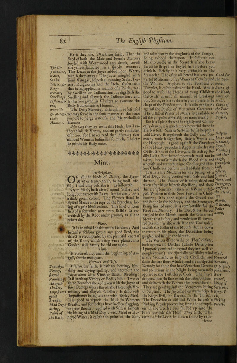 TelloTV Jaundice 3 Warts, Sea bs, Tetters^e^ Rinf- worrns, SypeUinzs, Infiamatb' ons, Water'yJ & i/Ldoji- chob Humors- i Vrove\e5 Venery, ’ (layeth Vomiting Allayeti) ChoUer, Jmpofiumi greai Breads, Mad Dogs biting. Tains of the Ears, Hcib they ufc. >Maihioluf faiifc. That the andtaketh away the rciighnefs of theTcngi' Seedofboth the Male and Female Mercury •boyled with Wormwood and drunk, cureih the yellow Jaundice , in a fpeedy • manner: The Leavsorthe juyeerubbed upon Warts, take th them away : Thejuyee mingled with fome Vinegar, helpeth all running Scabs,Tet- ters. Ringworms and the Itch. G.alcn faith that being applied in manner of a Pultis, to a- ny Swelling or Inflamation, it digefleth the Swelling and allayeth the Inflamation s and is therfore given in Clyfters to evacuate the Belly from oft'enflve Humors. being rubbed thereupon. It fuffereth not Milk to curdle in the Stomach if the Lcavs hereof be ftceped or boyled in it before you drink it. Briefly it is very prcfitfble to the Stcmach : The often ufe hereof is a very po- Good for uciftil Medicine to flay Womens Courfes^and the Slc- the VVhites. Applycd to the Forehead or mach. Temples, it cafeth pains of the Head. And is Pains of good to wifli the Heads of yeng Children rbe therewith, againfi: all manner of breakings Sores & out. Sores, or Serbs therein 3 and healeth the Scabs, chops of the Fundam ent. It is alfo prcfitable Clfofs rf The Dogs Mercury, although it be lefs ufed j sgainfl the Poyfon of Vtn:m,ous Creatures • the Tun- yet may ferve in the fame manner to the fam.e purpofe to purge waterifh and Melanchollick Humors. Mercury Oxey. fay owns this Herb, but I ra- ■ther think ’tis Venus, and am partly confident of it too, for I never read that Mercury ever minded Womens bufinclfes fo much, Ibeleev he minds his ftudy more. The diflilled Water ciCMinis is available to dament, all the puinofes aforefaid, yet m.ore weakly. Toyftn, But it a Spirit thereof be rightly and Chimi- cally drawn, it is much more powerful than the Herb itfelf. Simecn Sethi faiihj It helpeth a cold Liver, ftrengthneth the Belly and Sto- helpeth mach, caufeth digeflion, ftaieth Vomit and ^^d the Hiccough, is'good againft the Gnawings of the Heart, provoketh Appetite,takcth away Obftrtidicns of the Liver,and ftirreth up Bo- dily Luft : But thereof too much muft not be ic- taken', becaufit maketh the Blood thin and wheyifh,and turneth it into Choller,and ther- f'^ovolietb fore Chollerick perfons muft cbflain from it. It is is a fafe Medicine for the biting of OF all the kinds oi^ints, the Spear- Mad Dog, being brnifed with Salt and laid Mint or Heart-Mint, being moft ufe- thereon. The Pouder of it being dried and taken after Meat helpeth digeftion, and thofe that are Splenetick : taken with Wine long, uuc tJiiiowiui » j peth Wom-en in their Sore Travail in Child- hiead, .ad^k green colour. The Flowers ftancl in bearings It is good againft the Gravel ^ Spiked Heads at the tops of the Branches, be- [ and Stone in the Kidneys, and the Strangury. , ing of a pale bliifh colour. The fmcl or feent Being fmelled unto, it is comfortable for the ^  ' T, n-i. T Head and Memory. The Decedion thereof^ ^ gargled in the Mouth cureth the Gum s and Mouth that is fore, and mendeth an ill favou¬ red Breath : as alfo with Rue and Coriander, caufeth the Pallat of the Mouth that is down to return to his place, the Dccodion being gargled and held in the Mouth. The VertuesJirthe wild or Yiort -Mints, fuch as grow in Ditches (w hofe Deferiptien I purpofely omitted in regard they are well e- nough known) arc efpecially to diffolve wind wind, in the Stomach, to help the Chollick, and Venereal thofe that are fhort winded, and are an efpccial 'Dreams, Remedy for thofe that haveVenerious Dreams ^ Nightly ^ ,4? ^‘I'^ ^ ^ ^ ^ ^ ^ 4*‘I’^ Mint- Defeription'. iV all the kinds ofthe Spear- _ Mint or Heart-Mint, being moft ufe- iful j I fhal only deferibe it: as followeth. hathdiverf round Stalks, and long, but narroWifh Lcavs fet thereon 3 of a 1 .^1 1 C. A 1 ^ aw J L A M M — -w—_ w -- — hereof is fomwhat necr unto Baffil f It en- creafeth by the Root under ground, as all the others do. Place. It is an ufual Inhabitant in Gardens 5 And ‘becaufit feldom giveth any good Seed, the defeft is rccompenfed by the plentiful encreaf ofl the. Root, which being once planted in a Garden will hardly be rid out again. Time. ■ It Flowreth not until the beginning of Au- guf, for the moft part. Vertues and Vfe. Dio/fovides faith. It hath an heating, bin¬ ding and drying qufility, and therefore the ; and pollutions in the Night being outwardly juyee taken with Vinegar ftaieth Bleeding : applied to the Tefticles or Cods. The Juyee Ears It ftirreth up Venery or Bodily luft: Two or dropped ipto theEars eafeth the pains cifthem, pained, three Branches thereof taken with the Juyee of; and deftroyeth the Worms that breed therein, biting of fowr Pomegranates fiayeth the Hiccough,Vo- | They are good againft the Venemous biting Serpfwrr, mitinc, and allayeth Choller: It dilfolveth ; of Serpents. TheJuycelaidonwarmheipethj^iw^rf- Impoftumes being laid too with Barley Meal. ! the King,s Evil, or Ka ncls in the Throat: t i/. It is good to 'I'eprefs the Milk in Womens' The DeceftionOr diftilled Water helpeth eiftinliing Breafts, and for fuch as have fwollen,flagging, ftrinking Breath proceeding from the corrupti- Breath, or great Breafts: applied with Salt, it helpeth on of the Teeth 3 snd fnv.ffcd up into the the biting of a Mad Dog 3 with Mead or Ho- Nofe purgeth the Head. P/h?y khh, Thnt neyed Water j it eafeth the pains of the Ears, eating of the Lcavs hath been found by expe¬ rience