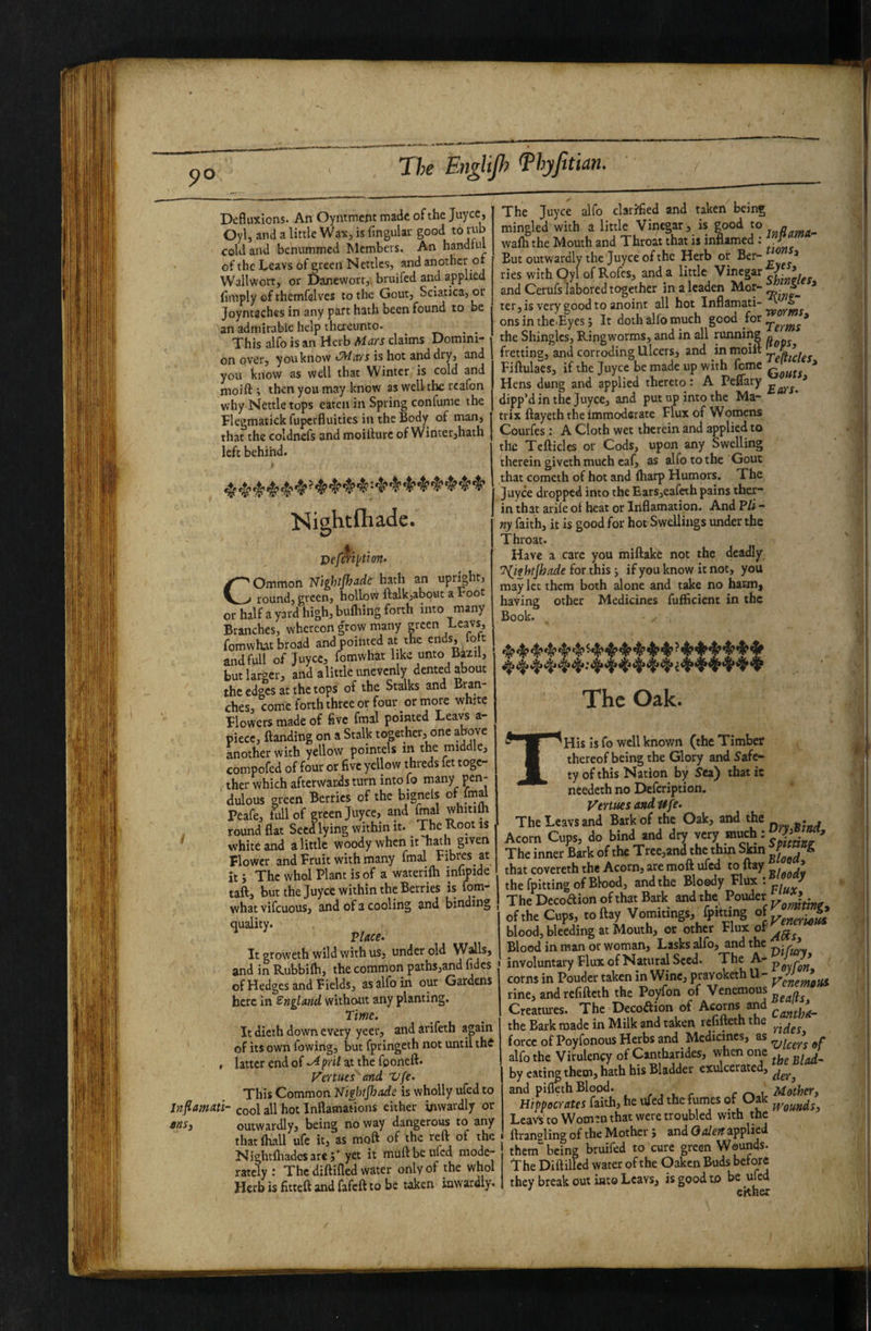 The Eu^hjh ^hyjltiun* Defliixions. An Oyntment made of the Juyee, Oyl, and a little Wax, is fingular good cold and benummed hlembers. An handful of the Lcavs of green Nettles, and another of Wall wort, or Danewort,, bruifed and applied (imply of ihemfslves to the Gout, Sciatica, or Joyntaches in any part hath been found to be an admirable help thereunto- ^ ^ This alfo is an Herb Mars claims Domini¬ on over, youknow ^lavs is hot and dry, and you bnow as well that Winter is cold and nioift ; then you may know as well the rcafon why Nettle tops eaten in Spring confume the Flegmatickfupcrfluities iutheBody of man, that the coldncfs and moiilurc of Winter,hath left behind. Nightfhade. Common Nighijhade hath an upright, round, green, hollow (talkjabout a root or half a yard high, bufhing forth into many Branches, whereon grow many pcen /-eavs, fomwhat broad and pointed at the ends, foft and full of Juyee, fomwhat like unto Bazil, but larger, and alittle unevenly dented about the edges at the tops of the Stalks and Bran¬ ches, come forth three or four or more white Blowers made of five fmal pointed Leavs a- piece, Handing on a Stalk together, one above another with yellow pointels in the middle, enmpofed of four or five yellow threds fet togc- . ther which afterwards turn into fo many pen¬ dulous green Berries of the bignels of fmal Peafe, full of green Juyee, and fmal whitim round flat Seed lying within it. The Root is white and a little woody when it 'hath given Blower and Bruit with many fmal Bibres at itj The whol Plant is of a waterifti infipide taft, but the Juyee within the Berries is fom¬ what vifcuous, and of a cooling and binding quality. Place. It groweth wild with us, under old W^ls, and in Rubbilh, the common paths,and fidcs of Hedges and Bields, as alfo in our Gardens here in Sngland without any planting. Time. It dicth down every yeer, and arifeth again of its own fowing, but fpringeth not until thi , latter end of prit at the fconeft. Vertues and Vfe. This Common Nighijhade is wholly ufed to Jnfiamati- cool all hot Inflamations either inwardly or tnSj outwardly, being no way dangerous to any that (Hall ufe it, as moft of the reft of the Nightftiadesare;' yet it muftbeufed mode¬ rately 1 The diftifled water only of the whol Herb is fitteft and fafeft to be taken inwardly. The Juyee alfo clarifled and taken being mingled with a little Vinegar, is good to n wa(h the Mouth and Throat that is inflamed : But outwardly the Juyee of the Herb or ^ ries with Oyl ofRofes, and a little Vinegar J and Cerufs labored together in a leaden Mor- * ter,is very good to anoint all hot Inflamati- onsintheByesj It doth alio much 8°°^^ * the Shingles, Ringworms, and in all running „ fretting, and corroding Ulcers, and in moift Fiftulaes, if the Juyee be made up with feme q * Hens dung and applied thereto : A Peflary * flipp’d in the Juyee, and put up into the Ma¬ trix ftayeth the immoderate Blux of Womens Courfes: A Cloth wet therein and applied to the Tefticlcs or Cods, upon any Swelling therein giveth much eaf, as alfo to the Gout that cometh of hot and (harp Humors. The Juyee dropped into the Ears,eafeth pains ther- in that arife o( heat or Inflamation. And Pli - ny laith, it is good for hot Swellings under the Throat. Have a care you miftake not the deadly ’^ifhtjhade for this j if you know it not, you may let them both alone and take no haEm^ having other Medicines fuificient in the Book. The Oak. THis is fo well known (the Timber thereof being the Glory and Safe¬ ty of this Nation by Sea) that it needeth no Defeription. Venues and Ufe. The Leavs and Bark of the Oak, and the . Acorn Cups, do bind and dry The inner Bark of the Tree,and the thqi Sfan J & that covereth the Acorn, are moft ufed to (lay » 1 the (pitting of Blood, and the Bloody Blux : 1 The Decoaion of that Bark and the Pouder ? • _ of the Cups, today Vomitings, fpkting blood, bleeding at Mouth, or other Blux of Blood in man or woman. Tasks alfo, and the involuntary Blux of Natural Seed. TheA-pj --J^' corns in Pouder taken in Wine, pravoketh U- rine, and refifteth the Poyfon of Venemous Creatures. The Decoftion of ^ Cantha- the Bark made in Milk and taken refifteth the force of Poyfonous Herbs and Medicines, as alfo the Virulency of Cantharides, vvhen one , ^lad' by eati^ them, hath his Bladder exulcerated, and piflech Blood. .... . ^ , Mather, Hippacrates faith, he ufed the fumes of Oak Leavs to Womm that were troubled with the ftranoling of the Mother; and applied them' being bruifed to cure green Wounds- The Diftilfed water of the Oaken Buds they break out into Leavs, is good to be ufed ekher