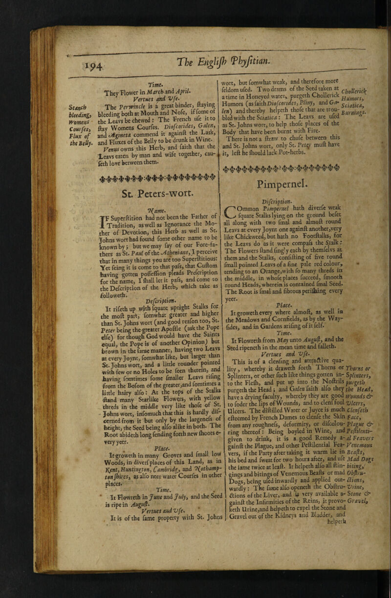 The EngUp <Phyfit Ian. Stanch bleeding) Vh'omenc CourfeS) Flux of the BeUy‘ Time. They Flower in Mareih^ni April. Venues ’^fe. The Perwincle is a great binder, flaying bleeding both at Mouth and N ofe, if fome of the Leavs be chewed : The French ufc it to flay Womens Courfes. ViofeorideSi Galen) zndt^lineta commend it againft the Lask, and Fluxes of the Belly to be drunk in Wine. Venus ov/ns this Herb, and faith that the Xeavs eaten by man and wife together, cau- <, feth lore between them. St. Peters-wort. wort, but fomwhat weak, and therefore more feldomufed. Two drams of the Seed taken at a time in Honeyed water, purgeth Chollerick Humors (as [iith Diofeondes, Fliny, and Get. len) and thereby helpeth thofe that are trou- bled with the The Leavs are ufed as St. Johns wort, to help thofe places of the Body that have been biumt with Fire. There is not a flraw to chufe between this and St. Johns wort, only St. Pet^r muft have it, left he ftiould lack Pot-herbs. Pimpernel. T{jime. IF Superftition had not been the Father of Tradition, as well as Ignorance the Mo¬ ther of Devotion, this Herb as well as St. Johns wort had found fome other name to be known by 5 but we may fay of our Fore-fa¬ thers as St. Paul of the Mhenians^l perceive that in many things you arc too Superftitious: Yet feing it is come to that oafs, that Cuftom having gotten pofleffion pleads Prefeription for the name, I ftiall let it pafs, and come to the Defeription of the Herb, which take as foUoweth. Vefeription. It rifeth up with fquare upright Stalks fop the moft part, fomwhat greater and higher than St. Johns wort (and good reafon to^ bt. Peter being the greater Apoftle (ask the 1 ope clfe) for though God would have the Saints equal, the Pope is of another Opinion) but brown in the fame manner, having two Lwvs at every Joynt, fomwhat like, but larger than St. Johns wort, and a little rounder pointed with few or no Holes to be feen therein, ^d having fomtimes fome fmaller Leavs riling from the Bofom of the greater,and fomtimes a little hairy sdfo: At the tops of the Smks Hand many Starlike Flowers, with yellow threds in the middle very like thofe of ot. -Johns wort, infomuch that this is hardly dil- cemedfrom it but only by the largenefs of height, the Seed being alfo alike in both. The Koot abideth long fending forth new Ihoots c- very ycer. Place. It groweth in many Groves and fmall low Woods, in diverf places of this Land, as in J^ent) Huntingtoni Cambridg) and T^othamp- tenJhireSj as alfo ncer water Courfes mother places* Time. * It Flowreth in June and J«/y, and the Seed is ripe in Augu^. Venues and Vfe. , It is of the fame property with St. Johns Difeription. Common Pimpernel hath diverfe weak fquare Stalks lying on the ground befet all along with two fmal and imoft round Leavs at every Joynt one againft another,very like Chickweed, but hath no Footftalks, for the Leavs do as it were compafs the S.talk : The Flowers ftand fing’y each by themfelvs at them and the Stalks, conlifting of five round fmall pointed Leavs of a fine pale red colour, tending to an Orange,with fo many threds in the middle, in whofe places fucceed, fmooth round Heads, wherein is contained fmal Seed. The Root is fmal and fibrous periftung every yeer. Place. It groweth every where almoft, as well ia the Meadows and Cornfields, as by the Way- fides, and in Gardens arifing of it felf. Time. It Flowreth from May unto Augufly and the Seed ripeneth in the mean time and falleth. Venues and i>fe. This is of a clenfing and attpaftive qua¬ lity, whereby it draweth forth Thorns or Thorns or Splinters, or other fuch like things gotten in- Splintersy to the Flelli, and put up into the Noftrils purgeth purgeth the Head j and Galen faith alfo they the Heady have a drying faculty, whereby they are good munds & to foder the lips of Wounds, and to clenffoul vlcersy Ulcers. The diftilled Water or juyee is much clenfeth efteemed by French Dames toclenfethe Skin facey from any roughnefs, deformity, or difeolou- plague ring thereof: Being boyled in Wine, and Peftilenti- given to drink, it is a good Remedy a- al Eeavers gainft the Plague, and other Peftilential Fea- Venemous vers, if the Party after taking it warm lie in Beafls, his bed and fweat for two hours after, and ufe Mad Dogs the lame twice at leaft. It helpeth alfo all ftin- bitingy gings and bitings of Venemous Bealls or mad Obftru- Dogs, being ufed inwardly and applied out- ^ionsy wardly: The fame alfo openeth the Obftru- Vrincy aionsefthe Liver, and is very available Stone & gainft the Infirmities of the Rems, it prove- Gravely keth Urine,and helpeth to expel the Stone and Gravel out of the Kidneys and Bladder, and helpeth