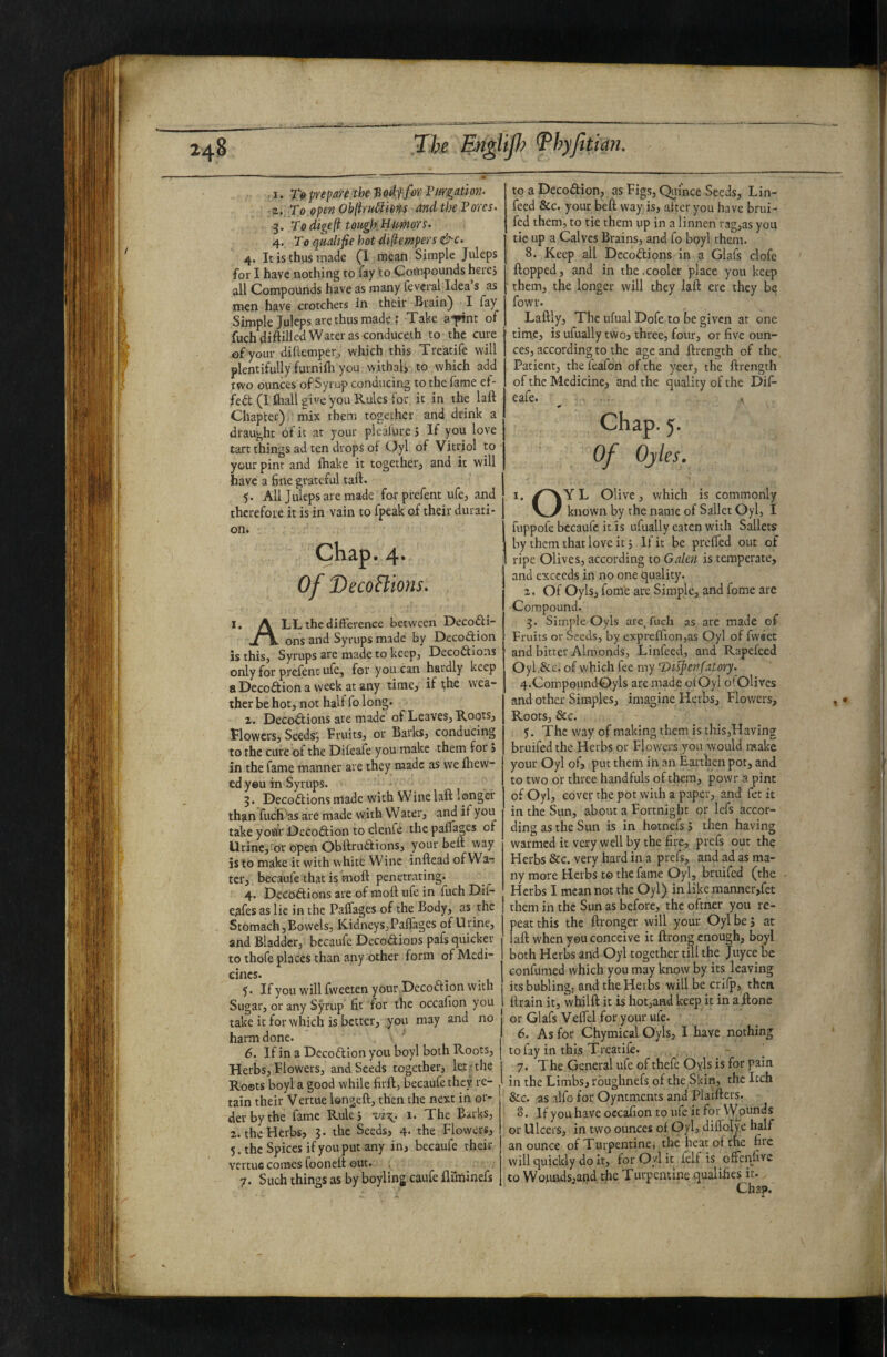 ■ 1. 7V prepare the S odffor Pargation- To open Ob(hu6ii6m and the Pores. 3. Todigeft tough.Htmors. 4. To qaaltfie hot diftempers &c. 4. It is thus made (1 meati Simple Juleps for I have nothing to fay to Compounds herej all Compounds have as many fevcral Idea s as men have crotchets in their Brain) I fay Simple Juleps are thus made : Take a^fint of fuch diftillcd Water as conducech to the cure of your diftempetj which this Treatife will plentifully furnifli you withalj to which add two ounces of Syrup conducing to the fame ef- fedt (I fhall si^'e youRules for it in the laft Chapter) mix them together and drink a draught of it at your plealure > If you love tart things ad ten drops of Oyl of Vitriol to your pint and fhake it together, and it will have a fine grateful taft. y. All Juleps arc made for prefent ufe, and therefore it is in vain to fpeak of their durati¬ on. Chap. 4. Of DecoBions. 1, A LL the difference between Decofti- oK ons and Syrups made by Decoftion is this. Syrups arc made to keep, Decodtions only for prefent ufe, for you can hardly keep a Decodtion a week at any time, if the wea¬ ther be hot, not half fo long. 1. Decodtions are made of Leaves, Roots, flowers, Seedst fruits, or Barks, conducing to the cure of the Difeafe you make them for j in the fame manner are they made as we fliew- ed yeu in Syrups. 3. Decodtions made with Wine laft longer than fuch as are made with Water, and if you take yofiV Dccodtion to clenfe the paflages of Urincj'or open Obftruaions, jour belt way is to make it with white Wine inftead ofWa-; ter, becaufe that is moft penetrating. 4. Decoftions are of moft ufe in fuch Dlf- eafes as lie in the Paflages of the Body, as the Stomach 5Bowels, Kidneys,Paflages of Urine, and Bladder, bccaufc Decodtions pafs quicker to thofe places than any other form of Medi¬ cines. y. If you will fweeten your.Dccodfion with Sugar, or any Syrup fit for the occafion you take it for which is better, you may and no harm done. 6. If in a Decoftion you boyl both Roots, Herbs, Flowers, and Seeds together, let-the Roets boyl a good while firft, becaufe they re¬ tain their Vercue Isngeft, then the next in or¬ der by the fame Rulej -vi^. i. The Barks, 2. the Herbs, 3. the Seeds, 4. the Flowcrsj 5. the Spices if you put any in, becaufe their vertue comes fooneit out. 7. Such things as by boyling caufe fluninefs to a Decoftion, as Figs, Quince Seeds, Lin- feed &c. your beft way is, after you have brui- fed them, to tie them up in a linnen rag,as you tie up a Calves Brains, and fo boyl them. 8. Keep all Decodtions in a Glafs clofc flopped, and in the .cooler place you keep them, the longer will they laft ere they be fowr. Laftly, The ufual Dofe to be given at one time, is ufually two, three, four, or five oun¬ ces, according to the age and ftrength of the Patient, the feafdn of the yeer, the ftrength of the Medicine, and the quality of the Dif¬ eafe. Chap. 5. Of Ojles. 1. /^Y L Olive, which is commonly I known by the name of Sailer Oyl, I fuppofe becaufe it is ufually eaten with Sailers by them that love it 3 If it be prefled out of ripe Olives, according to Galen is temperate, and exceeds in no one quality. 2. Of Oyls, fome are Simple, and fome are Compound. 3. Simple Oyls are, fuch as arc made of Fruits or Seeds, by expreflion,as Qyl of fw'set and bitter Almonds, Linfecd, and Rapefeed Oyl.&c. of which fee my IDiipen fatory. 4. CompoimdOyls are made ofOyl o*Olivcs and other Simples, imagine Herbs, Flowers, Roots, &c. 5. The way of making them is this,Having bruifed the Herbs or Flowers you would make your Oyl of, put them in an Earthen pot, and to two or three handfuls of them, powr a pint of Oyl, cover the pot with a paper, and fet it in the Sun, about a Fortnight or lefs accor¬ ding as the Sun is in hotnefs 5 then having warmed it very well by the fire, prefs out the Herbs &c. very hard in a prefs, and ad as ma¬ ny more Herbs t© the fame Oyl, bruifed (the Herbs I mean not the Oyl) in like manner,fet them in the Sun as before, the oftner you re¬ peat this the ftronger will your Oyl be j at laft when yeu conceive it ftrong enough, boyl both Herbs and Oyl together till the juyee be Gonfumed which you may know by its leaving its bubling, and the Herbs will be crifp, then ftrain it, whilft it is hotjand keep it in a ftone or Glafs Veflel for your ufe. 6. As for Chymical Oyls, I have nothing to fay in this Treatile. 7. The General ufe of thefe Oyls is for pain in the Limbs, rbughnefs of the Skin, the Itch &c. as alfo for Oyntments and Plaifters. 8. If you have occafion to ufe it for Wounds or Ulcers, in two ounces of Oyl, difloHe half an ounce of Turpentine) the heat of the fire will quickly do it, for Oyl it felf is oflen^five to Wojiinds,and the Turpentine qualifies it. Chap.