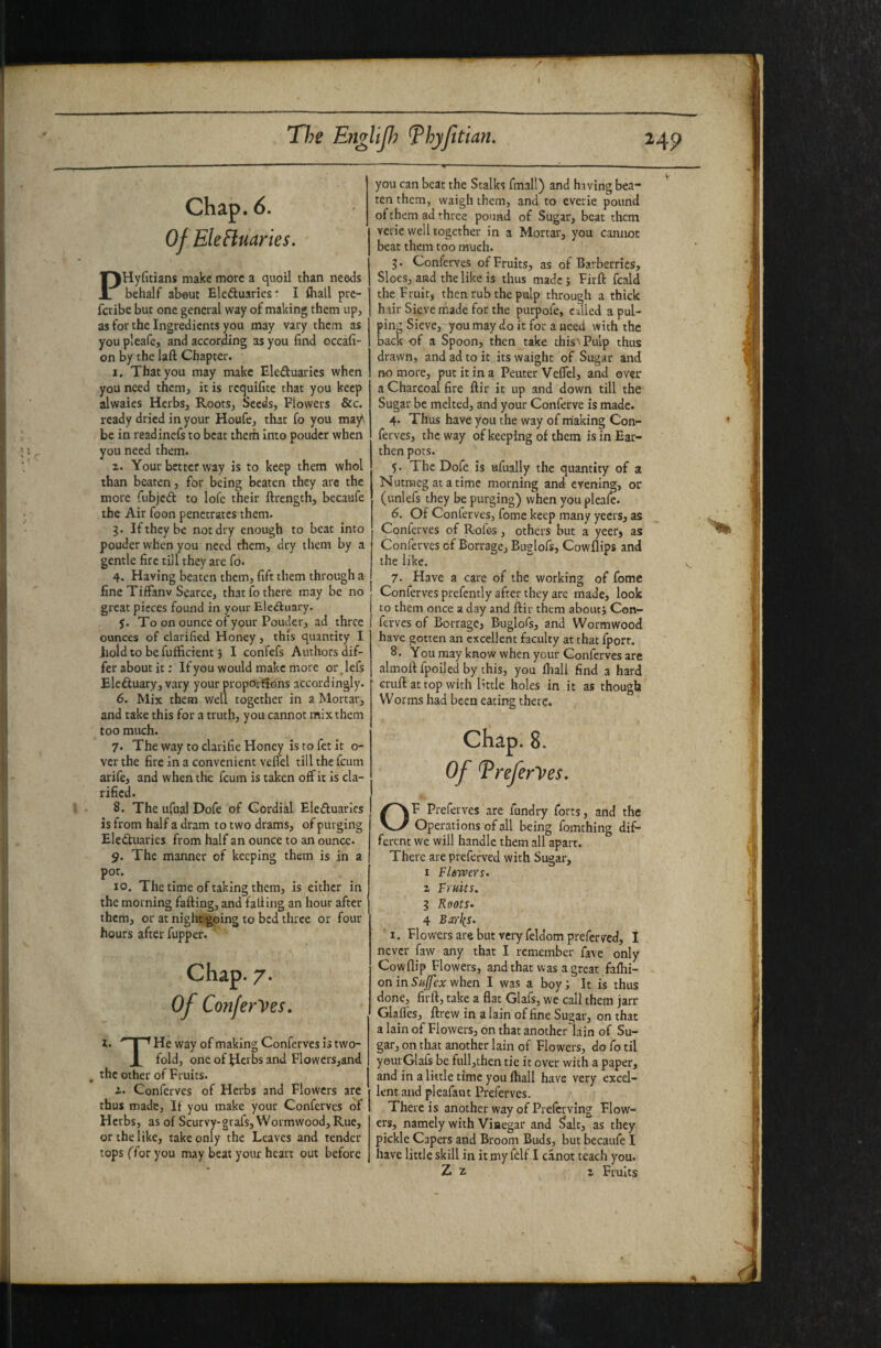 Chap. 6. OfEleHuaries. PHyGtians make more a quoil than needs behalf about Elcduarics* I fhall pre- fciibe but one general way of making them up, as for the Ingredients you may vary them as you pleafe, and according as you find occafi- on by the laft Chapter. I. That you may make Eleduaries when you need them^ it is requifite that you keep alwaies HerbSj RootSj Seeds, Flowers &c. ready dried in your Houfe, that fo you may, be in readinefs to beat them into ponder when you need them. 2. Your better way is to keep them whol than beaten, fbr being beaten they are the more (libjcd to lofe their ftrength, becaufe the Air foon penetrates them. 3. If they be not dry enough to beat into pouder when you need them, dry them by a gentle fire till they are fo. 4. Having beaten them, fift them through a fine TifFanv Scarce, that fo there may be no great pieces found in your Electuary. y. To on ounce of your Pouder, ad three ounces of clarified Honey, this quantity I hold to be fuflficient 3 I confefs Authors dif¬ fer about it: If you would make more orjefs Elcftuary, vary your propOrfions accordingly. 6. Mix them well together in a Mortar, and take this for a truth, you cannot mix them too much. 7. Theway toclarifieHoncy istofetit o- ver the fire in a convenient velTel till the feum arife, and when the feum is taken off it is cla¬ rified. 8. The ufual Dofe of Cordial Eleftuarics is from half a dram to two drams, of purging Electuaries from half an ounce to an ounce. 9. The manner of keeping them is in a pot. 10. The time of taking them, is either in the morning falling, and falling an hour after them, or at night going to bed three or four hours after fupper. Chap. 7. Of Conferees, l-  I ^ He way of making Conferves h two- X fold, one of flcrbs and Flowers,and , the other of Fruits. Conferves of Herbs and Flowers are thus made. If you make your Conferves of Herbs, as of Scurvy-grafs, Wormwood, Rue, or the like, take only the Leaves and render tops ffor you may beat your heart out before you can beat the Stalks final!) and having bea¬ ten them, waigh them, and to everie pound of them ad three po'md of Sug,ar, beat them verie well together in a Mortar, you cannot beat them too much. 3. Conferves of Fruits, as of Barberries, Sloes, and the like is thus made 3 Firll fcald the Fruit, then rub the pulp through a thick hair Sieve made for the purpofe, culled a pul¬ ping Sieve, you may do it for a need with the back of a Spoon, then take chis'Pulp thus drawn, and ad to it its waight of Sugar and no more, put it in a Peuter Veflel, and over a Charcoal fire llir it up and down till the Sugar be melted, and your Conferve is made. 4. Thus have you the way of making Con¬ ferves, theway of keeping of them is in Ear¬ then pots. 5. The Dofe is ufiially the quantity of a Nutmeg at a time morning and evening, or (unlefs they be purging) when you pleafe. 6. Of Conferves, fome keep many yeers, as Conferves of R-ofe-s, others but a yeer, as Conferves of Borrage, Buglofs, Cowllips and the like. 7. Have a care of the working of fome Conferves prefcntly after they are made, look to them once a day and lliu them aboutj Con¬ ferves of Borrage, Buglofs, and Wormwood have gotten an excellent faculty at that fport. 8. You may know when your Conferves are almoil fpoiled by this, you fliall find a hard cruft at top with little holes in it as though Worms had been eating there. Chap. 8. Of Treferyes. OF Preferves are fundiy forts, and the Operations of all being fomthing dif¬ ferent we will handle them all apart. There are preferved with Sugar, I Flewers- 2 Fruits. 3 Roots- 4 Bxi\s. I. Flowers are but very feldom preferved, I never faw any that I remember fave only Cowflip Flowers, and that was a great fafhi- onin5«j/jfca; when I was a boyj It is thus done, firft, take a flat Glafs, we call them jarr Glafles, ftrew in a lain of fine Sugar, on that a lain of Flowers, on that anotherdain of Su¬ gar, on that another lain of Flowers, do fo til yeurGlafs be full,then tie it over with a paper, and in a little time you fhall have very excel¬ lent and pieafant Preferves. There is another way of Preferving Flow¬ ers, namely with Vinegar and Salt, as they pickle Capers and Broom Buds, but becaufe I have little skill in it my felf I canot teach you. Z 2 2 Fruits