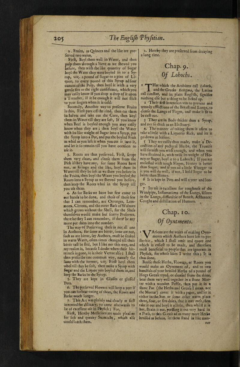 \ z. FruitSj as Quirices and the like are pre- ferved two waieSj . Firft, Boyl them well inWateij and then ulp them trough a Sieve as we (hewed you cfore, then with the like quantity of Sugar boyl the Water they were boylcd in to a Sy¬ rup, Vi\. a pound of Sugar to a pint of Li¬ quor, to every pound of this Syrup ad four ounces of the Pulp, then boyl it with a very gentle fire to the right confilteace, which you may eafily know if you drop a drop of it upon a Trencher, if it be enough it will not hick to your fingers when it is cold. Secondly, Another way to preferve Fruits is this, Firft pare off the rind, then cut them in halves and take out the Core, then boyl themin Water till they arc foft. If you know when Beef is boyled enough you may eafily know when they are 5 then boyl the Water with its like waight of Sugar into a Syrup, put the Syrup into a Pot, and put the boyled Fruit as whol as you left it when you cut it into it, and let it fo remain till you have occafion to ufe it. $. Roots are thus preferved, Firft, ferape them very clean, and clenfe them from the Pith if they hare any, for fome Roots have not, as Eringo and the like, boyl them in w ater till they be foft as we (hew you before in the Fruits, then boyl the Water you boyled th^ Roots into a Syrup as we (hewed you before, then keep the Roots whol in the Syrup till you ufe them. 4. As for Barks we have but few come to out hands\o be done, and thofeof thofefew that I can remember, are Orrenges, Lem¬ mons, Citrons, and the outer Bark of Walnuts which grows without the Shell, for the Shels themfelvcs would make but feurvy Preferves, there be they I can remember, if there be any more put them into the number. The way of Preferving thefe is not all one in Authors, for fome are bitter, fome arc not, fuch as arc bitter, fay Authors, muft be foaked in warm Water, often times changed till their bitter taft be fled, but I like not this way, and myreafonis, beeaufe I doubt when their bit- ternefs is gone, fo is their Vertue alfo} I (hall then preferibe one common way, namely the fame with the (ormer, Firft boyl them whol till they be foft, then make a Syrup with Sagar and the Liquor you boylcd them in,and keep the Barks in the Syrup. 5. They arc kept in Glafl'cs or glalTed Pots. 6. The preferved Flowers will keep a yeer if you can forbear eating of them, the Roots and Barketnuch longer. 7. This Art was plainly and clearly at firft invented for ddicacy, yet came afterwards to be of excellent ufe in Pfeyfick j For, Firft, Hereby Medicines are made pleafawt for fick and queaty Stomachs, which «lfe would loath them. 2. Hereby they are preferved from decaying a long time. Chap. p. Of Lohochs, * ' I 'Hat which the Arabians call Lohoch, JL and the Greeks Eciegma, the Latins cAlLtnBus^ and in plain Englifh, fignifies nothing elfc but a thing to be licked up. 2 Their firft invention was to prevent and remedy afflidions of the Bread and Lungs, to elenfe the Lungs of Flegm, and make it fit to be caft out. 3 They are in Body thicker than a Syrup, and not fo thick as an Elcftuary. 4. The manner of taking them is often to take a little with a Liquoris ftick, and let k go down at leifure. , 5 They arc eafily thus made, make a Dc- coflionofany pcdcral Herbs, the Treatife will furnilh you witfi enough, and when you have drained it, with twife its waight of Ho¬ ney or Sugar, boyl it to a Lohoch j If you are molefted with tough Flegm, Honey is better than Sugar, and if you ad a little Vincgcr to it you will do well, if not, I hold Sugar to be better than Honey. 6 It is kept in Pots and will a yeer and lon- ger. 7 Its ufe is excellent for roughnefs of the Windpipe, Inflamatiotis of the Lungs, Ulcers in the Lungs, diffieultie of Breath, Afthmacs,' Coughs and diftillation of Humors. ^ ♦ Chap. 10. Of Oyntments. • * I X r Arious are the waics of making Oynt- V ments which Authors have leit to po- ftcritie, which I (hall omit and quote one which is eafieft to be made, and therefore tnoft beneficial to people that are ignorant in Phyfick, for whofe fakes I write thisj It is thus done, BruifethofeHerbs, Flowers, ©r Roots you would make an Oyntroent of, and to two handfuls of your bruifed Herbs ad a pound of Hogs Greafe tryed, or clenfed from the skins, beat them very well together in a done Mor¬ tar with a wooden Peftle, then put it in s done Pot (the Herbs and Greafe I mean, not the Mortar) cover it with a paper, and fee it either in the Sun or .fome other warm place ‘ three, four, or fivs dales, that it may mclt,then take it out and boyl it a little, then whillf it is hot, ftrain it out, prelfing it out very hard in a Prefs, to this Gieafc ad as many more Herbs bruifed as before, let them (land is like man¬ ner