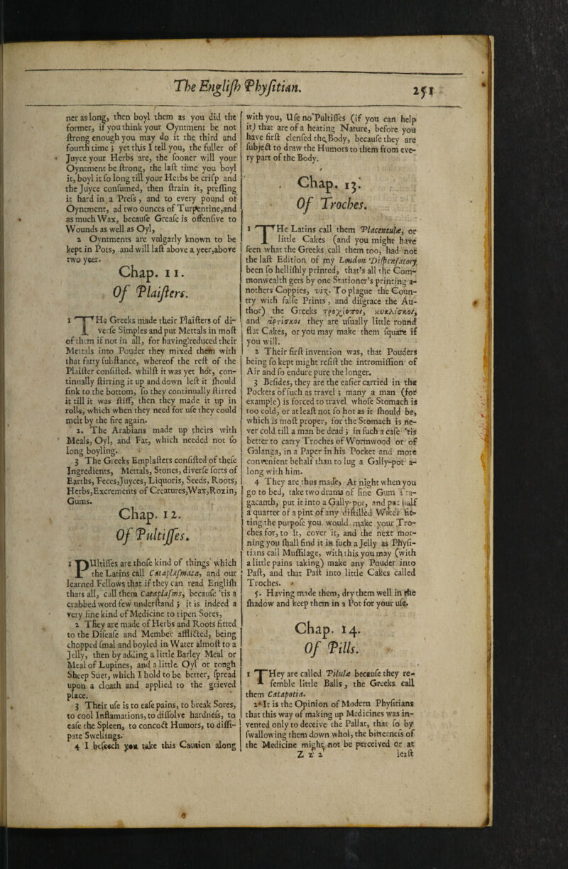 ncraslong, then boyl them as you did the former, it you think your Oyntmenc be not ftrong enough you may do it the third and fourth time j yet this I tcU you, the fuller of Juyce your Herbs are, the fooner will your Oyntmcnt be ftrong, the laft time you boyl it, boyl it fo long till your Herbs be crifp and the Juyce confumed, then ftrain it, preffing it hard in a Prefs, and to every pound of Oyntment, ad two ounces of Tur^ntine,and as much Wax, becaufe Greafeis offenfivc to Wounds as well as Oyl, 2 Oyntments are vulgarly known to be kept in Potsj and will laft above a ycer,above two yeer. Chap. 11. Of Tlaijlen. I ' i ’^Hq Greeks rriadc their Plaifters of di- ][_ verfe Simples and put Mettals in moft of them if not in all, for havinglreduced their Mettals into Pouder they mixed them with that fatty fubftance, whereof the reft of the PLiifter confifted. whilft it was yet hot, con¬ tinually ftirring it up and down left it fhould fink to the bottom, fo they continually ftirred it till it was ftiff, then they made it up in rolls, which when they need for ufe they could melt by the fire again. 2. The Arabians made up theirs with Meals, Oyl, and Fat, which needed not fo long boyling. 3 The Greeks Emplaftcrs confifted of thefe Ingredients, Mettals, Stones, diverfe forts of Earths, Feces,juyees, Liquoris, Seeds, Roots, Hcrbs,Excrements of Creatures,Wax,Rozin, Gums. Chap. 12. Of Tultiffes, I T^Ultiftes are thofe kind of things' which JL the Latins call and our learned Fellows that if they can read Englifli thats all, call them Cataplafms, bccaufe ’tis a crabbed word few underftand J it is indeed a very fine kind of Medicine to ripen Sores, 2 They are made of Herbs and Roots fitted to the Difeafe and Member afflifted, being chopped final and boyled in Water almoft to a Jelly, then by adding a little Barley Meal or Meal of Lupines, and a little. Oyl ot rough Sheep Suet, which I bold to be better, fpread upon a cloath and applied to the grieved place. j Their ufe is to cafe pains, to break Sores, to cool laflamations, to diifolvc hardnefs, to cafe the Spleen, to concoft Humors, to difti- pate Swellings. 4 I btfcich take this Caution along with you, Ufe rto'Poltifles (if you can help itj that arc of a heating Nature, before you have fir ft clenfed thc^Body, becaufe they are fubjc(ft to draw the Humors to them from eve¬ ry part of the Body. . Chap, , Of TrocJ?es, 1 '' I ^Hc Latins call them TlacentuU, or X little Cakes (and you might have feen what the Greeks. call them too, had not the laft Edition of my Lmdon Difpcnfato’iy^ been fo helliihly printed, that’s all the Com¬ monwealth gets by one Stationer’s printing a- nothers Coppies, To plague the Coun¬ try with falfe Prints, and dilgrace the Au¬ thor) the Greeks Tfa;)^i'oTo/, Kt/jtA/cr*o/, I and dpria-jcoi they are ufually little round flat Cakes, or you may make them fquate if you will. 2 Their firft invention was, that Ponders being fo kept might refill: the intromiffion of Air and fo endure pure the longer. 3 Befides, they are the eafier carried in the Pockets of fuch as travel; many a man (for example) is forced to travel whofc Stomach is too cold, or atleaft not fo hot as ic ihould be, which is moft proper, for the Stomach is ne¬ ver cold till a man be dead j in fuch a cafe ’tis better to carry Troches of Wonnwood or of Galanga, in a Paper in his Pocket and more convenient behalf than to lug a Gally-pot a- long with him. 4 They are thus made, At night when you go to bed, take two drams of fine G'am Tra- gacanth, put it into a Gally*pot, and p«i: fialf a quarter of a pint of any dtftilled W^eir fi^ ting the purpofc you would nvtke yo.ur Ti'O- ches for, to it, cover it, and the next mor¬ ning you lhall find it in fuch a Jelly as Phyfi- tians call Muflilage, with this you may (with a little pains taking) make any Pouder into Part, and that Paft into little Cakes called Troches. * 5. Having made them, dry them well in rhe fhadow and keep them in a Pot for your ufe. Chap. 14. Of fills. r I T'Hcy are called Tilula becaufe they re- ^ femble little Balls, the Greeks call them Catapotin. 2*It is the Opinion of Modern Phyfitians that this way of making up Medicines was in¬ vented only to deceive the Pallat, that fo by fwallowing them down whol, the bittecneis of the Medicine mighrnot be perceived or at ■ Icaft 9