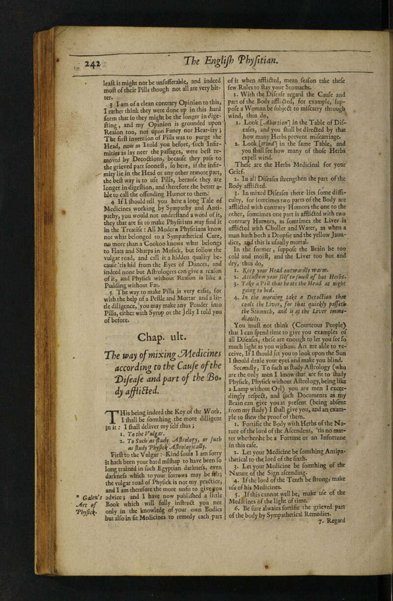 ' leaft it might not be unfufFerablej and indeed moft of their Pills though not all are very bit- 3 lam of a clean contrary Opinion to this, I rather think they were done up in this hard form that lo they might be the longer in dige- fting, and my Opinion is grounded upon Reafon too, not upon Fancy nor Hear-fay 5 The firft invention of Pills was to purge the Head, now as I told you before, dlich Infir¬ mities as lay neer the paifages, were beft re¬ moved by Decodions, becaufe they pafs to the grieved part fooneft, fo here, if the infir- , mity lie in the Head or any other remote part, the beft way is to ufe Pills, becaufe they are longer in digeftion, and therefore the better a- blc to call the offending Humor to them.’ 4 If I ftiould tell you here along Tale of Medicines working by Sympathy and Anti¬ pathy, you would not underftand a word of it, they that are fit to make Phyfitians mvj find it in the Treatife : All Modern Phyfitians know not what belonged to.a Sympathetical Cure, no more than a Cookoo knows what belongs to Flats and Sharps in Mufick, but follow the vulgar road, and call it a hidden quality be¬ caufe’tis hid from the Eyes of Dunces, and indeed none but Aftrologers can give a reafon of it, and Phyfick without Reafon is like a pudding without Fat. y The way to make Pills is very eafie, for with the help of a Peftle and Mortar and a lit¬ tle diligence,'you may make any Pouder into Pills, either with Syrup or the j elly I told you of before. Chap. ult. T/;e way of mixing SMedicims according to the Caufe of the Difeafe and part of the dy ajfiiBed, THis being indeed the Key of the Work, I ftiall be fomthing the more dilligent in it; I (hall deliver my felf thus I. To the Vulgar. 2. To Such as ftudy .AflroLogy, or Juch as ftudy Thyftck ^ftrolomally. Firft to the Vulgar : Kind fouls I am forry it hath been your hard miihap to have been fo long trained in fuch Egyptian darknefs, even darknefs which to your forrsws may be ftltj the vulgar road of Phyfick is not my praftice, and I am therefore the more unfit to give you * Galen's advice i and 1 have now publiftied a little ^rt of Book which will fully inftrua you not Thyrtck- only in the knowledg of your own Bodies but alfo in fit Medicines to remedy each part of it when afflifted, mean fcafon take thefe few Rules to ftay your Stomachs. 1. With the Difcafe regard the Caufe and part of the Bodv afflided, for example, fup- pofe a Woman be fubjed to mifeatry through wind, thus do, 1. Look [^.Abortion'] in the Table of Dif- eafesj and you ftiall be direded by that how many Herbs prevent mlfcarriage. 2. Look Imnd] in the fame Table, and you ftiall fee how many of thofe Herbs expell wind. Thele are the Herbs Medicinal for your Grief. 2. In all Difeafes ftrengthen the part of the Body afflided. ?. In mixed Difeafes there lies fome diffi¬ culty, for lomtimes two parts of the Body are afflided with contrary Humors the one to the other, fomtimes one part is afflided with two contrary Humors, as fomtimes the Liver is afflided with Choller and Water, as when a man hath both a Dropfie and the yellow Jaun¬ dice, a^d this is ufually mortal. In the former, fuppofc the Brain be too cold and moift, and the Liver too hot and dry, thus do, 1. Keep yeur Head outwardly warn?- 2. Accuftomyour fclf to fmell of hot Herbs. 3. Tal^c aPili that heats the Head at night going to bed. 4. In the mor?mg la\e a DecoCiion that cools the Liver^ for that quiclily pajfetk the Stomneb) and h at the Liver imme¬ diately. You muft not think (Courteous People) that I can fpend time to give you examples of all Difeafes, thefe are enough to let you fee fo much light as you without Art are able to re¬ ceive, If I fhould fet you to look upon the Sun I ftiould dalle your eyes and make you blind. Secondly, To fuch as ftudy Afttology (who are the only men I know that are fit to ftudy Phyfick, Phyfick without Aftrology, being like a Lamp without Oyl) you are men I excee¬ dingly refped, and (uch Documents as my Brain can give you at prefent (being abfent from my ftudy) I ftiall give you, and an exam¬ ple to ftiew the proof of them. 1. Fortifie the Body with Herbs of the Na¬ ture of the lord of the Afcendent, ’tis no mat¬ ter whether he be a Fortune or an Infortune in this cafe. 2. Let your Medicine be fomthing Antipa¬ thetical to the lord of the fixth. 3. Let your Medicine be fomthing of the Nature of the Sign afeending. 4. If the lord of the Tenth be ftrong, make ufe of his Medicines. 5. If this cannot well be, make ufe of the Medicines of the lig^lt of time. 6. Be fure alwaies fortifie the grieved part of the body by Sympathetical Remedies. ' ^ 7- Regard