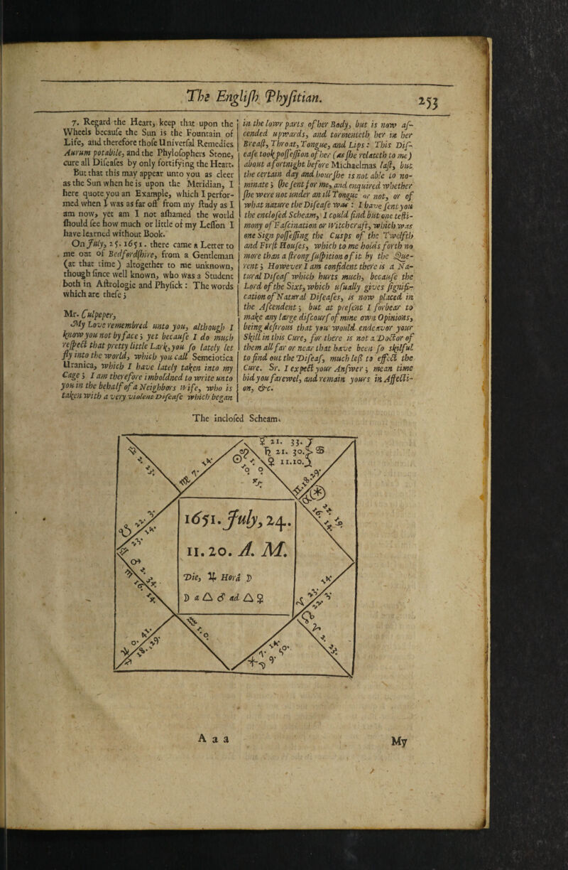 !• I / Ths EitgliJ})^ Thyfitian. ^53 7. Regard the Heart, keep that upon the Wheels becaufe the Sun is the Fountain of Life, ahd therefore thofe Univerfal Remedies AnTum potabUCi and the Phylofophers Stone, cure all Difeafes by only fortifying the Heart. But that this may appear unto you as cleer as the Sun when he is upon the Meridian, I here quote you an Exar^le, which I perfor¬ med when 1 was as far off from my lludy as I am now> yet am I not afhamed the world fhould fee how much or little of my Leflon I have learned without Book. Onfnly, 1651. there came a Letter to . me out of Bedferd(hirei from a Gentleman (at that lime) altogether to me unknown, though fince well known, who was a Student both in Aftrologic and Phyfick: The words which are thcfcj Mr. Culpeper Siy Love remembred unto you, although I know you not by face', ya becaufe I do much 'cefped that pretty little Lai'k, you fo lately let fly into the world, which you call Semciotica Uranica, which I have lately taken into my Cage > I am therefore imbofdned to write unto you in the behalf of a Neighbors i-i'ife, who is take?i with a very violent Difeafe which began in the lowr parts of her Body, but is no'w af~ tended upwards, and tormenteth her in her Breaft, Throat,Tongue, and Lips: This Dif~ eafe took pojf'^jji on of her (nsjhe relatetb tome) about a fortnight before Michaelmas laft, but the certain day and hourJhe is not able to no¬ minate > (hejentfor me, and enquired whether fie were not under an ill Tongue or not, or of what nature the Difeafe woe : I have fcntyoit the cnclofed Scheam,^! could find but one te(ti- mony ofFafeination oi' witchcraft, which was one Sign pojfejfing the Cusps of the Twelfth and Fir(t Eoufes, which to me holds forth no morethanafirongfu^itionofit by the Ce¬ rent', However lam confident there is a Na¬ tural Vtfeaf which hurts much, becaufe the Lord of the Sixt, which ufually gives fignifir cation of Natural Difeafes, is now placed in the Afcendent-, but at prefe'nt I for be a:r to make any large difeourf of mine own Opinions, being defirous that you Would endeavor your Skill in this Cure, ftrr there is not a DoBor of them all far ornear that have been fo skilful tofindouttheDifeaf, much lefi to'effcB the Cure. Sr. I expeSi your Anfwermean time bidyoufarewel, andremaifi yours inAffeBi- en, &c. The inclofcd Scheam. A a a My 1 ■ -