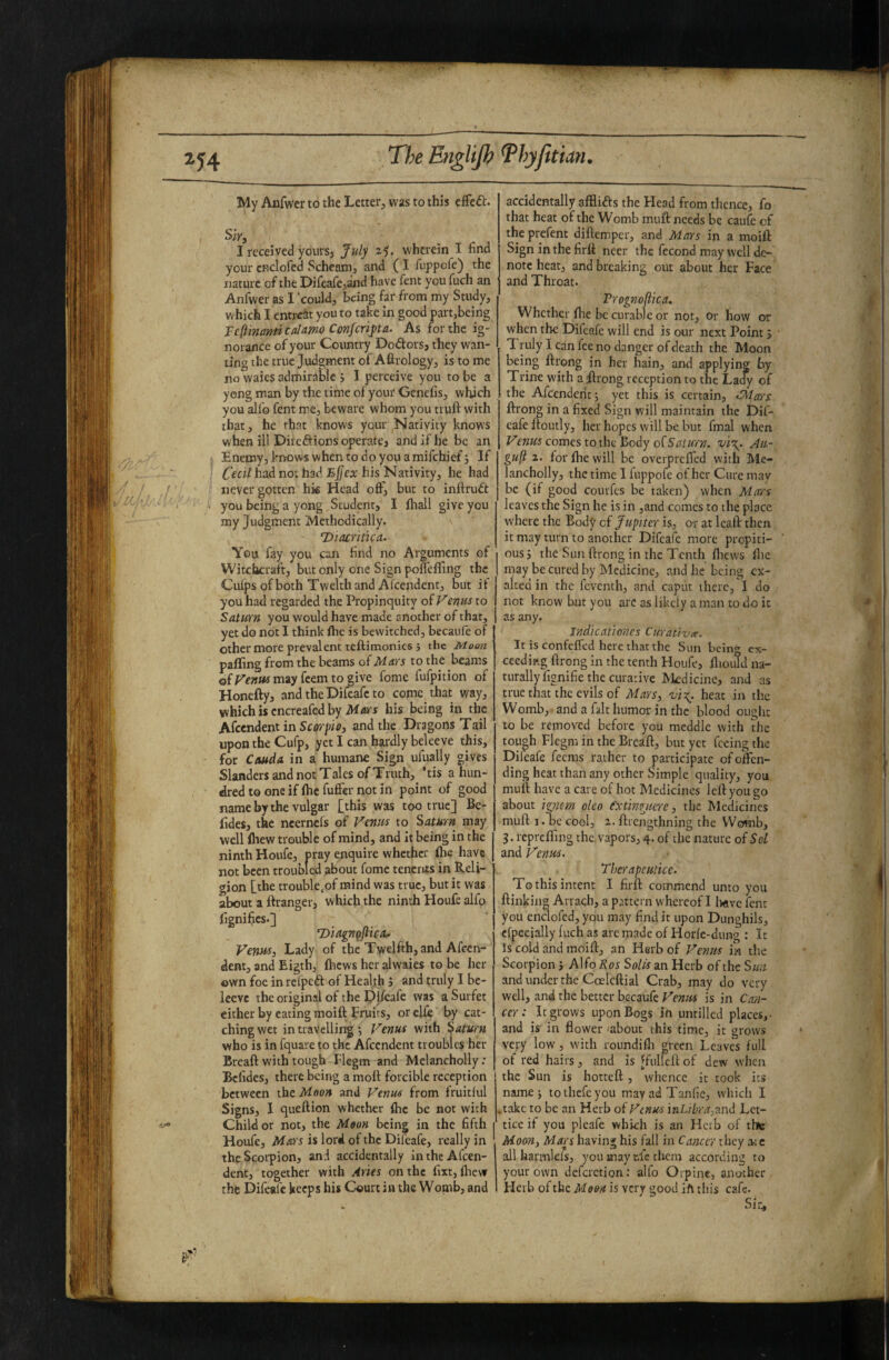 My Anfwcr to the Letter, was to this cfFeft. Sir, I received yours, July 2,5. wherein I find yourcRclofcd Schcam, and (I fiippcfe) the nature of the Difeafe,and have fent you fuch an Anfwer as I could, being far from my Study, which I entrcJtt you to take in good part,being Tcftinanticalmo Conferipa. As for the ig¬ norance of your Country Dodors, they wan¬ ting the true Judgment of Afirology, is to me no waies admirable j I perceive you to be a yeng man by the time of your Genefis, which you all'o fent me, beware whom you truft with that, he that knows your Nativity knows when ill Diredions operate, and if he be an Enemy, knows when to do you a mifehief j If Odi had not had his Nativity, he had never gotten his Head off^ but to inftrud you being a yong Student, I fliall give you my Judgment Methodically. Dtacritica. You fay you can find no Arguments of Witclacratt, but only one Sign poflefifing the Culps of both Twelth and Afcendent, but if you had regarded the Propinquity of Venus to Saturn you would have made another of that, yet do not 1 think ftie is bewitched, becaiife of other more prevalent teftimonies 5 the Moon pafling from the beams of Mars to the beams ofrewwmayfcemtogive fome fufpition of Honefty, and the Difeafc to come that way, which is cncreafed by M/tfs his being in the Afcendent in Scorpit), and the Dragons Tail upon the Cufp, yet I can hardly beleeve this, for CoMda in a humane Sign ufually gives Slanders and not Tales of Truth, ’tis a hun¬ dred to one if fhe fufier not in point of good name by the vulgar [this was too true] Be- fides, the neernefs of Venus to Saturn may well fliew trouble of mind, and it being in the ninth Houfe, pray enquire whether fhe have not been troubled about fome tenents in Reli¬ gion [the trouble,of mind was true, but it was about a ftranger, which the ninth Houfe alfo Cgnifics.] T)iagngjheAf Venus, Lady of the Twelfth, and Afccn- dent, and Eigth, {hews her alwaies to be her own foe in reijpeft of Health J and truly I be- leevc the original of the Difeafc was aSurfet either by eating moitt Fruits, or clfe by cat¬ ching wet in travelling ; Venus with Saturn who is in fquave to the Afcendent troubles her Breaft with tough Flegm and Mclancholly: Befides, there being a molt forcible reception between the Moon and Venus from fruitful Signs, 1 queftion whether fhc be not with Child or not, the Moon being in the fifth 1 Houfe, Mars is lord of the Difeafe, really in the Scorpion, and accidentally in the Afcen¬ dent, together with Aries on the fixt, llievr the Difeafc keeps his Court in the Womb, and accidentally afflias the Head from thence, fo that heat of the Womb muft needs be caufe cf the prefent diftemper, and Mars in a moift Sign in the firft ncer the fecond may well de¬ note heat, and breaking out about her Face and Throat. Prognoftica. Whether Ihe be curable or not, or how or when the Difeafe will end is our next Point 5 T ruly I can fee no danger of death the Moon being llrong in her hain, and applying by Trine with a Rrong reception to the Lady of the Afcendent 5 yet this is certain, <S^tars ftrong in a fixed Sign will maintain the Dif¬ eafe ftoutly, her hopes will be but final when comes to the Body of Jii- gufi 2. for Ihe will be overprelTed with Me- lancholly, the time I fuppofe of her Cure mav be (if good coinfcs be taken) when Mars leaves the Sign he is in ,and comes to the place where the Body cf Jupiter is, o-r at Icall: then it may turn to another Difeafc more propiti¬ ous j the Sun ftrong in the Tenth foews file may be cured by Medicine, and he being ex¬ alted in the feventh, and caput there, I do not know but you arc as likely a man to do it as any. Jndkationcs Curatlzix. It is confelfed here that the Sim bcin<» ex¬ ceeding ftrong in the tenth Houfe, fiioutd na¬ turally fignifie the curative Medicine, and as true that the evils of Mars, heat in the Womb, and a fait humor in the blood ought to be removed before you meddle with the tough Flegm in the Breaft, but yet feeing the Difeafe feems rather to participate of offen¬ ding heat than any other Simple quality, you muft have a care of hot Medicines left you go about iiryiem oleo e^xtmgiicrc, the Medicines muft I. oe cool, 2. ftrengthning the Womb, 3. rcprcfling the vapors, 4. of the nature of Sol and Venus. Thcrapeuticc. To this intent I firft commend unto you ftinking Arrach, a pattci n whereof I l«ivc fent you enclofed, you may find it upon Dunghils, efpecially fuch as arc made of Horfe-dung : It Is cold and moift, an Herb of Venus in the Scorpion j Alfo Ros Solis an Herb of the Sun and under the Coelcftial Crab, may do very well, and the better bccaufe Venus is in Can¬ cer: It grows upon Bogs in iimillcd places,- and is in flower -about this time, it grows very low, with roundifli green Leaves full of red hairs, and is ffulleft of dew when the Sun is hotteft, whence it took its name; tothefeyou mayadTanfic, which I ,takc to be an Herb of Venus iaLihra,nnd Lct- ticc if you pleafe which is an Hcib of thie Moon, Mars having his fail in Cancer they a-ic all harmlefs, you may ufc them according to your own defcrction; alfo Orpine, another Herb of the Moon is very good jft this cafe. Sir^