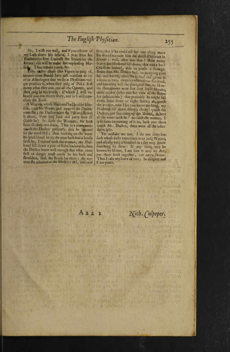 my Lark above his deferts, I pray trim his Feathers for him (eprreft the Errors by the Srrata) elf? will he make but unpleafmg Mu- hek Thus remain yours, &c. 1 the richer eh^e this Figure to judg of, becaufc none fliould have juft occafion to fay of us Aftrologers that we do as Phyfitians vul¬ gar pradice is, when they judg of Pifsj firft pump what they can out of • the Querent, and then judg by his words ; of “which J will re- hearfe you one merry ftory, and fo I will con¬ clude the Book. , A Woman whofe Husband'had bruifed him- felfj took his Water, and away to the Do^ior trots (he i the Doftor takes the Pifs and fliakcs it about. How long hath this fmy been ill (faith he) Sr. faith the Woman, He hath been ill theie two daies. This is a mans.,w»ter qapththeDodor prcfently, this he learned by the word H£j then looking on the water he fpied blood in it, the man hath had a bruife faith he, I indeed faith the woman, my Huf- band fell down a pair of flairs backwardsjthen the Dodor knew well enough that what came firft to danger mull needs be his back and’ fhoulders, faid, the Bruife lay there } the wo¬ man Ihe admired at the Do ft or s slfil, and told him, that if he could tell her one thing more flie would account him the ablell Phyfitian in Europe 3 well, what was that ? How many her Husband fell down, this was a hard Queftion indeed, able to puzle a flron^rer Brain than Mr. Dodor had, to pumping goes he,, and having taken the Urinal and given it a lliake or two, enquires whereabout flie lived and knowing well the place,and that the Hou- fes thereabouts were but low built Houfes made anfwcr (after another view of the Urine for faihion fake) that probably he might fall down fome feven or eight flairs s ah, quoth the woman, now I lee you know nothing, my Husband fell down thirty 5 thirty! quoth the Dodor, and fnatching up the Urinal, JsBere all the water faith he ? no faith the woman, I fpilt fome in putting of it in, look you there quoth Mr.^ Dodor, there were all the other flairs fpilt. Yet miftake me not, I do not deny but: fuch whofe daily experience is to judg Waters, and ufually judg a hundred in a day may know fomthing by them: If any thing may be known by Urine, lam fure it may by Art, put them both together, vis imita fortiori Thus I take my leave of you 3 be diligent and I am yours. I A a a 2 ]S^ch,