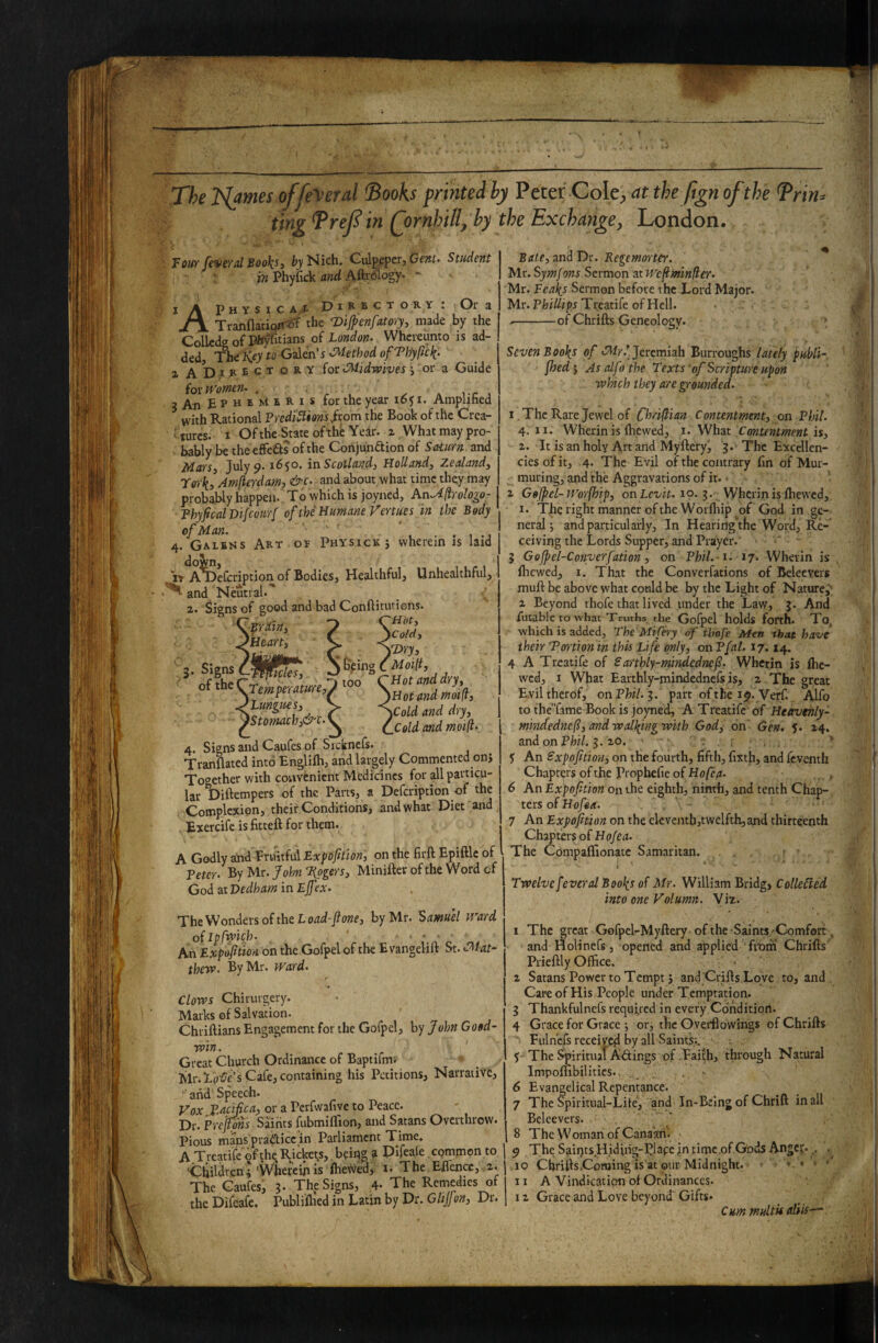 Xhe ISlames offe\'erd ^ooks printed by Peter Cok;, at the Jign of the Trin^ ' ting ^ref in Qornhillj by the Exchange, London. Foiff fiveTol Bool^Sf by Nich. Culppper, Cent> Student • in Phyfick and AftrWogy- I A Physic a.x D i R b c t dry: Or a TrannaciortJr the Dijpenfatory, made by the ColledeofPh^tians of London. Whcveunto is ad¬ ded, Tbit Key to s .Method of Phypc^. 1 ADaJtECTORY (ot Midwives; or a Guide ioxWomen. . . a i-r , 3 An B P H E M E R 1 s for the year i6f i. Amplihed with Rational Prediuiions fwm the Book of the Crea- 'furcs. I Ofthe State oftheYedr. z Whatmaypro- bably be the effeds of the Conjundionof Saturn and Mars, July 9-1650. in Scotland, Holland, Zealand, rerki Amfte-rdami &c- and about.what time they may probably happen. To which is joyned, hnAftrologo- ThyficalVifcourf of the Humane Fertues in the Body of Man. ' . . , 4. Gaibns Art 01 Physick j wherein is laid It A^efcription of Bodies, Healthful, Unhealthful, and Neutral.' 2. Signs of good and bad Conftitutions Signs of the < \-pain, 'Heart, fi^s, ^Tem perature,^ ^tungues, )Stomach,&'c.^ I ^Ptng too Hot, ')Co/ci, yDry, MoHt, 'Hot and dry, )HotandmoiP, '^Cold and dry. Cold and moi(l. 4. Signs and Caufes of Sicknefs. Tranflated into Englifli, and largely Commented onj Together with coiivfcnient Medicines for all particu¬ lar Diftempers of the Pans, a Defeription of the Complexion, their Conditions, and what Diet and Exercife is fitteft for them. A Godly and Pruitful Expofition, on the firft Epiftlc of Peter. ByUr.fohnTipgers, Minifterofthe Wordcf God at Dedham in Ejfex. The Wonders of the L oiz<i-/o?2e, by Mr. Samuel Ward oflpfwifh. An Expofition on the Gofpel of the E vangelift St. Mat¬ thew. By Mr. Ward. Clows Chirurgery. Marks of Salvation. Chriftians Engagement for the Gofpel, by John Good¬ win. Great Church Ordinance of Baptifmi Mr.lini/c’s Cafe, containing his Petitions, Narrative, ' and' Speech. Vox Pacifica, or a Perfwahve to Peace. Dr. Prefions Saints fubmilTion, and Satans Overthrow. Pious mans pradicc in Parliament Time. A Trcatife ofthe Ejiclrets, being a Dlfeale .common to ChildrenpVVhefein is fhe#ed, i. The Eflence, a. The Caufes, 3* The Signs, ,4. The Remedies of the Difeafe. Publifhed in Latin by Dr. Glijjen, Dr. Bate, and Dr. Regemorter. Mr. Symfons Sermon at Wcfiminfler. Mr. Feal^s Sermon before the Lord Major. Mr. Treatife of Hell. --of Chrifts Geneology. Seven Boo\s of Jeremiah Burroughs lately publi¬ fhed J As alfo the Texts of Scripture upon which they are grounded. I The Rare Jewel of Chrifiian Contentment, on Phil. 4. II. Wherin is (hewed, i. What Contentment is, 2. It is an holy Art and Myftery, 3. The Excellen¬ cies of it, 4. The Evil of the contrary (in of Mur¬ muring, and the Aggravations of it. • ^ Gofpel-Worfhip, onLez-ir. 19.3. Wherinisfhewed, I. The right manner of the Worfhip of God in ge¬ neral j and particularly. In Hearing the Word, Re¬ ceiving the Lords Supper, and Prayer. 3 Gofpel-Converfation, on Phil. s. 17. Wherin is (hewed, I. That the Converfations of Beleevers muft be above what could be by the Light of Nature^ 2 Beyond rhofe that lived under the Law, 3. And futablc to what Truths, the Gofpel holds forth. To. which is added, The'MiCery of tbafe Men that have their Tortion in this Life only, on Pfal. 17.14. 4 A Treatife of £arthly-mindedncfi. Wherin is (he¬ wed, I What Earthly-mindednefs is, 2 The great E.viltherof, on Phil.'i. part of the Verf.. Alfo to fhe’Tame Book is joyned, A Treatife of Heavenly- mindednefi, and walking with God, on Gen. J. 24. andonPfci/. 3.20. : . ’’ y An Sxpofition, on the fourth, fifth, fixth, and feventh Chapters of the Prophefie of Hofea. ., , 6 An Expofition on the eighth, ninth, and tenth Chap¬ ters of Hofea. 7 An Expofition on the ekvcntbjtwelfth,and thirteenth Chapters of The CompafiTionatc Samaritan. Twelve fever al Bool^s of Mr. William Bridg, Collected into one Volumn. Viz. 1 The great Gofpel-Myftery of the Saints Comfort, and Holinefs, opened and applied froiri Chrifts Prieftly Office. > 2 Satans Power to Tempt} and Crifts Love to, and. Care of His People under Temptation. 3 Thankfulnefs required in every Condition. 4 Grace for Grace j or, the Overflowiiigs of Chrifts Pulnefs receiycil by all Saints,'.. y-The Spiritual Actings o.f .Faith, through Natural Impolnbilitics., . 6 Evangelical Repentance. 7 The Spiritual-Li(e, and In-Being of Chrift in all Beleevers. . 8 The Woman of Canaan. 9 The Saii)rs.Hiding-I?la(:eintimc,ofGDds Angc?.,, 19 Chrifts.Coroing is at our Midnight. ’ • '' 11 A Vindication of Ordinances. 12 Grace and Love beyondT Gifts* Cum multUaliis—