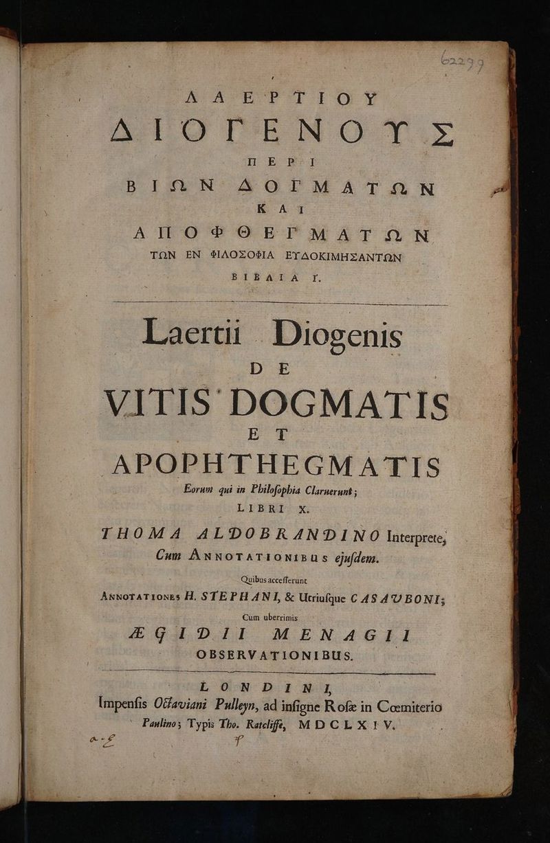 JN ACROPOTIO?Y ΔΙΟΓΈΝΟΥΣ HENP.I | B ING N- AO0ITM SÁT .N [ru ΚΑῚ ἑ AIL O4? OETFT MAT (&amp;N TON EN $IAOZOSA EYAOKIMHZANTQN BIR4DA dh m xum oEEOPUV Ver T RC MD USE) Zea oT ertii Diogenis ITIS DOGMAT IS | APOPHTHEGMATIS Eorum qui in. Pbilofopbia Claruerunt ; LIBRI. X. 1H0M A ALDOBRAN?ODINO Interprete, Cum ÀÁwNoOTATIONIEUS éjufdem. Quibus accefferunt ANNOTATIONE s H. STEPHANI, &amp; Ucriafque. C 4S A'U BONI; : Cum uberrimis EK€GIDII MENAGII OBSERVATIONIBUS. | E : LONDINI Impenfi s Olfaviani Pulleyn, ad infi igne R ofz in Cosmiterio ^O Panlinos Typis Tho. Ralf, MDCLX:!VYV. σι di *