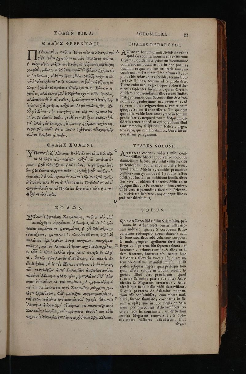 ΣΟΛΩ͂Ν BIB Ας O ΑΛῊΣ ΦΕΡΕΚΎΔΕΙ, SOLON. ΓΒ Ϊ, i95 pp THALES PHERECYDIÍ; apud Grecos fermonem effe editurumi; / / 3 J ΐ ΤῊ Qe ιφημοίτον εἰς τοὺς “Ἑλλζονας Quien, ' ! 7d ! E ! ; Xj TX pp Ἢ γνῶμμι τοι axem y 6 τὸ ξωυὸν xa θέον fob. os À cut ors A τ 3 )εραφίου, MANY ἢ EQ ὁποιοίσοι i evt ἡ μα εἰς E D / E) ! οὐσιὲν ὄφελος, εἰ δὴ τοι ἴδιον ἐθέλω γενέα JS λεογϊουωτής 1 ͵ - j / ““!| ῳ- 3 «£4 ὅτέων »£d Quis  καὶ ἣν 1&amp;AeUy6 , κοΐϑᾳ σε ἀφίξομαι εἰς Aj RI / 2] ἘΠῚ Σύρον, ἢ γὺ ἂν οὐ Qperhptes εἴημϑν £o τὸ x) Σόλων ὁ A- 7 l V tvi ! ψηγαῖοσ, πλώσαντες py ἐσ K ρητίω xv^ Y. κεῖθι iqoeileo, / ὶ JA “2 / πὸ ὠὡσοιντες δὲ ἐς Alyua] oy , ὁμιιλήσοντες τοῖς ἐχείγῃ ὅσοι WB, 1 l 3 ! LÀ ἑερξες τε κα a epoYóptot, o9. σε d un συλώσαμμδν, ἥξει CY 4 / j l I 703,6 Σόλων. ἣν ὑλιτρέσης, σὺ μδμ vot. χωροφιλέων, 7 E “αἱ 5, E n» ! ὀλίγα Qorrétis ἐς Ἰωγίζευ., οὐδὲ σε 'ποθὴ ἴοψει ἀγορῶν £a- .» N € 3 € N ! / ! Vy ὠὐλλῶ 9 e$ evo] 5 evi (tou co ϑημοωτι C2 9 03 600, ΤῊ γραφῇ. ἡμεῖς JV οἱ Lund) γράφοντες “ἰθεχωρξουδν ἡ Loo ot J OT 1 * 7 πὸ EM x y. Ασίζου, ΘΑΛῊΣ ΣΌΛΩΝΙ, Β Etjure tu quidem fcriptionem in commune conferendam putas, atque in hoc potius ; quam in eaque nullius utilitatis funt jin» cumbendum, Itaque ni(i moleftum eft , cu- pio de his rebus; quas fcribis , tecum fabu- lari; &amp; fijubes, Syrum ad te proficifcar. Certe enim nequeego neque Solon Athe: nienfis fapientes fuerimus , quiin Creram quidem inquirendarum illic rerum ftudio; inJEgyptum,ut cum Sacerdotibus &amp; Aftro- nomis congrederemur ; navigaverimus , ad té Vero nof navigaverimus. veniet enim quoque Solon;fi concefferis. Τὰ quidem quod ifta valde loca amas raro inloniam , 14 9 Vues » 4^ c ὃν Μίλητω oixoy vroiéeayo Qo 7019. AXPAXOIS υ- ! [οἱ D I X E] 2 τ Ha , καὶ )0 esa UG τοι den» o0d e. εἰ dé ἀογα λήσᾳς f. / , » ! Y Ι ὅτι 3, Μιλήσιοι “τυρφιννεόμεθα, ( ἐγθαιρ49 99 παγίᾳεαἱ- / ? EY I E Voc ot be ὦ euuri (as ) ἀλλὰ 6 pco ἂν cuo τοις εζαίροις WAY Xe 7 ; t ποι i veg βισς, ἐπέφ-ειλε δὲ σοι ἃ Βίης ἥκειν ἐς Elexitw σὺ δὲ εἰ $1. 7 ! wu ΠΟ δὴ ! £13 223 «ve 3auotgepóY voi τὸ T1euleuéoy ἄφυ γέϊθι OE QV, αὶ ἀυτοὶ LU 4 sy. σε οἰκησουϑυ, TOOA GN 100ui Ἐξηκεςίσιῳ Σαλωμώνίος, τρῶτον μϑυ «ἴω cto y dos εἰσμγήσουτο Αθίονοζοις, πὸ δὲ ἰὼ λύ- “ξῶσις σωμα τῶν τέ A χτηματων. ἡ γὺ PM. σώμασι ἐσιανείζογτο., χαὶ πολλοὶ δὲ sim edo ἐθήτευον, ἐηβὰ δὴ τολάντων ὀφειλομδῥων ἀντῷ πατξῴαν. σιιυεγώρησε Ὡρῶτος. χα) τὸς λοιποσ τὸ ὅμοιον «esU d es mes zo). ἡ GHI à νόμος ἐκλήθη σάσοι vun. φανερὸν δὲ 249: τί (aeg τοὺς λοιποὺς γόμϑϑ ἔθυχεν. οὖς μακρὸν ἂν ela Sick ieu , ᾧ ἐς vue ἄξονας χατέθετο, τὸ δὲ μέγιφον, Tis πατεϊφ} ἀντὸ Σαλαμῖνος ἀμφισ(ξητουρδῥης nm) τὸ ᾿Αθζω αἰαν ἡ Μεγαρέων. ἡὶ πολλάκις TJ AU vue ἐπηωρκοτων C) τοῖς vA uis, € ψηφισουμδϑῶν εἴ σις vu συμζουλεύσει περὶ Σαλα μᾶνος ESI 74 γάτω Coto) , God μιοιίνειγου πορϑασοιυσουμϑρος y καὶ φεφανωσάρϑδρος εἰσέπεσεν εἰ πίω ae  ἔνθα, τοῖς ᾿Αθηναγοιό ἀνέγνω 2]: τῷ κλίρυκος τοὺ σαυτείνονζο; πεεὶ Σαλα μῶγος ἐλεγεῖα, κοὶ παρώρμησεν quus καὶ αὖθις /Qess τὸς Μεγαρόας ἔπολέμυσοιν 5 Hou 2] oe Xie, ᾿ E F fiderio teneris : fed; ut opinor; unum illud tantummodo, fcriptionem fcilicet, urges. Nos vero, qui nihil fcribimus, Greciam ats que Afiam peragramus. THALES SOLONI. THENIS cedens, videris mihi cofi- modiffime Mileti apud veftros colonos domicilium habiturus; nihil enim hic tibi periculofum. Sed fi illad molefte teres ; quod etiam Milefii tyrannide premimur (omnes enim tyrannos vel à populo lectos odifti) at bic tamen nobifcum familiaribus tuis.vivens, oble&amp;tari poteris. Mifit ad te quoque Bias , ut Prienemad illum venires. Tibi vero fi jucundius fuerit in Prienen- fium civitate habitare ; nos quoque illic ἄς pud te habitabimus, SOLON oL0NExeceftida filius Salaminius; pri- mum. in Athenienfes oneris allevatios nem induxit: qua re &amp; corporum &amp; fa- cultatum redemptio continebatur: nam δὲ foeneratoribus addicebantur corpora; &amp; multi propter egeftatem. fervi erant. Ergo cum paterna fibi feptem talenta de- berentur , primus remifit ; δὲ alios ut i- dem facerent; hortatus εἴ, Atque hac lex oneris allevatio vocata efl; quatn au« tem ob caufam, manifeftum eft. Tulit poítea reliquas leges ; quas perfequi lon- gum effet, eaíque in tabulas retulit 11: gneas lllud vero preclarum , quod cum de Salamine patria fua inter Athe- nienfes &amp; Megareos certaretur , Athe: nienfefque fepe bello vici decreviffent ; fi quis preterea de Salamine pugnan- dum effe confuluiffet, eum morte mul- Gari,furore fimulato, coronatus in fo- rum irrupit; quo in loco elegia de Sala: mine per praeconem Athenienfibus rc- citata ; eos fic concitavit ; ut &amp; bellunt contra: Megareos renovarent ; &amp; Solo- nis opera vi&amp;ores diícederent. Erat y 135 eitgla3j