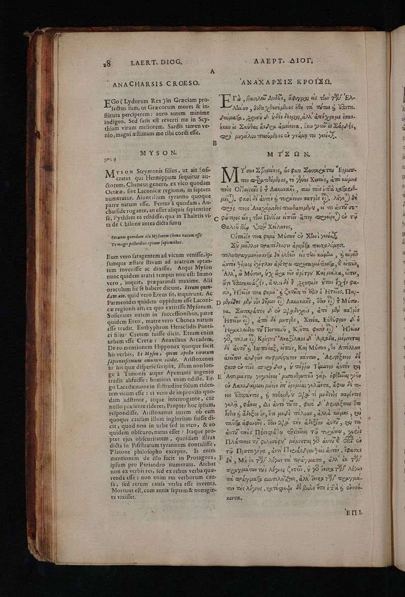 ANACHARSIS CROESO. ANAXAPZIZ KPOIZQ.  . jJ M e 3 3 Ἐ Ῥο(γάστυπι Rex )in Greciám pro- 4 T à , βασιλεῦ Λυδᾶγ, ἄφιγμα! εἰς alu Tf 'EA- p. Ἴ É ! 2] 1 fc&amp;us fum, ut Graecorum mores &amp; in Alul'ay διδὰ χϑησομδμος cal die d emn: flituta perciperem: auro.autem minime M o RR TAE indigeo. Sed fatis eft reverti me in Scy- deua (g, . euis δι dy δέομαι! ἀλλ᾽ ἀπόχρη με ἐπαν- Η 1 1 1 E / 3 E [ ^r (95 thiam virum meliorem. Sardis tamen ve- — jxay ἐς Σικύθας didteo. ἀμείγονα.. ἥκω γριιδ ἐφ dps, nio,magni xítimans me tibi cordi effe. δ DTE, ; “69 ya Aou “ποιουμδνος οὐ γγὼμῃ ποι 72729 9 M YsoN Strymonis filius, ut ait Sofi- Y'cuy X ζυμώογος ὧς φυσι Xozxes τὴς Epug- crates qui Hermippum fequitur au- ἢ b : 7 ! / Y 3 Y / &amp;orem,; Cheneus genere, ex vico quodam πον o δα τιθέμδμος, To Uo Xwyus ἀπὸ κωμμς 1  ? 53 Ext ἔν ! ^ € € Oetzz, five Laconicz regionis, infeptem — 0$ Ol/ajixs ἡ Λακωγικλς,, GuU ποις πιὰ χαΐμομθ. numeratur. Aiuntilium tyranno quoque Ὁ OSAUEYS MEAE UN ἢ VORNE atre natum effe. Fertur à quodam ; An- A φασὶ δὲ ἀντ Ὁ 'TUC-Yy0U 7 T p05 εἰ). λέγε.) δῊ A .  - A ' 5 e charfiderogante,anefferaliquis fapientior — e$ os Aya guides πιυυβαγορδμ 9 εἰ τς ἀυτῷ σο- fe, p thiam eá edidiffe, qua in 'Thaletis γ]- 7 » PI h^. 3 ey í 5 As tà adc hilone antea dicta funt; C NU AA WT TAN i REM E asp.) inia e € ) Θαλοῦ βίω αἰπὺ Χειλώνοσ, 3 το ὶ 5 Οἰταῖϊόν 7a. Qa. Μύσων οὐ Χίωὶ γενέος ὦ Ὁ / 3 XU μᾶλλον Copa dox apo (g. πευχαλίμησι, E 1 1 1 , νυ n , 1 Eum vero fatagentem ad vicum veniffesip« — “πολυῶραγ μονησανζο, δὴ ἐλθεῖν εἰς rl κωμῖοωυ. Y) εὖ py fumque zítate flivam ad aratrum aptan- tem inveniffe ac dixiffe; Atqui Myfon —. , ^, . . ἣν 2 jg ng ἷ i nunc quidem aratri tempus non eft: Immo — AX, ὦ Μύσων, &amp;Yy ὥρᾳ vor d pé rp Καὶ μάλα; émet, vero, inquit; praparandi maxime. ΑΙ | Ji » r aec à ὥτε 'δλισκευάζ ἐν, o δὲ  2$ £y ; oraculum fic fe habere dicunt, Etesum quen- NS kis “Ὁ Ds ὶ Mond PM ἔχ Qa - . - * * , e nd i [2] dam aio. quid vero Eteus fit; 1nquirunt. Ac σῇ. Hj&amp;oy τινα Qu x, ζητϑσι m 6o? ó Ἡτειος, L1o- | oppidum effe Laconi- / Vogt que Bits S NEN Parmenides quidem oppid!  : D ὠδνίδης μὲν οὖν δόμον εἰ) Λακαγικὴδ , ὅθεν τ) T Móca- cz regionis ait;ex quo extiti e Myfonem. ; E dus σον m Soficrates autem in. fucceffionibus, patre γώ. Σωσικράτης δι οὐ Δ. σι, δοχοις,., ἀπὸ tp παῖρὸς 342 » r2 65 , 1 ἣ » ξ uidem Eteo , matre vero Chenea natum HTéioy ei) , ἀπὸ à ΠΣ S ebd EilLopov Δὲ effe tradit, Euthyphron Heraclidis Ponti- ci filiu: Cretem fuiffe dicit. Eteam enim ^s b ff. C : Δ il A d ῷ , 5T. K / .2 z , 5 4 [ d em effe Cretz e naxilaus Arca di 29; πολιν εἰ} ΚΚρητη σ᾽ ᾿Αναξιλᾶο9 d Αμκαδδι, μεμνητοὴ eco mentionem Hipponax quoque fact A vuv. B LIN us, δὴν oy P . . . το  TY 227) [e * : his verbis, Et Myfons quem apollo virorum feria tr Tgmuac, 3 d? RU Μυσῶν , y pde : 4 M ead 5 p fabientifsimum. omnim edidit. Ariftoxenus ανειστεν ανοιρῶν σωφ ρογέφου τον TOYTAY , AeAqU E 6lo5 δὲ in hisquz difperfe fcripfit, jllum nonlon- φησιν de l EAT. 3 m ] : ΕἾ ; C4 τοις. ασορϑὶ dy , &amp; 'πῦρρω iuo e à Timonis atque Apemanti 1ngeniO : s: (4 pp á m d Js) χρὴ tradit abfuiffe: homines enim odifle. Er E AemuayTS yegevévon μμισοινϑρωστειν yap. ὀφθζουω γοῦν -6 1 ( ] 1 1 e. 2 ; ! 3-22 x e go Lacedzmonein folitudine folum riden c» Aaxedoduon uavoy Vr. ἐργμίας γελῶντο,, ἄφνω MN. tem viíum effe : ei vero deimprovifo quo- dam adítente, atque interrogante, Cur » 1 : Pw / , e ἜΣ Ι 5 nullo prafente rideret, Propterhoc ipfum; γύλᾳ φάγοι , Δι αὐτὸ τὰ το. φησι δι Αφαφοξεγος ὅτι refpondiffe. Ariftoxenus autem. ob eam — $09 ἀϑυξος ἣν, ὅτι pud doas TM ] quoque caufam illum inglorium fuiffe di- je frg e i au NE ἼΩΝ 4 AER UH 1 . : . ( * e , 5 cit, quod non in uibe fed invico, &amp; eo qu.U(g, ἀφονοῦς. ὅθεν 2]. τὴν ἀϑοξίοαν quTS y χαὶ τῶ ἱ r atU : “ 3 INS DN / S - I ! quidem obícuro, natus effet : Itaque pro avis τινὰς Πέσιςράήῳ «exe τῷ Tua , γωξιθ pter ejus obfcuritatem , quofdam illius  2s |o ro QS aa LOIS di&amp;a in Pififtratum tyrannum contuliffe, — llA«Twwos TG φιλοσοφό Mer o4 ?)9 αὐτῷ € Gui οὖ 1 p z ^ I l 1 ! $ Platone philofopho excepto. 15 cnim ᾿ τῷ Πιωτοφθρο , ἀντι Περιάγυλρου ὃ εἰς ἀυτον, IDA ot mentionem de illo facit in Protagora; RF M .LMià TU M Tt τὴς ΛΝ ipfum pro Periandro numerans. Aicbat 3 2r Tue A020 τὸ ὡραγίατοω. ἀλλ ἐκ τυ 1 / Ὁ οὐ CN, non ex verbis res, fed ex rebus verba quz- σρλγ μα τῶν τὸ 9 A05»e6 ζητεῖν .8 29 evexo. TR λόγων renda effe : non enim res verborum cau- C n, Hi C : - : quu Qfay XP Via  ἘΣῪ - fa, fed rerum caufa verba effe inventa. Ferrara quum da D aw TU ποαγμα- Ys de E D 4 Mortuus eft,cum annis feptem&amp; nonagin- τῶν τὸς λόγους, χα τέφροψα δὲ βιοὺς ὅτὴ ἐπ) ὰ $ CJ107- ta vixiffet. Xo τοῦ. Oereum quendam aio My [onem Cbene natum effe Te magis petloribus aptum fapicntibus. , l 7 3.0] » 7 ^ τ 5 e αὐτὸν Srépoze ever? a poe c «esso Πονζα , € eR, ἊΣ / ^ m D 1 $t ! Hego edt τὸ Ποντικοῦ. Κρητοω φησιν εἰ) ἡ 'Hl&amp;os [ ! ΠῚ Yos ὄχιζαντος, ἡ πυθορδυ 9 25. τι μηδενὸς παρόντος ἘΠῚ-