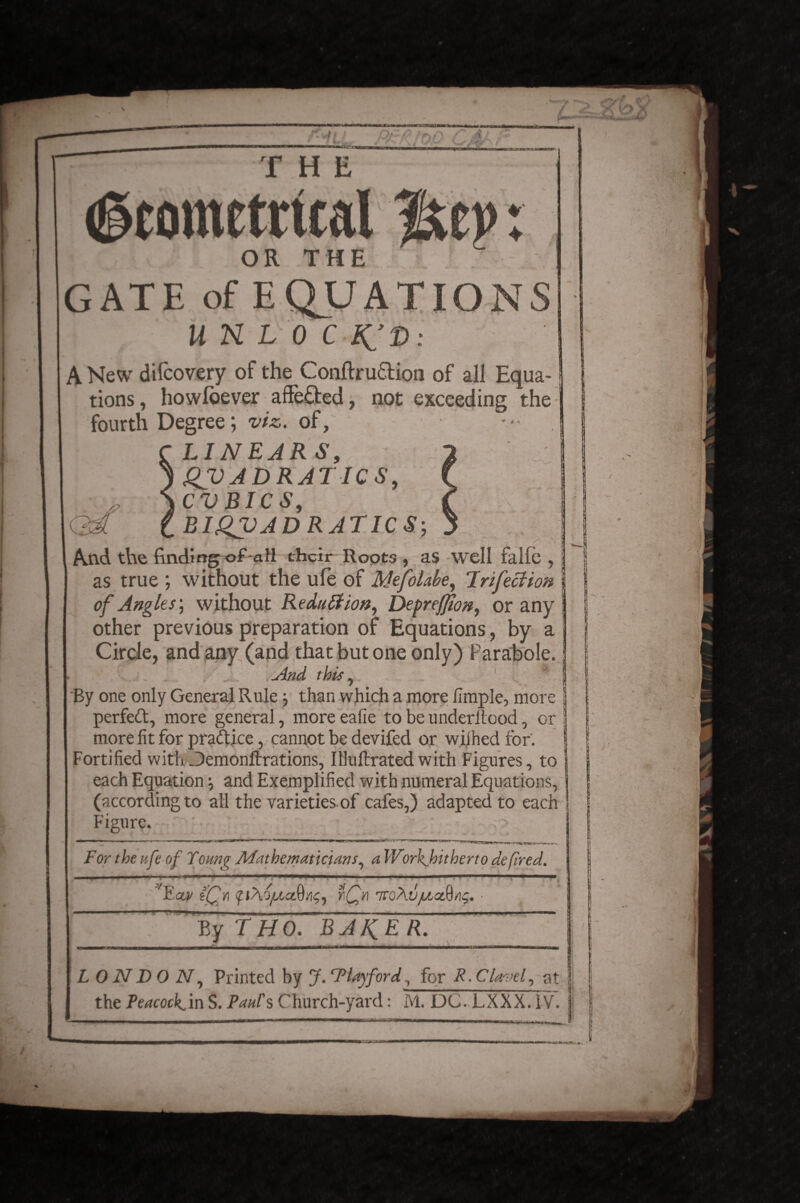 THE (geometrical OR THE T - GATE of EQUATIO UHL 0 C A New difcovery of the Conftru&ion of all Equa¬ tions, howloever aflfe&ed, not exceeding the fourth Degree; viz,, of, LINEAR S, QUADRATICS, CVBICS, 33? iBIQVADRATICS-, , •  f ‘ - * / • . t And the finding of-all their Roots , as well falfe , as true ; without the ule of MefoLbe, 'Infection of Angles; without Reduction, Depreffton, or any other previous preparation of Equations, by a Circle, and any (and that but one only) Parabole. And this, . By one only General Rule than which a more llmple, more perfeft, more general, more eafie to be underilood, or I more fit for practice, cannot be devifed or wiihed tor. Fortified with Jemonltrations, Illuftratedwith Figures, to each Equation and Exemplified with numeral Equations, (according to all the varieties of cafes,) adapted to each Figure. > For the ufe of Young Mathematicians, a Workhitherto de fired. Ectv CQy\ pA'SjUa^.%, rQr 7tc\v/LLctftaq. ■■ 11 By THO. BAKER. L 0 N D O N, Printed by J. T lay ford , for R. Clave I at