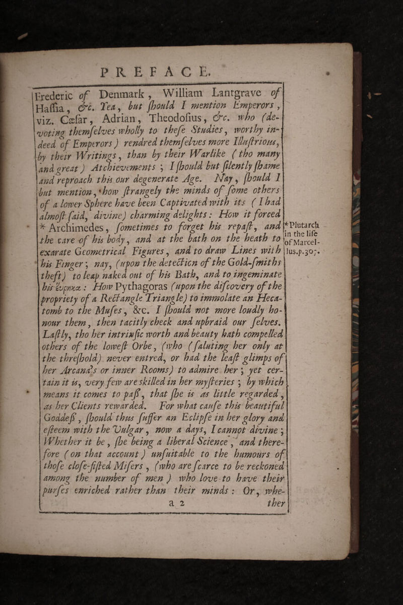 l'redcric of Denmark , William Lantgrave of Halfia &c> Tea, but fhould I mention Emperors, viz. Cssfar, Adrian, Theodofius, &c. who (ds- 'votino themfelves wholly to thefe Studies, worthy in- I deed of Emperors) rendred themfelves more Uuftrious, uy their Writings, than by their Warlike (tho many land great) Atcbievements ’, 1 fhould but filently fhame and reproach this our degenerate Age. Nay, fhould 1 but mention,* how firangely the minds of fame others of a lower Sphere have been Captivated with its (I had almojl (aid, divine) charming delights: How it forced * Archimedes, fometimes to forget his repajl, and j* the tare of his body, and At the bath on the heath ^lofMarcel- eyarate Geometrical Figures, and to draw Lines with jius.p.307. his Fmger \ nay, (upon the detection of the Gold-fmiths theft) to leap naked out of his Bath, and to ingeminate 1 his vjpma: How Pythagoras (upon the difcovery of the I propriety of a Reel angle Triangle) to immolate an Heca-1 tomb to the Mufes, &rc. I fhould not more loudly ho-1 nour them, then tacitly check and upbraid our felves, j Lafftly, tho her intrinfc worth and beauty hath compelled others of the lowejl Orbe, (who (fainting her only at j the threshold) never entred, or had the leaf glimps of her Arcana’s or inner Rooms) to admire her; yet cer¬ tain it is, very few are skilled in her myjleries j by which , means it comes to paf, that fhe is as little regarded, as her Clients rewarded. For what caufe this beautiful Goddef, fhould thus fujfer an Eclipfe in her glory and efleem with the Vulgar, now a days, I cannot divine j Whether it be, fje being a liberal Science , and there¬ fore (on that account) unfuitable to the humours of thofe clofe fifed Mifers , (who are fcaret to be reckoned among the number of men ) who love to have their purfes enriched rather than their minds ; Or, whe- a 2 ther