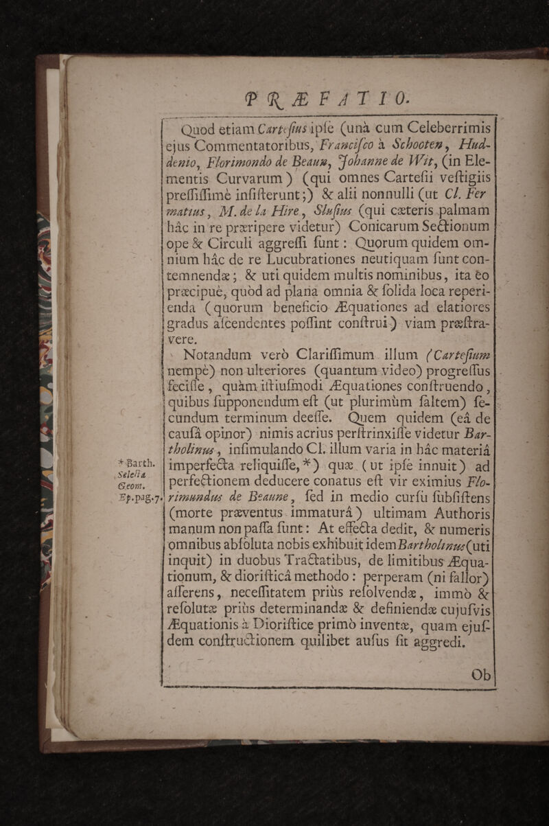 Quod etiam Carttfus ipfe (una cum Celeberrimis ejus Cornmentatoribus, Ftancifco a Schooten, Hud- denio, Flor into n do de Beauv, Johame de Wit, (in Ele¬ ments Curvarum) (qui omnes Cartefii veftigiis preffiflime infifterunt;) & alii nonnulli (ut C/. matins, M. de la Hire, Slufrn (qui casteris palmam hac in re prseripere videtur) Conicarum Sedtionum ope&Circuli aggrefli funt: Quorum quidem om- • mum hac de re Lucubrationes neutiquam funtcon- temnendae; 8c uti quidem multis nominibus, ita Co praecipue, quod ad plana omnia 8c folida loca reperi- enda (quorum benelicio Asquationes ad elatiores gradus alcendcntes poflint conftrui) viam prseftra- I vere. i * -Barth. Sglen a Georn. g-7* i b Notandum verb Clarifiimum ilium (Cartejium nempe) non ulteriores (quantum video) progrelTus feciffe , quam iftiufmodi .Equationes conftruendo, quibus fupponendum eft (ut plurimiim faltem) fe- cundum terminum deefle. Quern quidem (ea de caufa opinor) nimis acrius perftrinxifle videtur Bar- tholinus, infimulando Cl. ilium varia in hac materia imperfedfo. reliquifle, *) quse. (ut ipfe innuit) ad perfeftionem deducere conatus eft vir eximius Flo- rimnndus de Beaune, fed in medio curfu fiibfiftens (morte prseventus immatura) ultimam Authoris manumnonpaftaflint: At effe&a dedit, 8c numeris omnibus ablbluta nobis exhibuit idemBartholsnus(uti inquit) in duobus Tra&atibus, de limitibusEqua- tionum, 8c dioriftica methodo: perperam (ni fallor) alherens, neceflitatem priiis refblvendae, immo 8c refolutss priiis determinandae 8c definiendae cujufvis Equationisa Dioriftice primo invent*, quam eiuft dem conftruciionem. quilibet aufus fit aggredi. Ob