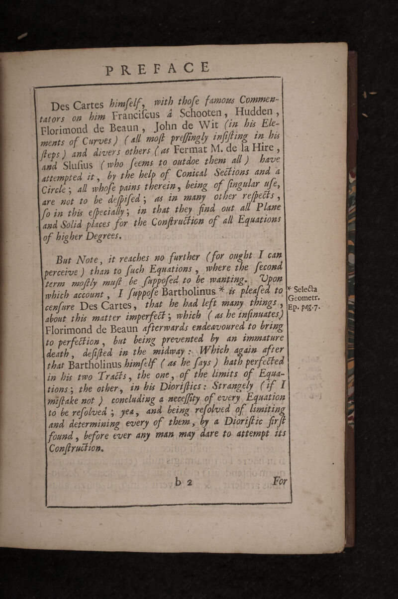 Des Cartes himfelf, with tbofe famous Commen¬ tators on him Francifcus a Schooten, Hudden , Florimond de Beaun , John de Wit (m his Ele¬ ments of Curves) (all tnoft prefftngly mfijhng m his | (leps) and divers others ( as Fermat M. de la Hire , and Slufius (mho feems to out doe them all) have attempted it, by the help of Conte d Seel tons and a Circle ; all whofe pains therein, being of fmgular uje, , not to be deflifed; * in many other reflects, | f0 in this e (bedaily; in that they find out all Plane 'and Solid places for the Conduction of all Equations of higher Degrees. .. ' . _'%r But Note, it reaches no further (for ought I can perceive) than to fetch Equations , where the Jecond term moftly muft be fuppofed to be wanting. Vpon which account, I fuppofe Bartholinus * is pleated to cenfure Des Cartes, that he had left many things , about this matter imperfect \ which ( as he infinuates) Florimond de Beaun afterwards endeavoured to bring to perfection, but being prevented by an immature death, dejijied in the midway : Which again after that Bartholinus himfelf ( as he fays ) hath perfected in his two TraCts, the one, of the limits of Equa¬ tions', the other, in his Diorijtics: Strangely (if I mijtake not ) concluding a neceffity of every Equation to be refolved j yea, and being refolved of limiting . and determining every of them, by a Diorijlic frft found, before ever any man way dare to attempt its Construction. * Selefta Geometr. Ep. pagsj. *-* * / A. : ’ • ■ • i. f * •* J -