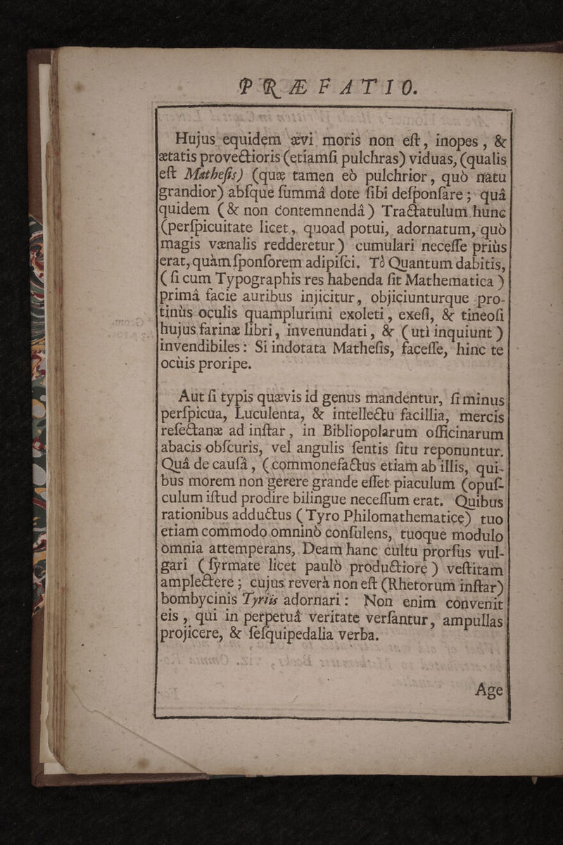 Hu jus equidem xvi moris non eft, inopes, 8c setatis provedioris (etiamfi. pulchras) viduas, (qualis eft Miithefis) (quae tamen eo pulchrior, quo natu grandior) abfque ftimma dote fibi defponfare; qua quidern (&non eontemnenda) Tradatulum hunc (peripicuitate licet, quoad potui, adornatum, quo magis vaenalis redderetur) cumulari necefte priiis erat, quamfponfbrem adipifci. To Quantum dabitis, (fi cum Typography res habenda fit Mathematica ) prima facie auribus injicitur, objiciunturque pro- tiniis oqulis quamplurimi exoleti, exefi, 8c tineofi hujus farinae libri, invenundati, 8c ( uti inquiunt) invendibiles: Si indotata Mathefts, facefte, hinc te ocuis proripe. • ' S  i r ** Aut ft typis quaevis id genus mandentur, fi minus perfpicua, Luculenta, 8c intelledu facillia, mercis refedanae ad inftar, in Bibliopolarum olEcinarum abacis obfcuris, vel angulis lends fitu reponuntur. Qua de caufa, ( commonefadus etiam ab illis, qui~ bus morem non gerere grande eflet piaculum (opuft culurn iftud prodire bilingue neceflum erat. Quibus radonibus addudus (Tyro Philomathematice) tuo etiam commodo omninb confulens, tuoque modulo omnia attemperans, Deam hanc cultu prorfus vul- gari (fyrmate licet paulo produdiore) veftitam ampledere; cujus revera non eft (Rhetorum inftar) bombycinis Tyriis adornari: Non enim convenit eis , qui in perpetua veritate verfantur, ampullas projicere, 8c fefquipedalia verba. ^ *