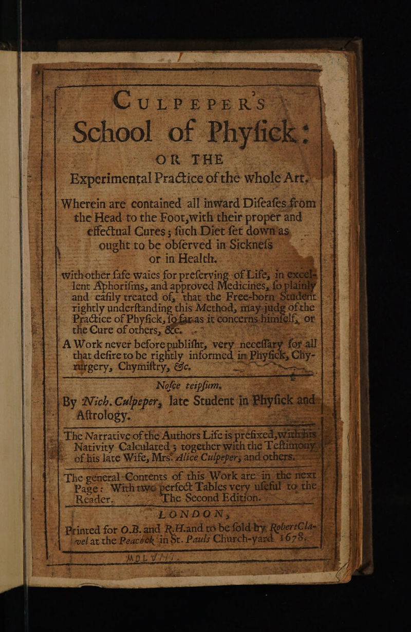                           Curprepers ss | @f School of Phyfick: OR. THE | Experimental Practice of the whole Art, Wherein are contained all inward Difeafes from the Head to the Foot, with their proper and effectual Cures: fuch Diet fet dowfvas ought to be obferved in Sicknels ~ or in Health. withother fafe waies for preferving of Life; in @xcels lent Aphorifms, and approved Medicines, fo plainly and eafily treated of, that the Free-born Student rightly underftanding this Method, may4judg ofthe Practice of Phyfick, fo famas it Concerns fimiele or the Cure of others, &amp;c. .-* Paget. A Work never before publitht, very neceflary for all that defiretobe rightly informed im Phyfick, Ciy- turgery, Chymiftry, ec, perp. Borate Nofee tezpfium, By Wich. Culpeper, late Stadent in Phylick ands The Narrative of the Authors Life is prefixed, warns 9 Nativity Calculated 3 together with the Teftimony yy of his late Wife, Mrs: alice Culpeper; and others. The general Contents of this. Work ate“in the next 7: Pase: Withtwe perfect Tables very ufeful to the}: Reader. Thc Second Edition: + 7 oe “LONDON, Printed for O.B. anid R:H.and 16 befold by RobertGla-4, = vel at the Peacéok ‘in St. Pauls Church-yard. 1678.9. jf salon unre eg AS TEED ORE COLLEGE  MOLT. on it Eee eI Oke eeracaticnemmemnmimmennenen st nea D We : } Ase ; a ee = ‘ é