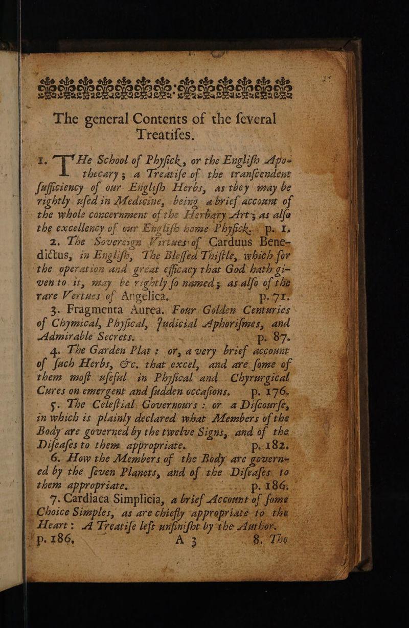      caps ake ‘eho ale cle ale ale abe abe ale ale ale ale ale chs The general-Contents of the feveral Treatifes. I. He School of Phyfick, or the Englifo poe thecary; a Treatife of the tranfcendent sufficiency of our. Engle Herbs, as tbey may be rightly ufed in MMedscine, being abvicf account of the whole concernment of the Herbary Art; as alfa the excellency of our Englifh home Phyfick&lt; ps1 2. The ‘Sovereign esof Carduus Bene- dictus, in Englifh, The Blefed Title, whieh for ‘the operation and great efficacy that God hath -gi- vento it, may ve vightly fo named; asalfo of the rare Vertues of Angelica, Se a 3. Fragmenta Aurea.. Four Golden Centuries of Chymical, Phyfical, Fudicial Aphovifmes, and Admirable Secrets. p. 87. 4. The Garden Plat : or, avery brief account of fuch Herbs, @c, that excel, and are fome of them moft ufeful. in Phyfical and Chyrurgicat Cures on emergent and fudden occafions. p. 175, 5» The Celeftial. Governours : or a Difcourfe, in which is plainly declared what Jembers of the Body ave governed by the twelve Signs, and of the Difeafes to them appropriate. p. 182. 6. How the Members.of the Body are govern= ed by the feven Planets, and of the Difeafes to   a f Ane BF w ELE 7. Cardiaca Simplicia, a brief Account of fome Choice Simples, as are chiefly appropriate to the | fdeart: A Treatife left unfinifbt by the Author. an 186, sf A 3 8. The                                     