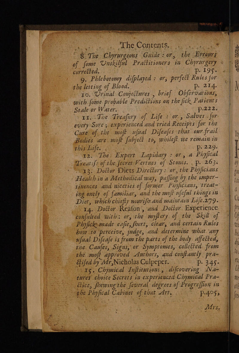  St ‘The Contents, Se 8° The Chyrurgeons Guide: or, the Ervours of fome Unskilful Prattitioners ri Chyrurgery corrected. p. 195. 9. Phlebotomy difplayed : or; perfect Rules for the letting of Blood. face he 10. Urinal Conjectures , brief Obfervations, with fome probable Predittions on the fick Patients Stale or Water. | p.222. yx. The Treafury of Life : or, Salves for every Sore 5. experienced and triea Receipts for the Cure of. the moft ufuzal Difeafes thar our frail Bodies are moft fubjet to, whileft. we remain tn this Life. | p: 229. 12. The: Expert Lapidary : or, a Phyfical Treat if2 of the fecret Vertues of Stones. . p. 263. 13. Dottor Diets Diretiory : or, the Phyfcians Health in a Methodical way, paffing by the smper- tinences and niceties. of former Phyfcians, treat— ong onely of familiar, and the moft ufeful things im Diet, which chiefly nourife.and maintain Lije.279. 14. Dottor Reafon’, and Dotior. Experience confulted with: or, the myftery of the Skll of Phyfickemade eafie, foort, clear, ana certain Rules boi to ‘perceive, judee, and. determine what any ufual Difeafe is from the parts of the body. affected, tine. Canfes, Signs, or Symptomes, colletted. from the moft approved Authors, and conftantly pra- é&amp;tifed by Mr,Nicholas Culpeper. pP- 349. 05. Chymical Inftiturioni, . difcovering. Na- tures choice Secrets in experienced Chymical Pra~ élice, foewing the feveral degrees of Progreffion in phe Phyfical Cabinet of that drt, &gt; p.405; Md rs Sere   322. —