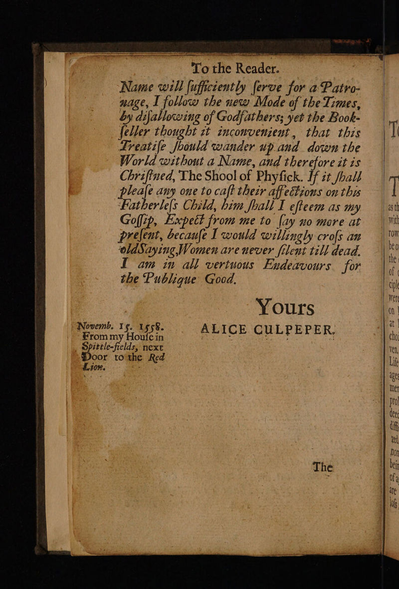                     L10%. SS ee a ain oS IAB Te A ET Lo the Reader. nage, I follow the new Mode of the Times, by dijallowing of Godfathers; yet the Book- feller thought zt inconvenzent, that this World without a Name, and therefore it is Chriftned, The Shool of Phyfick. If it /ball leale any one to caft thetr affectzons on this Fatherle|s Child, him foall I efteem as my Goffip, Expett from me to [ay no mare at prelent, ecaufe I would willingly crofs an oldSaying, Women are never filent till dead. L am in all vertuous Endeavours. for the Publique Good. | : Yours  
