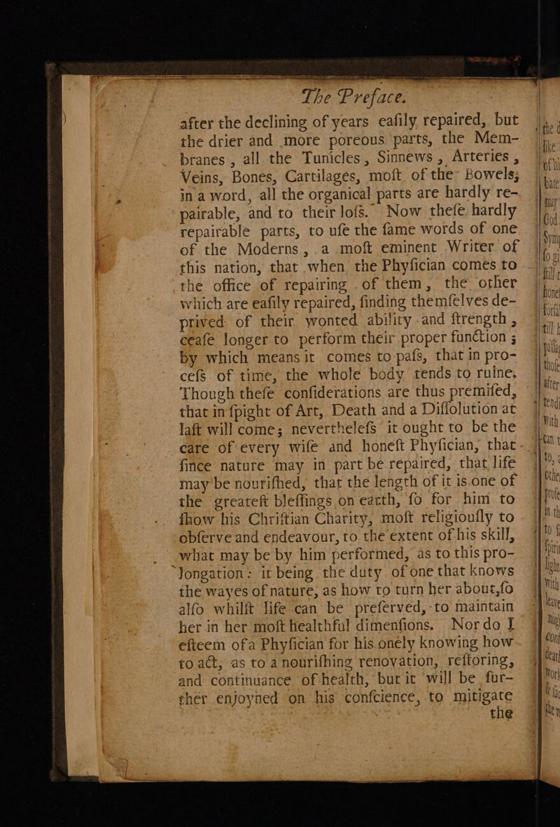  after the declining of years eafily repaired, but the drier and more poreous. parts, the Mem- branes, all the Tunicles., Sinnews , Arteries , Veins, Bones, Cartilages, moft of they Bowels; in a word, all the organical parts are hardly re- pairable, and to their lofs. Now thefe, hardly repairable parts, to ufe the fame words of one of the Moderns, a moft eminent Writer of this nation, that when the Phyfician comes to the office of repairing .of them, the other which are eafily repaired, finding the mfelves de- prived: of their ywonted ability -and ftrength , ceafe longer to perform their proper function ; by which means it comes to-pafs, that in pro- cefs. of time, the whole body tends to ruine, Though thefe confiderations are thus premifed, that in {pight of Art, Death and a Diflolution at laft will come; neverthelefs it ought to be the fince nature may in part be repaired, that life may be nourifhed, that the length of it is.one of the greateft bleffings on earth, fo for him to {how his Chriftian Charity, moft religioufly to obferve and endeavour, to the extent of his skill, what may be by him performed, as to this pro- Jongation: it being the duty of one that knows the wayes of nature, as how to turn her about,fo alfo whilft life can be preferved,-to maintain her in her moft Healthful dimenfions. Nor do I efteem ofa Phyfician for his onely knowing how to act, as to a nourifhing renovation, reftoring, and continuance of health, but it will be fur- ther enjoyned on his confcience, to mitigate     