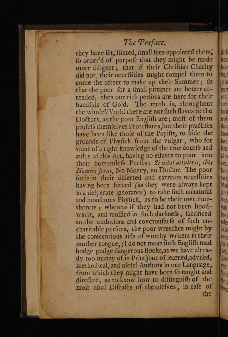 Se   es ———— The Preface, they have fet, ftinted, final] fees appointed them, fo order’d of purpofe that they might be made more diligent ; that, if their Chriftian Charity did not, their neceffities might compel them to come the oftner to make up their Summer ; fo that the poor for a fimall pittance are better at~ tended, then our rich perfons are here for their handfuls of Gold. The truth is, throughout the wholeVVorld there are not fuch flaves to the Doctors, as the poor Englith are; moft of them profefs themfelves Proteftants,but their practifes have been like thofe of the Papifts, to hide the erounds of Phyfick from the vulgar , who for want ofa right knowledge of the true courfe and rules of this Art, having no eftates to pour into their bottomlefs Purfes: Si nihil attuleris, ibis Homere foras, No Money, no Doctor. The poor fouls in their diflerted and extream neceflities having been forced (as they were always kept in a defperate ignorance) to take fuch unnatural and monftrous Phyfick, as to be their own mur- therers 5 whereas if they had not been hood- winkt, and muffled in fuch darknefs, facrificed to. the ambitions and covetonfnefs of fuch un- charitable perfons, the poor wretches might by the confcentious aids of worthy writers in their mother, tongue, (Ido not mean fuch Englifh mad hodge podge dangerous Books,as we have alrea- dy too manny of in Print)but of learned,advifed, from which they might have been fo taught and directed, as to know how to diftinguith of the moft ufual Difeafes of themfelves, in cafe of us 7 the     |  / | ]   the f have Kes, ito be quant neigh the a fome Uinat Natio i i I | | | | \ | | ] | Mott lite woul With into} othe in his Vear Cate  