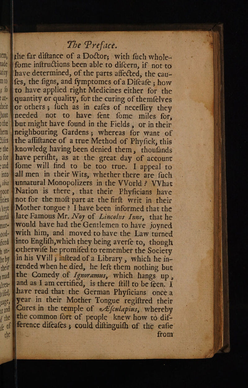 hade jthe far diftance of a Doctor; with fuch whole- | fome inftructions been able to difcern, if not to ifes, the figns, and fymptomes ofa Difeafe ; how ito have applied right Medicines either for the |quantity or quality, for the curing of themfelves ineeded not to have fent fome miles for, jfome will find to be too true. I appeal to ural mut ood- ficed h ute ht by hell mad ifed, wages rt a f te fe of (Nation is there, that their Phyficians have not for the moft parc at the firft writ in their ‘Mother tongue? Ihave been informed that the jlate Famous Mr. Way of Lincolos Inne, that he would have had the Gentlemen to have joyned with him, and moved:to have the Law turned into Englifh,which they being averfe to, though jotherwife he promifed to remember the Society tended when he died, he left them nothing but ithe Comedy of Jgnoramus, which hangs up ; whave read that the German Phyficians once a year in their Mother Tongue regiftred their Cures in the temple of e4/culapius, whereby ithe common fort of people knew how to dif- ference difeafes ; could diftinguith of the eafie from 