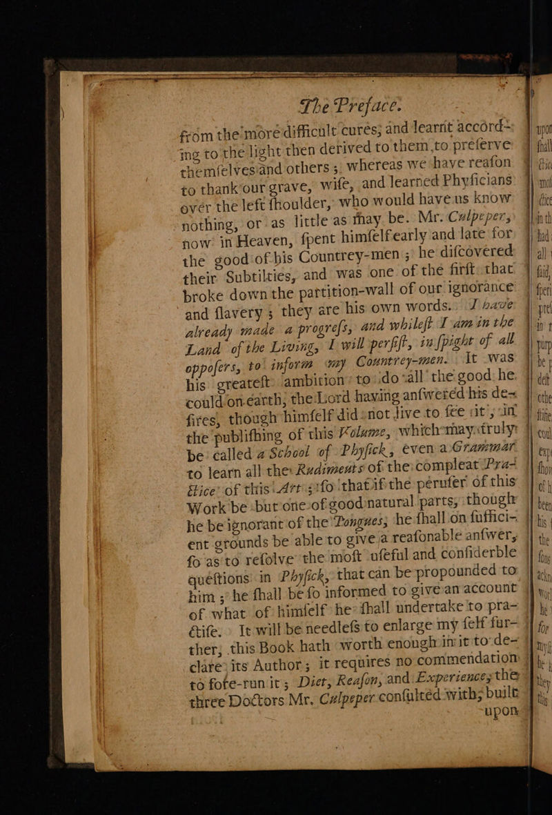   The ‘Preface. fom the’more difficult cures; and learnt accord- ing to the light then derived to them,to preferve shem(elvesiand others ; whereas we have reafon to thank‘our grave, wife, and learned Phyficians ever the left fhoulder, who would haveus know nothing, or as little as thay be. Mr. Calpepers sow in Heaven, fpent himfelfearly and late for the good of bis Countrey-men ; he difcovered their Subtilties, and was one of the firft: that broke down the partition-wall of our ignorance and flavery ; they are his own words.» J save already maae a progre{s, and whileft Iam in the Land of the Living, 1 will perfift, in {pight of all oppofers, t0 inform wy Countrey-men. It .was his greateft: ambition’ to do «all the: good: he could on-earth; the Lord having anfweréd his de= fires, though himfelf didnot Jive to fee sity im the ‘publifhing of this % olume, which-may.truly: be called wSchool of Phyfick, even aGrammar to learn all the: Rudiments of the compleat /Pra- Sice’ of this| Artgifo that ifthe peruter of this Work be -but one of good natural. parts, though ent groun fo as'to refolve the moft ofeful and confiderble quéftions: in Pa fick, that can be propounded to him ;’he fhall be fo informed to givean account ther; this Book hath worth enonginimitto-de- to fote-run it; Diet, Reafon, and Expersence, the three Doctors Mr. Czlpeper confuleed with; built upon                                   