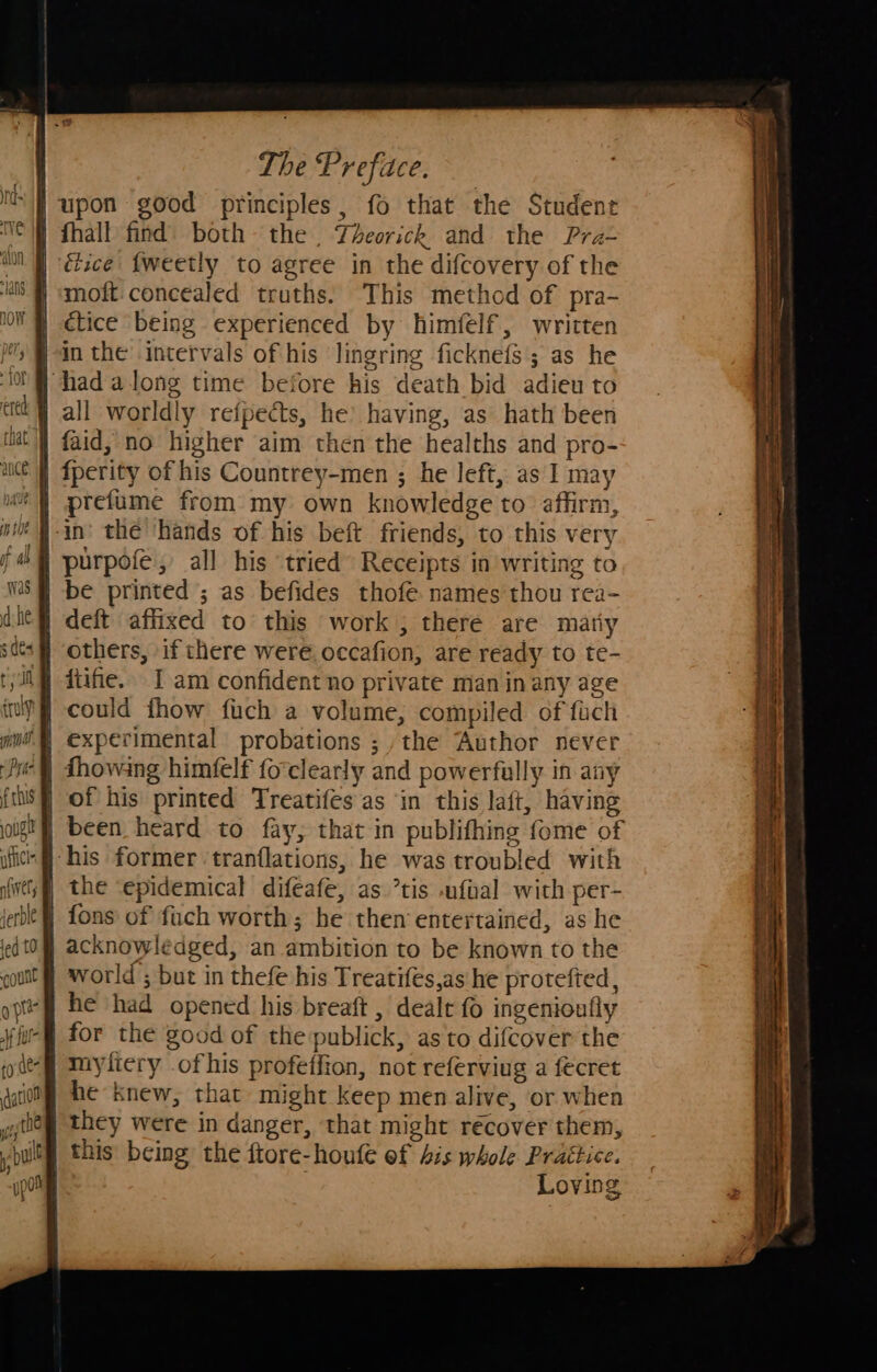 - 10f ance ap NAG Was fruly igh Af el; fed t0 The Preface. ice {weetly to agree in the difcovery of the moft:concealed truths. This method of pra- ctice being experienced by himfelf, written prefume from my own knowledge to affirm, others, if there were. occafion, are ready to te- fiifie. I am confident no private man inany age could fhow fuch a volume, compiled of fuch experimental probations ; ,the Author never of his printed Treatifes as ‘in this laft, having been heard to fay, that in publifhing fome of the ‘epidemical difeafe, as ’tis foal with per- {ons of fuch worth; he then entertained, as he acknowledged, an ambition to be known to the world ; but in thefe his Treatifes,as he protefted, he had opened his breaft , dealt fo ingenioufly for the good of the publick, as to difcover the myliery ofhis profetfion, not referviug a fecret he knew, that might keep men alive, or when they were in danger, that might récover them, Loving 