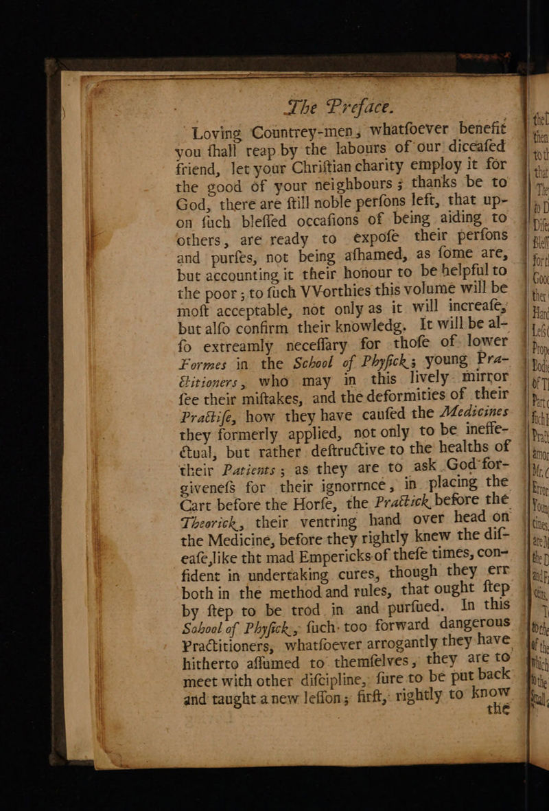                                  snc la a a A a : - : SS The Preface. Loving Countrey-men, whatfoever benefit you thall reap by the labours of our diceafed friend, let your Chriftian charity employ it for 7. the good of your neighbours ; thanks be to | *y God, there are ftill noble perfons left, that up- | sD | on fiach blefled occafions of being aiding to {ren 1) others, are ready to expofe their perfons ine and purfes, not being afhamed, as fome are, | fo but accounting it their honour to be helpful to ie the poor ; to fuch VVorthies this volume will be | hie moft acceptable, not only as it will increafe, li but alfo confirm their knowledg. It will be al- Hc fo extreamly neceffary for thofe of. lower i Formes in the School of Phyfick 3 young Pra- 1 By: {Litioners, who may in this lively. mirror ler {ee their miftakes, and the deformities of their | % Prattife, how they have caufed the Medicines fh they formerly applied, not only to be ineffe- 1)... tual, but rather deftructive to the healths of | their Patients ; as they are to ask God for- givenefs for their ignorrnce , in placing the Cart before the Horfe, the Prattick before the Theorick, their ventring hand over head on the Medicine, before they rightly knew the dif- eafe,like tht mad Empericks of thefe times, con= fident in undertaking cures, though they err both in the method and rules, that ought ftep by ftep to be trod in and purfued. In this School of Phyfick:, fuch: too forward dangerous Practitioners, whatfoever arrogantly they have hitherto affumed to. themfelves, they are to meet with other difcipline,. fure to be put back and taught.a new leffon; firft, rightly to sere the &gt;  —- a&gt; J = = pale ae a &amp;— &lt;p; =— ? | = el el ca Se Et Oo WF oe — £ «&lt; mts he &gt; =: BB Leg = ©€D a ‘  