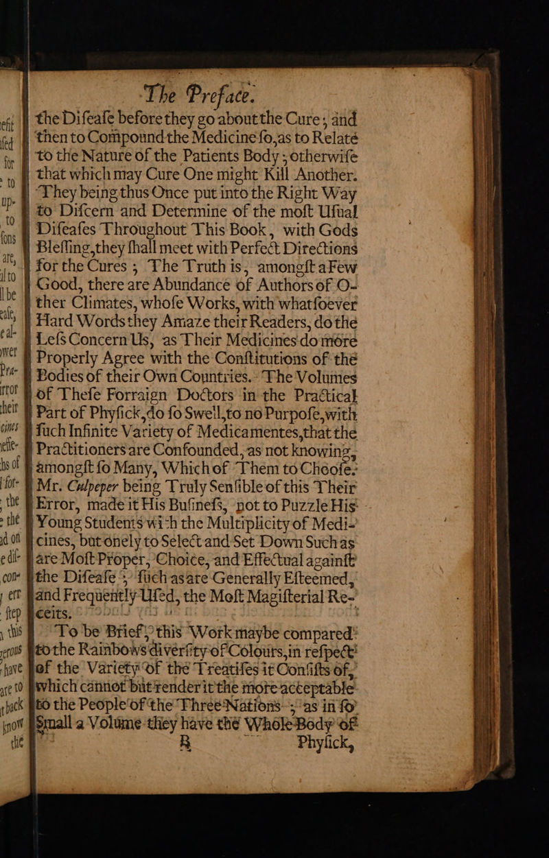                                                            | The Preface. | the Difeafe before they go aboutthe Cure, and | then to Compound the Medicine fo,as to Relaté | to the Nature of the Patients Body; otherwife | that which may Cure One might Kill Another. | They being thus Once put into the Right Way | to Difcern and Determine of the moft Ufual | Difeafes Throughout This Book, with Gods | Blefling,they fhall meet with Perfect Directions | forthe Cures ; The Truth is, amoneftaFew | Good, there are Abundance of Authors of O- | ther Climates, whofe Works, with whatfoever | Hard Wordsthey Amaze their Readers, do the | LefSConcern Us, as Their Medicines'domére | Properly Agree with the Conftitutions of thé ~ § Bodies of their Own Countries.» Fhe Volumes » # Of Thefe Forraign Doctors in the Practical ) Part of Phyfick,do fo Sweil,to no Purpofe, with fuch Infinite Variety of Medicamentes,that the  } Practitioners are Confounded, as not knowing, | amongft fo Many, Whichof Them to Choole:  § Mr. Culpeper being Truly Senfible of this Their | Error, made it His Bufinefs, not to Puzzle His: | Young Students wich the Multiplicity of Medi- | cines, but onely to Select and Set Down Such as  Hare Moft Proper, Choice, and Effectual againft - [the Difeafe 5, fch asare Generally Efteemed, Celts. © : To be Brief} this Work maybe compared” tothe Rainbows divérfityofColouts,in refpect’ of the Variety Of the Treatifes i Contifts of, which cannot but render it'the more-acteptable to the People'of the Fhree Nations; as in fo Small a Volume-they have thé Whole Body oF we | BR ee Phylick, ~  