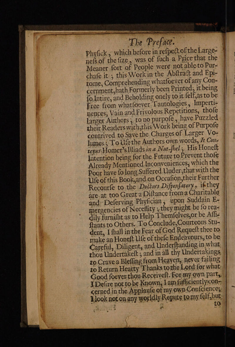                    I SS ey EE eee The Profacc. nefs of the fize, was of fuch.a Price that the Meaner fort of People were not ableto Pur- chafe it , this Workin the Abftract and Epi- tome, Comprehending whatfoever of any Con- cernment,hath Formerly been Printed, it being i Eree from whatfoever fT autologies , Imperti- larger Authors , to no purpofe., have Puzzled their Readers wirh;this Work being of Purpofe contrived to Save the Charges of Larger Vo- lnmes 5 Yo Uf the Authors own words, Vt Cor teyns Homer's liads in a Nut-fhel ,. His Honelt Intention being for the Future to Prevent thofe                       mergencies of Neceflity , they might be fo rea- Carefu cerned in the Applaule of my own-Confcience; ” * Y