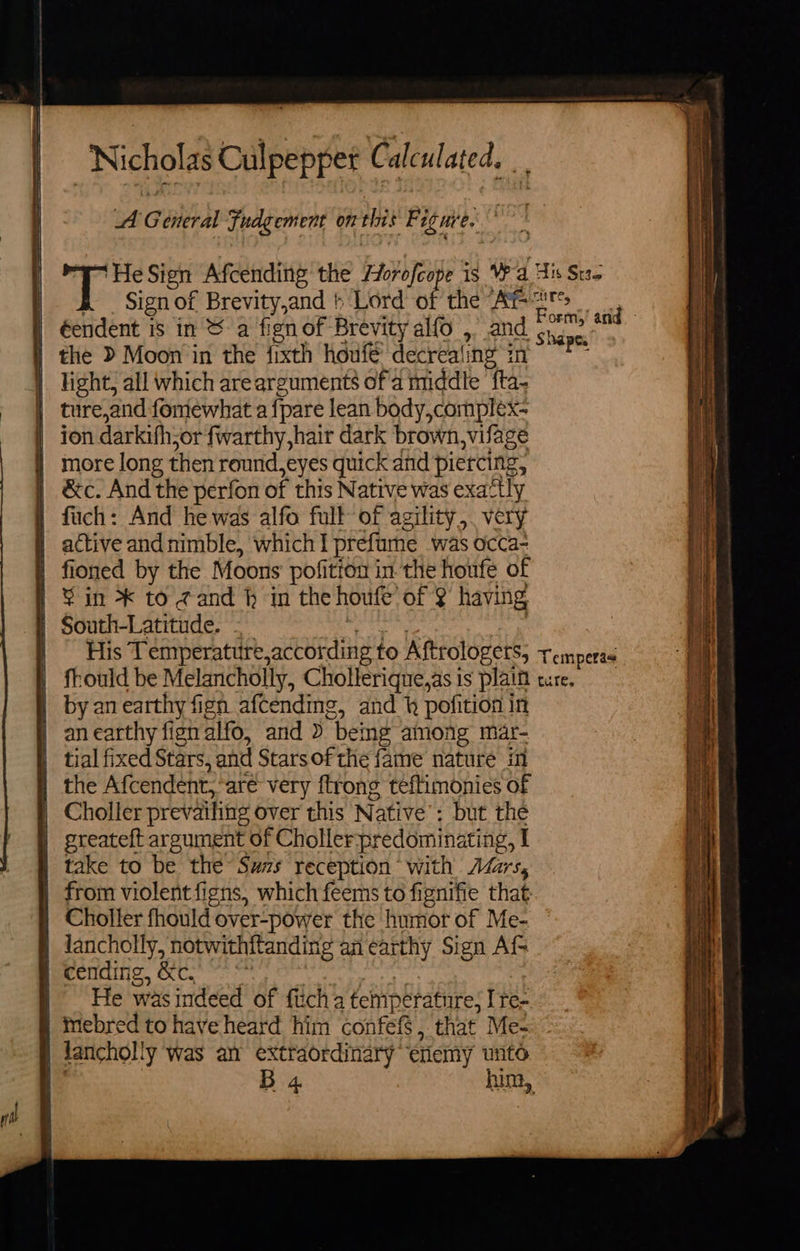 A General Fudgement on this F iemve, aie. ‘He Sign Afcending the /orofcope 1s Wa His Sts B Signof Brevity,and } Lord of the fea Al fae | éendent is in &amp; a fign of Brevity alfo ,” and (0 | the D Moon in the fixth houfé decrealing in ag | light, all which arearguments ofa middle fta- | ture,and fomewhat a {pare lean body,complex- ion darkifhsor fwarthy,hair dark brown,vifage | more long then round,eyes quick and piercing, ) &amp;c. And the perfon of this Native was exactly } fuch: And he was alfo full of agility, very | active andnimble, which! prefume was occa- | fioned by the Moons pofitton in the houfe of ¥ in * to gand h im the houfe of 2 having | South-Latitude. . eu . | His Temperature,according to Aftrologets, temperas | frould be Melancholly, Cholteriqne,asis plaim ture. | byanearthy fign afcending, and } pofition in | anearthy fignalfo, and &gt; bemg among mar- tial fixed Stars, and Starsofthe fame nature in | the Afcendent, are very ftrong teftimonies of | Choller prevailing over this Native’: but the | greateft argument of Choller predominating, I | take to be the Suzs reception with AZzrs, | from violent figns, which feems to fignifie that | Choller fhould over-power the humor of Me- } lancholly, notwithftandirg an earthy Sign Af cending, &amp;c,) * | | He was indeed of fitch a temperature, I re- Imebred to have heard him confefS, that Me- ) lancholly was an extraordinary etiemy unto = —_ at = 