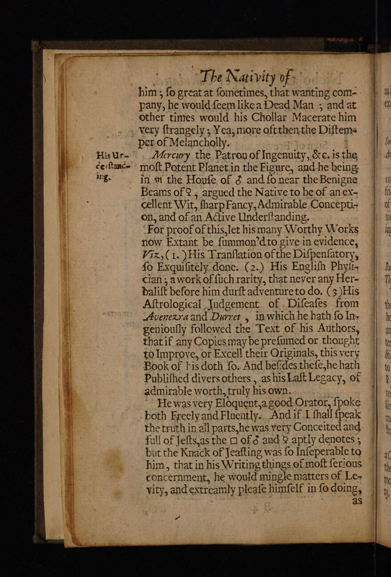                                _— Sa =a = er er ae ss  Hisur- ce tance ing. The Nativity of him ; fo great at fometimes, that wanting comi- pany, he wouldfeem likea Dead Man ; and at other times would his Chollar Macerate him very f{trangely ; Yea, more oftthen.the Diftems per of Melancholly. | 3 Mercury the Patron of Ingenuity, &amp;c. is the moft Potent Planet in the Figure, and-he being in m the Honfe of ¢ and fo near the Benigne Beams of 2 ; argued the Native to be of an ex- cellent Wit, fharp Fancy, Admirable Concepti- on, and of an Active Underftanding. For proof of this. let his many Worthy Works now Extant be fummon’dto give in evidence, Viz,(1. )His Franflation of the Difpenfatory, fo Exquifitely done. (2..) His Englifh Phyit- cian, awork of fuch rarity, that never any Her- balift before him durft adventure to do. (3)His Aftrological Judgement. of , Difeafes from Avenezraand Durret , inwhich he hath fo In- genioufly followed the Text of his Authors, that if any Copies may be prefumed or thaugnt to Improve, or Excel! their Originals, this very Book of bis doth fo. And befides thefe,he hath Publifhed divers others , as his Laft Legacy, or admirable worth, truly his own. | He was very Eloquent,a good Orator, {poke both Freely and Fluently.. And if I fhall {peak the truth in all parts,he was very Gonceited and full of Jefts.as the Oo of ¢ and ¥ aptly denotes ; but the Knack of Jeafting was {fo Infeperable to him, that in his Writing things of moft fer:ous concernment, he would mingte matters of Le- vity, and extreamly pleafe himfelf in fo doing, as   