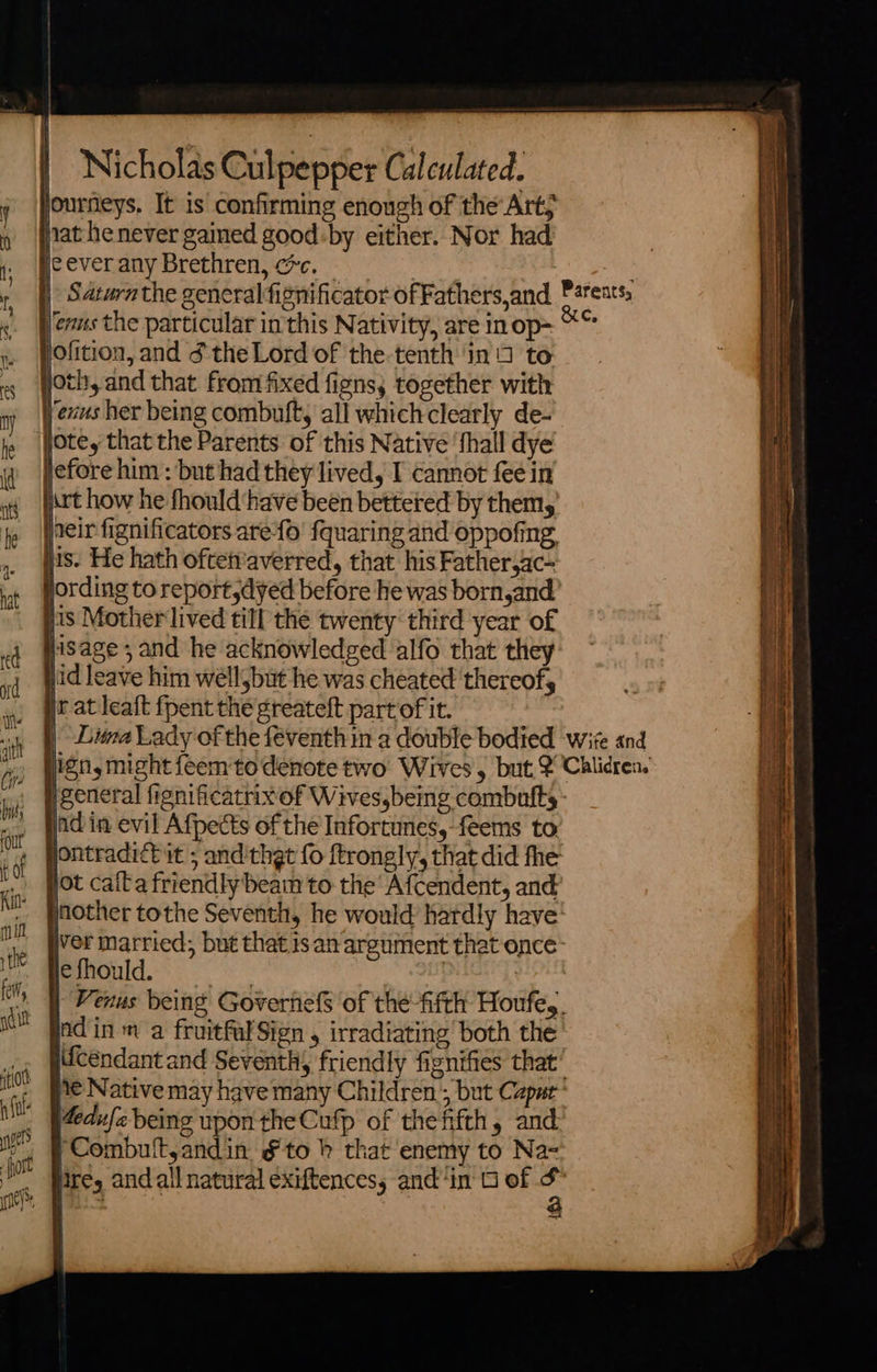     Nicholas Culpepper Calculated. journeys. It is confirming enough of the Art, nat he never gained good:by either. Nor had je ever any Brethren, cc.   jofition, and ¢ the Lord of the-tenth ‘in 5 to joth, and that from fixed figns, together with lexus her being combuft, all whichclearly de- ote, that the Parents of this Native ‘fhall dye lefore him : but had they lived, I cannot fee in Art how he fhould have been bettered by them, neirfignificators arefo' fquaring and oppofing. lis. He hath oftetvaverred, that his Father,ac- ording to report,dyed before he was born,and lis Mother lived till the twenty‘ third year of jisage , and he acknowledged alfo that they jid leave him well but he was cheated ‘thereof, ir at leaft fpent the greateft partof it.           general fignificatrixof Wivesybemg combutfts- ind in evil Afpects of the Infortunes,-feems to yontradict it ; and'thgt fo ftrongly, that did fhe ot caita friendly beam to the Afcendent, and inother tothe Seventit, he would: hardly have’ iver married; but that san argument that once- Rerould. sx | | | Venus being Goverhels of the-fifth Houfe,. ind in m a fruitfalSign , irradiating’ both the sifcendant and Seventh, friendly fisnifies that’ ¥€ Native may have many Children’, but Capar 4edufe being upon the Cufp of the fifth, and ‘Combuft,andin &amp;to bh that enemy to Naz lire, and all natural exiftences, and ‘in 6 of “ : ~2           