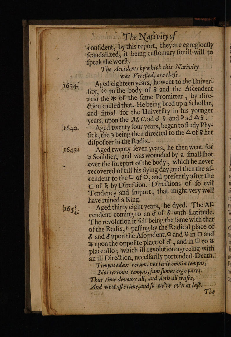       veonfident, by this rep {candalized, it being cuftomary for ill-will to {peak the wort. . The Accidents by which this Nativity | “was Verefied, are thefe. Aged eighteen years, hewent to the Univer- fity, © tothe body of $ and the Afcendent near the of the fame Promitter , by dire- éion caufed that.- He being bred upa Schollar, and fitted for the Univerfity in his younger years, upon the AZ C.add 8 and Dad AY. ° Aged twenty four years, began to ftudy Phy- fick, the p being then direCted to the 4 of § het difpofiter in the Radix. Aged twenty feven years, he then went for ‘aSouldier, and was wounded by a {mall fhot over the forepart of the body, which he never recovered of till his dying day;and then the af- cerident tothe of ©, and prefently after the u of h by Direttion. Directions of fo evil Tendency and Import, that might very well have ruined a King. : Aged thirty eight years, he dyed. The Af cendent coming to an é of d-with Latitude. The revolution it felf beirig the fame with that of the Radix,} pafling by the Radical place of $ and é uponthe Afcendent,© and ¥ in O and 4 upon the oppofite place of F and in 4 to ¥ placealfo, which ill revolution agreeing with an ill Direétion, neceflarily portended -Death.. ' Tempus edax rerum, nos terit omnia tempus, — “Nos terimus tempus, jam fumus ergo pares. Thus time devours all, and doth all wafte, And wevafte time and fo we're’ ¢vtt at laft. a ri  geC4L -*omeea  ——  — os =S&gt;— -—— en er = _ - een ml &gt; = t - - a 2% &gt; &gt; =.) io - a eS ee —- —)
