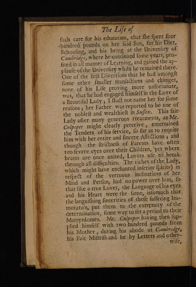                          aT The Life of fich care for his education, that fhe fpent four’ -hundred, pounds. on her faid Son, for his Diet, Schooling, and his being at the Univerfity of Cambridge, where he continued fome years, pro- sted inall manner of Learning, and gained the ap- plaufe of the Univerfity whilit he remained there. One of the firft Divertions that he had amongit fome other fmaller tranfactions and changes, none of his Life proving more unfortunate, was, that he had engaged himtelf in the Love of a Beautiful Lady ; 1 fhall not name her for fome reafons ; her Father was reported to be one of the nobleft and wealthieft m Sa/fex. This fair Lady after many- generous treatments, .as Mr. Culpeper might clearly perceive, entertained the Tenders of his fervice, fo far as to requite him with her entire and fincere Affections; and thongh the ftrictnefs of. Parents have, often too fevere eyes over their Children, ‘yer where hearts are once united, Lovers ufe, to. break. through all difficulties. The riches of the Lady, which might have enchanted inferior fpirits) .1n refpect of the vertuous “inclinations..of her Mind and Perfon, had no power over him, fo that like atrue Lover, the Language of his eyes and his: Heart were the: fame, infomych that the languifhing fincerities of thefe fuffering Ina- morato’s, put them to, the extremity, of the determination, fome way to fet a period to their Martyrdomes. Mr. Culpeper having, then {up- lied him€lf with two hundred pounds from his Mother, during his abode. at Cambridge, his Fait Miftrifs.and he by Letters and other- wife,  _— ee a  