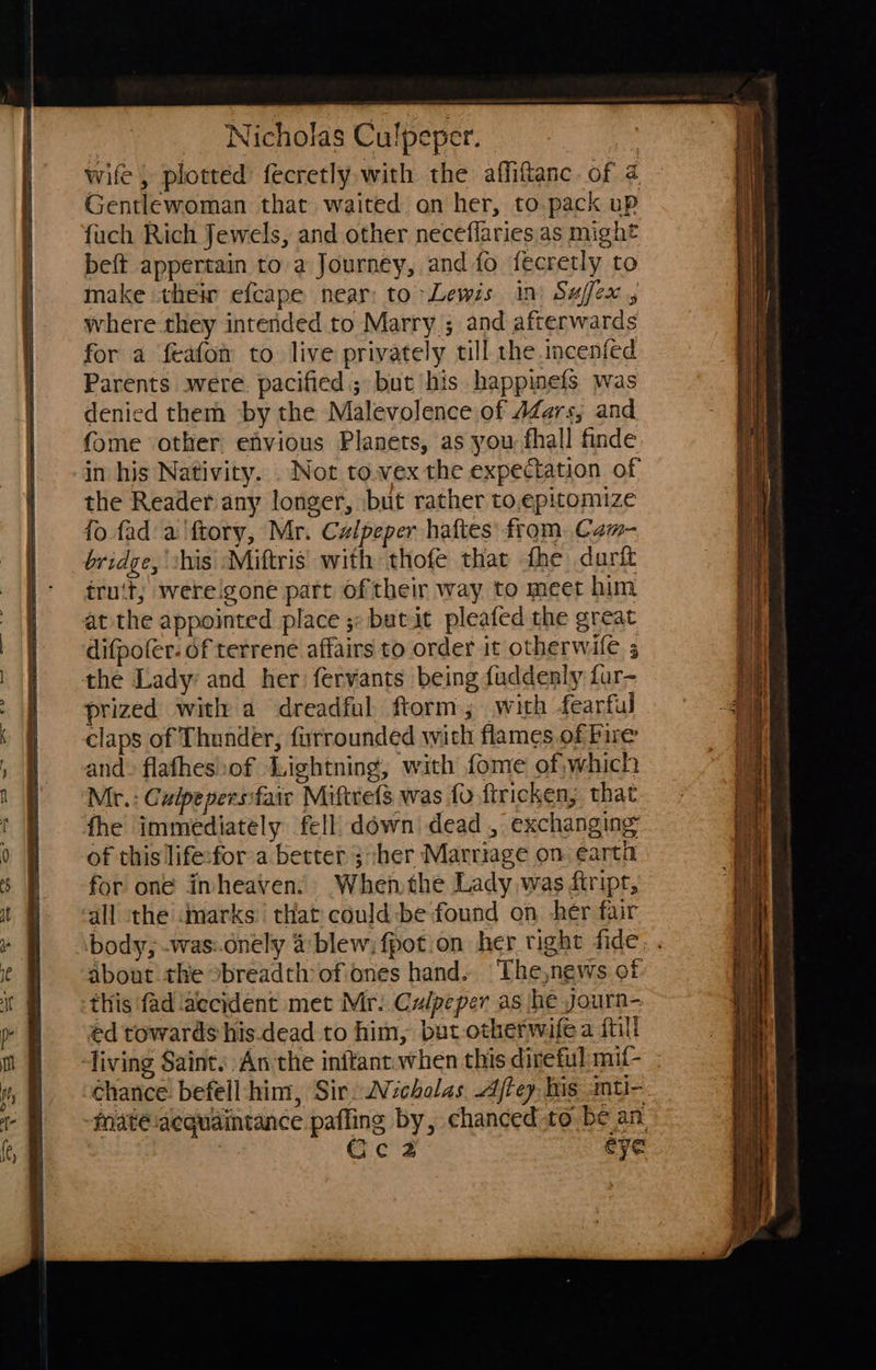 Gentlewoman that waited on her, to pack up fuch Rich Jewels, and other neceflaries as might beft appertain to a Journey, and fo fecretly to make their efcape near: to Lewis in) Suffex where they intended to Marry ; and afterwards for a feafon to live privately till the .incenfed Parents were. pacified; but his happinefs was denied them ‘by the Malevolence of 4Zars; and fome other efvious Planets, as you fhall finde in his Nativity. . Not to.wex the expectation of the Reader any longer, :but rather to,epitomize fo fad a 'ftory, Mr. Calpeper haftes from. Cam- bridge, his Miftris’ with thofe that fhe dartt iruit; wereigone part oftheir way to meet him at the appointed place ;: butit pleafed the great difpofer- of terrene affairs to order it otherwilé 5 the Lady and her fervants being fuddenly far- prized with a dreadful, ftorm; with fearful claps of Thunder, furrounded wich flames of Pire and» flafhes of Lightning, with fome of;which Mr.: Culpepersfaic Miftrets was fo ftricken, that fhe immediately fell) down! dead, exchanging of this life:for’a better ;-her Marriage on earta for one inheaven: When the Lady was firipr, all the marks that could:be found on her fair body; -was:.dnely a blew; fpotion her right fide about the obreadth of ones hand. The,news of this fad aecident met Mr: Culpeper as he yourn- ed towards his.dead to him, but otherwife a ftill chance befell-him, Sir: 2Vicholas. Ajtey his anti- Gcec2 eye ma tL 3 = = =a a es a = 