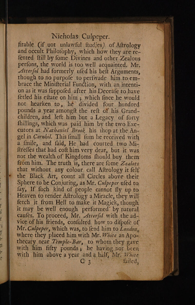 fitable Gf uot unlawful ftudies) of Aftrology and occult Philoiophy, which haw they are re- fented ftill by fome Divines and other Zealous perfons, the world is too well acquainted. Mr, diterfol had formerly ufed his beft Arguments, though to no purpofe to perfwade him to em- brace the Minifterial Function, with. an, intenti- on as it was fuppofed after his Deceafe to have fetled his eftate on him ; which fince he would not hearken to, hé divided four. hundred pounds a year amongft the reft of his Grand- children, and left him but a Legacy of forty thillings, which was paid him by the two Exe- cutors at Nathaniel Brook his ihop at the An- gel in Cornfil. This {mall fum he received with a {mile,, and faid, He had courted two Mi- ftrefles that had coft him.very dear, but it was not the wealth of Kingdoms fhould buy them from him. The truth is, there are fome Zealots that without any colour call Aftrology it felf the Black Art, count all Circles above their Sphere to be Conjuring, as Mr. Culpeper ufed to fay, If fuch kind of people cannot fly up to Heaven to render Aftrology a Miracle, they will fetch jt from Hell to make it Magick, though it may be well enough performed’ by natural caufes. To proceed, Mr. -4tterfol with the ad- vice of his friends, confulted. how to difpofe of Mr. Culpeper, which was, to fend him to Loudon, where they placed him with Mr. White an Apo- thecary near Temple-Bar, to whom they gave with him fifty pounds; he having not been with him above a year anda half, Mr, White oe failed,    