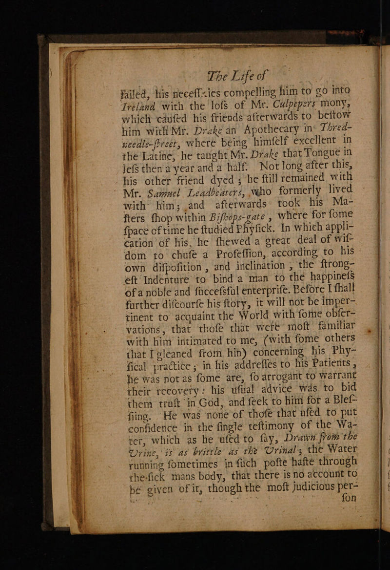  a ae The Life of failed, his seceffxies compelling him to go into Treland with the lofs of Mr. Culpepers mony, which cdufed his friends afterwards to bettow him with Mr. Drake an Apothecary ins T4red- xeedle-Preet, where being himfelf excellent in the Latine, he tanght Mr. Drake that Tongue in jefs then a year and a half. Not long after this, his other friend dyed ; he fill remained with Mr. Samuel Leadbearers, who formerly lived with- him; and afterwards took his Ma- fiers fhop within Bifrops-gate , where for fome {pace of time he ftudied Phyfick. In which appli- cation of his, he fhewed a great deal of wif- dom to chufe a Profetlion, according to his own difpofition , and inclination , the ftrong- eft Indenture to bind a man to the happinefs ofa noble and faccefsfal enterprife. Before I fhall further difcourfe his ftory, it will not be imper- tinent to acquaint the World with fome obfer- vations, that ‘thofe that were moft familiar with him intimated to me, (with fome others that Tgleaned from, hin) concerning his Phy- fical practice ; in his addreffes to his Patients, he was notas fome are, fo arrogant to warrant their recovery: his ufual advice wds to bid them traf in God, and feek to him for a Blef- fiing. He was none of thofe that ufed to put confidence in the fingle teflimony of the Wa- ver, which as he ufed to fay, Drawn from the Urine, is as brittle as the Urinal; the Water running fometimes in fich pofte haite through the-fick mans body, that there 1s no account to be given of it, though the moft judicious per- % : TA | fon                                   ee ee ee OSs Se a ene a eS ee   ee,