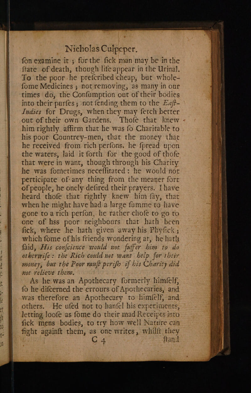 fon examine it ; forthe fick man may be inthe ftate of death, though life appear in the Urinal. To the poor he prefcribed cheap, but whole- fome Medicines ; not removing, as many in our times do, the Confumption out of their bodies into their purfes ; not fending them to the Eaj/t- Indies for Drugs, when they may fetch better out of their own Gardens. Thofe that knew - him rightly affirm that he was fo Charitable to his poor Countrey-men, that the money tha he received from rich perfons, he fpread upon the waters, laid it forth for the good of thofe that were in want, though through his Charity he was fometimes neceffitated: he would nor perticipate of: any thing from the meaner fort of people, he onely defired their prayers. Ihave heard thofe that rightly knew him fay, that when he might have had a large f{umme to have gone to arich perfon, he rather chofe to go to one of hss poor neighbours that hath been fick, where he hath given away his Meveckss which fome of his friends wondering at, he hath faid, His conference would not fujfer him to do otherwife: the Rich could net want help. for thetr money, but the Poor mujt perifo if his Charit ty aid not relieve then, As he was.an Apothecary formerly himfelf, fo he difcerned the errours of Aviorle canta and was therefore an Apothecary to himfelf, and others. He ufed not to hanfel his experiments, letting loofe as fome do their mad Receipts into fick mens bodies, to try how well Nature can fight againft them, as one writes, whilft they C4 ftand v 