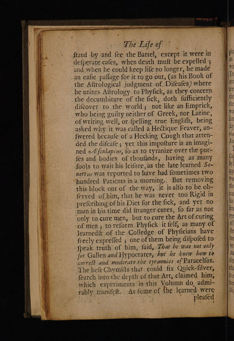                       i Te  Se    aie ay The Life of defperate cafes, when death muft be expelled ; and when he could keep life no longer, he made an eafie paflage for it to go out, (as his Book of the Aftrological judgmeut of. Difeafes) where he unites A(trology. to Phyfick, as they concern the decumbiture of the fick, doth fufficiently difcover to the world; not like an Emprick, who being guilty neither of Greek, nor Latine, of writing well, or fpelling true Englifh, being asked why it was called a Hectique Feaver, an- {wered becaufe of'a Hecking Cough that atten- ded the difeafe ; yet this impofture is an imagi- ned e(culapius, fo as to tyranize over the put- {es and bodies of thoufands, having as many fools to-wait his Jeifure,as the late learned Se- nertus was reported to have had fometimes two hundred Patients in'a morning., But removing this block out of the way, it isalfo to be. ob- ferved of him, that he was never too Rigid in preferibing of his Diet for the fick, and yet no man in his time did ftranger cures, fo far as not only to cure men, but to cure the Art of curing of men ; to reform Phyfick it elf, as many of learnedit of the Colledge of Phyficians have freely exprefled ; one of them being difpofed to {peak truth of him, faid, Tar be was not only for Gallen and Hypocrates, but he knew how te ‘correst and moderate the tyrannies of Paracelfus. The bef Chymifis that could fix Quick-filver, {earch into‘the depth’ of that Art, claimed him, which experiments in this Volumn do, admi- rably, manifeft.  As fome of the learned were 3 | the EA EY pleafed        &lt;i ipaliie a - = = ae =, Ss ——  L iets