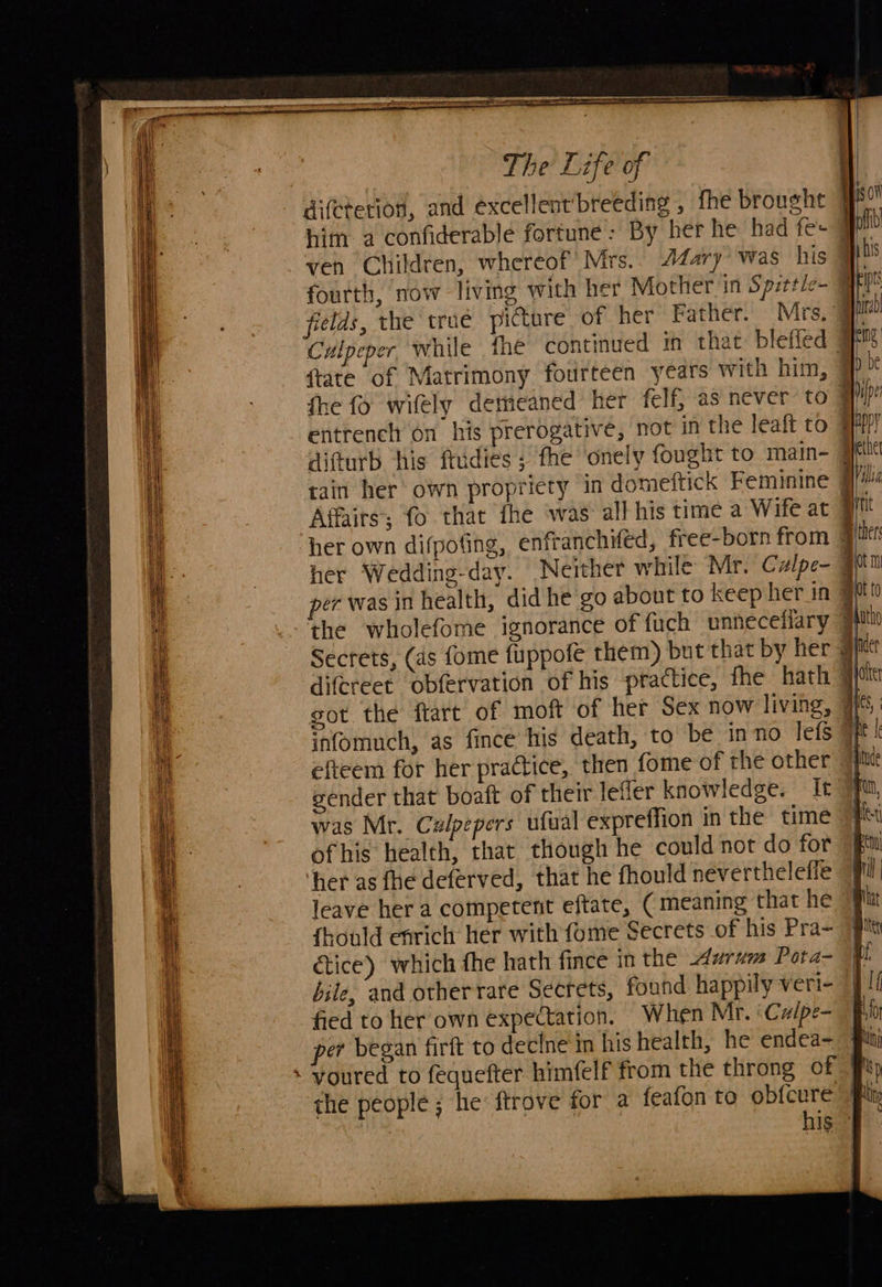        The Life of difctetion, and excellent’breeding , fhe brought him. a confiderable fortune: By her he had fe- ven Children, whereof’ Mrs.. 4Zary was his fourth, now living with her Mother in Spittle- @ fields, the trué picture of her Father. Mrs, 4 Culpeper while the continued in that bleffed J {tate of Matrimony fourteen years with him, ¥ entrench on his prerogative, not in the leaft to 4 P) tain her own propriety in domeftick Feminine §// Affairs; fo that fhe was all his time a Wife at # her own difpofing, enfranchifed, free-born from @ per was in health, did he go about to keep her in J the wholefome ignorance of fuch unneceflary J Secrets, (4s fome fuppofe them) but that by her J difereet obfervation of his practice, the hath ¥] got the ftart of moft of her Sex now living, ¥ infomuch, as fince his death, to be in no lefs 4 efteem for her practice, then fome of the other 7 gender that boaft of their lefler knowledge. It” was Mr. Cxlpepers ufual expreffion in the time ofhis health, that though he could not do for her as fhe deferved, that he fhould nevertheleffe leave her a competent eftate, ( meaning that he {hould enrich her with {ome Secrets of his Pra- étice) which fhe hath fince in the urnm Pota- bile, and otherrare Secrets, found happily veri- fied to her own expectation. When Mr. ‘Calpe- per began firft to decine in his health, he endea- youred to fequefter himfelf from the throng of the people ; he ftrove for a feafon to obfcure | ? his ©  