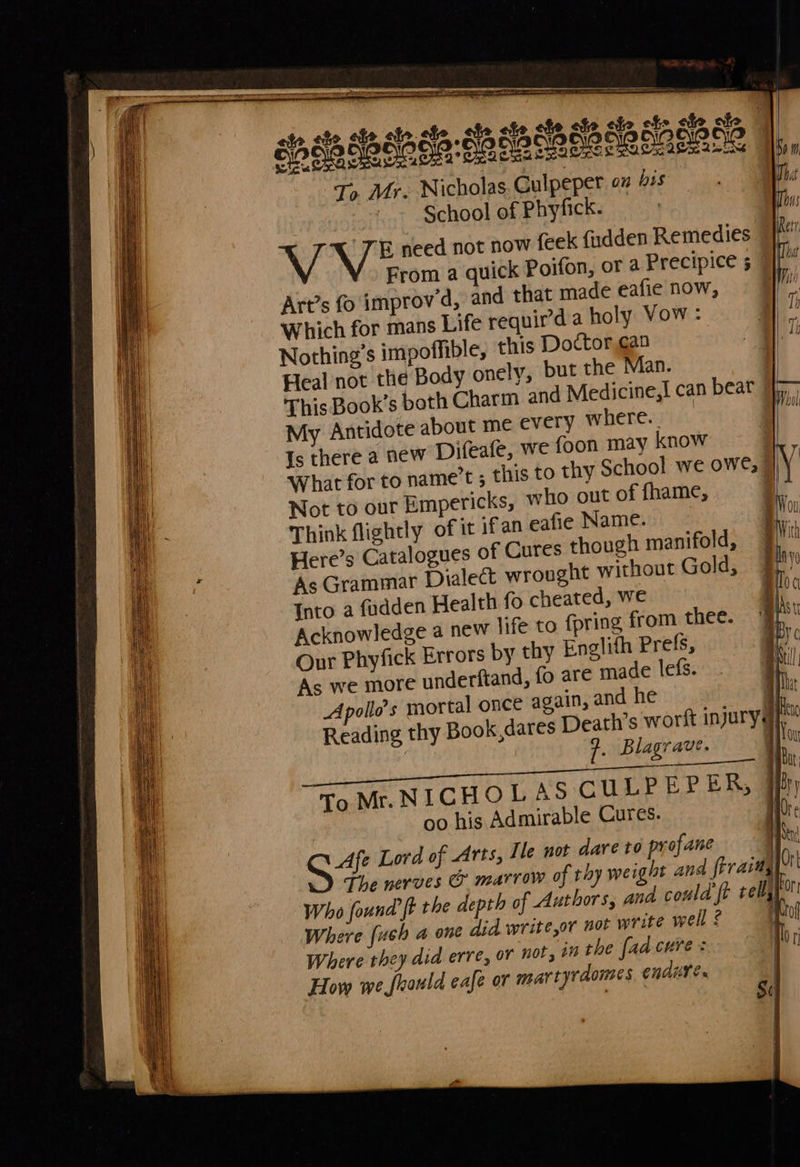   a |   == SSS ee es Fe Earner at Sse Sante ST! =Z = = ee ee re ae SS SS           ]                 «io ate el ale. ate , ate abe ate ote ale, B eile SaSbde SR oeeneer ees T> Mr. Nicholas. Gulpeper o# his - - §chool of Phyfick. . ] hee need not now feek fudden Remedies © From a quick Poifon, or a Precipice 5 Art’s fo improv’d, and that made eafie now, Which for mans Life requir’d a holy Vow: Nothing’s impoffible, this Doctor ¢an Heal not the Body onely, but the Man. | This Book’s both Charm and Medicine,| can beat r— My Antidote about me every where. Is there a new Difeafe, we foon may know What for to name’t ; this to thy School we owe, @ Not to our Empericks, who out of fhame, 7 Think flightly of it if an eafie Name. Here’s Catalogues of Cures though manifold, As Grammar Dialect wrought without Gold, Into a fudden Health fo cheated, we Acknowledge a new life to {pring from thee. Our Phyfick Errors by thy Englifh Prefs, As we more underftand, fo are made lefs. Apollo’s mortal once again, and he . Reading thy Book,dares Death’s worft injuryd}, | 7. Blagrave. | 1 ce abe owes ab ae SA peace bn rE | To Mr.NICHOLAS CULPEPER, 7 oo his Admirable Cures. 0 SZ Lord of Arts, Ile not dare to profane The nerves &amp; marrow of thy weight and firaimy the depth of Authors, and could ft rely Where {ush a one did write,or not write well £ 10 Where they did erre, or nor, in the fad cure: yon How we frauld cafe or mar tyrdonses endure. | | S:          Who found  