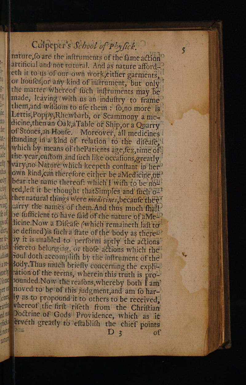 | | Culpeper’s Shoo! of Phy Ick. P&p y EIMNPCR, © Peth it tots ‘of our-owé wWork!either garments, - > ithe matter whereof {uch ‘infiruments may Be’ 5 made, leaving’ with us an induftry to’ frame® iY Itheni,and widen to ufe them : fo,no more is Lettis,Poppy,Rhewbarb, or Scammony ame=, idicine,then-at OakaTable oF Ship,ora Quarry jof Stones,an Honte. Moreover, all medicines - ftanding in'a’Kind of relation’ té the difeafe, iwhich by: means of thePatients ase,fex,time of: ithe-year,cuffom and firch like occafions, greatly. Wwary;no-Nature/which keepeth conttant in her’ jown kind,can therefore cither be dMedicine,or? ibéar the nate thereof: which fwifh'to be no ted, left it be'thought thatSimplés and fel’ 62 | ther natural things were medicines, becaufe they’ ii Joarry the names of them:And thas much fhalk feof Ibe fafficient to-have faid of the-nature of aMe+? psallticine.Now a Difeale (whieh remaineth laft'to’ dich ibe defined is flich’a ftate of the body as there” tESy it is:unabled to: perforni aptly the actions’ (hitf-hereto beloneing, or thote'a@ions which the’ fi poul doth aceomplith by the infframent-of the’ at-@pody. Thus much briefly concerning the exph= nel fation of the terms, wheréin this truth is pro=' fongpounded. Now the reafons,whereby Both Tam’ et fnoved: to’ be of this judg ment,and: am fo har- icheLY as to propourid’it'to others to be received, aitifvhereof the firt’rifeth from: the Chrittian ni | Doctrine.of!'Gods'' Providence, which as it siierverh greatly eb°eftablith the chief points got im os D2 of me | es